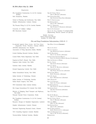 22
IS 2911 (Part 1/Sec 2) : 2010
Organization Representative(s)
Pile Foundation Constructions Co (I) Pvt Limited, SHRI B. P. GUHA NIYOGI
Kolkata SHRI S. BHOWMIK (Alternate)
Safe Enterprises, Mumbai SHRI VIKRAM SINGH RAO
SHRI SURYAVEER SINGH RAO (Alternate)
School of Planning and Architecture, New Delhi PROF V. THIRIVENGADAM
Simplex Infrastructures Limited, Chennai SHRI SHANKAR GUHA
SHRI S. RAY (Alternate)
The Pressure Piling Co (I) Pvt Limited, Mumbai SHRI V. C. DESHPANDE
SHRI PUSHKAR V. DESHPANDE (Alternate)
University of Jodhpur, Jodhpur SHRI G. R. CHOWDHARY
BIS Directorate General SHRI A. K. SAINI, Scientist ‘F’ & Head (CED)
[Representing Director General (Ex-officio)]
Member Secretary
SHRIMATI MADHURIMA MADHAV
Scientist ‘B’ (CED), BIS
Pile and Deep Foundations Subcommittee, CED 43 : 5
In personal capacity (Satya Avenue, 2nd Cross Street, SHRI MURLI IYENGAR (Convener)
Janganatha Puram, Velachery, Chennai 600042)
AFCONS Infrastructure Ltd, Mumbai SHRI A. N. JANGLE
Association of Piling Specialists (India), Mumbai SHRI V. T. GANPULE
SHRI MADHUKAR LODHAVIA (Alternate)
Central Building Research Institute, Roorkee SHRI R. DHARAMRAJU
SHRI A. K. SHARMA (Alternate)
Central Public Works Department, New Delhi SUPERINTENDING ENGINEER (DESIGN)
EXECUTIVE ENGINEER (DESIGN DIVISION V) (Alternate)
Engineer-in-Chief’s Branch, New Delhi DIRECTOR GENERAL OF WORKS
Engineers India Limited, New Delhi DR ATUL NANDA
SHRI SANJAY KUMAR (Alternate)
Gammon India Limited, Mumbai DR N. V. NAYAK
SHRI R. K. MALHOTRA (Alternate)
Ground Engineering Limited, New Delhi SHRI ASHOK KUMAR JAIN
SHRI NEERAJ KUMAR JAIN (Alternate)
Indian Geotechnical Society, New Delhi DR SATYENDRA MITTAL
DR K. RAJAGOPAL (Alternate)
Indian Institute of Technology, Chennai DR S. R. GANDHI
DR A. BHOOMINATHAN (Alternate)
Indian Institute of Technology, Roorkee DR G. RAMASAMY
Indian Roads Congress, New Delhi SHRI A. K. BANERJEE
SHRI I. K. PANDEY (Alternate)
ITD Cementation India Limited, Kolkata SHRI MANISH KUMAR
SHRI PARTHO S. SENGUPTA (Alternate)
M/s Cengrs Geotechnical Pvt Limited, New Delhi SHRI SANJAY GUPTA
SHRI RAVI SUNDURAM (Alternate)
Ministry of Shipping, Road Transport and Highways, SHRI V. K. SINHA
New Delhi
National Thermal Power Corporation, Noida SHRI R. R. MAURYA
SHRI V. V. S. RAMDAS (Alternate)
Pile Foundation Constructions Co (I) Pvt Limited, SHRI B. P. GUHA NIYOGI
Kolkata SHRI S. BHOWMIK (Alternate)
Research, Designs & Standards Organization, Lucknow DIRECTOR (B&S)
DIRECTOR GE (Alternate)
Simplex Infrastructures Limited, Chennai SHRI SHANKAR GUHA
SHRI S. RAY (Alternate)
Structural Engineering Research Centre, Chennai SHRI N. GOPALAKRISHNAN
DR K. RAMANJANEYULU (Alternate)
TCE Consulting Engineers Limited, Mumbai SHRI C. K. RAVINDRANATHAN
SHRI S. M. PALERKAR (Alternate)
Victoria-Jubilee Technical Institute, Mumbai REPRESENTATIVE
 