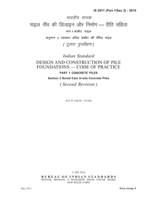 IS 2911 (Part 1/Sec 2) : 2010
Hkkjrh; ekud
ikby uhao dh fMtkbu vkSj fuekZ.k — jhfr lafgrk
Hkkx 1 daØhV ikby
vuqHkkx 2 LoLFkku <fyr daØhV dh osfèkr ikby
( nwljk iqujh{k.k )
Indian Standard
DESIGN AND CONSTRUCTION OF PILE
FOUNDATIONS — CODE OF PRACTICE
PART 1 CONCRETE PILES
Section 2 Bored Cast In-situ Concrete Piles
( Second Revision )
ICS 91.100.30 : 93.020
© BIS 2010
B U R E A U O F I N D I A N S T A N D A R D S
MANAK BHAVAN, 9 BAHADUR SHAH ZAFAR MARG
NEW DELHI 110002
May 2011 Price Group 9
 
