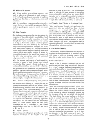 3
IS 2911 (Part 1/Sec 2) : 2010
6.2 Adjacent Structures
6.2.1 When working near existing structures care
shall be taken to avoid damage to such structures.
IS 2974 (Part 1) may be used as a guide for studying
qualitatively the effect of vibration on persons and
structures.
6.2.2 In case of deep excavations adjacent to piles,
proper shoring or other suitable arrangement shall be
made to guard against undesired lateral movement
of soil.
6.3 Pile Capacity
The load-carrying capacity of a pile depends on the
properties of the soil in which it is embedded. Axial
load from a pile is normally transmitted to the soil
through skin friction along the shaft and end-bearing
at its tip. A horizontal load on a vertical pile is
transmitted to the soil primarily by horizontal
subgrade reaction generated in the upper part of the
shaft. Lateral load capacity of a single pile depends
on the soil reaction developed and the structural
capacity of the shaft under bending. It would be
essential to investigate the lateral load capacity of
the pile using appropriate values of horizontal
subgrade modulus of the soil.
6.3.1 The ultimate load capacity of a pile should be
estimated by means of static formula based on soil
test results. Pile capacity should preferably be
confirmed by initial load tests [see IS 2911 (Part 4)].
The settlement of pile obtained at safe load/working
load from load-test results on a single pile shall not be
directly used for estimating the settlement of a structure.
The settlement may be determined on the basis of
subsoil data and loading details of the structure as a
whole using the principles of soil mechanics.
6.3.1.1 Vertical load capacity (using static formula)
The ultimate load capacity of a single pile may be
obtained by using static analysis, the accuracy being
dependent on the reliability of the soil properties for
various strata. When computing capacity by static
formula, the shear strength parameters obtained from
a limited number of borehole data and laboratory
tests should be supplemented, wherever possible, by
in-situ shear strength obtained from field tests. The
two separate static formulae, commonly applicable
for cohesive and non-cohesive soil are indicated in
Annex B. Other formula based on static cone
penetration test [see IS 4968 (Parts 1, 2 and 3)] and
standard penetration test (see IS 2131) are given
in B-3 and B-4.
6.3.2 Uplift Capacity
The uplift capacity of a pile is given by sum of the
frictional resistance and the weight of the pile
(buoyant or total as relevant). The recommended
factor of safety is 3.0 in the absence of any pullout
test results and 2.0 with pullout test results. Uplift
capacity can be obtained from static formula (see
Annex B) by ignoring end-bearing but adding
weight of the pile (buoyant or total as relevant).
6.4 Negative Skin Friction or Dragdown Force
When a soil stratum, through which a pile shaft has
penetrated into an underlying hard stratum,
compresses as a result of either it being
unconsolidated or it being under a newly placed fill
or as a result of remoulding during installation of the
pile, a dragdown force is generated along the pile
shaft up to a point in depth where the surrounding
soil does not move downward relative to the pile
shaft. Existence of such a phenomenon shall be
assessed and suitable correction shall be made to the
allowable load where appropriate.
6.5 Structural Capacity
The piles shall have necessary structural strength to
transmit the loads imposed on it, ultimately to the
soil. Incase of uplift, the structural capacity of the
pile, that is, under tension should also be considered.
6.5.1 Axial Capacity
Where a pile is wholely embedded in the soil
(having an undrained shear strength not less than
0.01 N/mm2
), its axial load carrying capacity is not
necessarily limited by its strength as a long column.
Where piles are installed through very weak soils
(having an undrained shear strength less than
0.01 N/mm2
), special considerations shall be made
to determine whether the shaft would behave as a
long column or not. If necessary, suitable reductions
shall be made for its structural strength following the
normal structural principles covering the buckling
phenomenon.
When the finished pile projects above ground level
and is not secured against buckling by adequate
bracing, the effective length will be governed by the
fixity imposed on it by the structure it supports and
by the nature of the soil into which it is installed.
The depth below the ground surface to the lower
point of contraflexure varies with the type of the
soil. In good soil the lower point of contraflexure
may be taken at a depth of 1 m below ground surface
subject to a minimum of 3 times the diameter of the
shaft. In weak soil (undrained shear strength less than
0.01 N/mm2
), such as, soft clay or soft silt, this point
may be taken at about half the depth of penetration
into such stratum but not more than 3 m or 10 times
the diameter of the shaft whichever is more. The
degree of fixity of the position and inclination of the
 