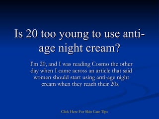 Is 20 too young to use anti-age night cream? I'm 20, and I was reading Cosmo the other day when I came across an article that said women should start using anti-age night cream when they reach their 20s.  Click   Here   For   Skin   Care   Tips 