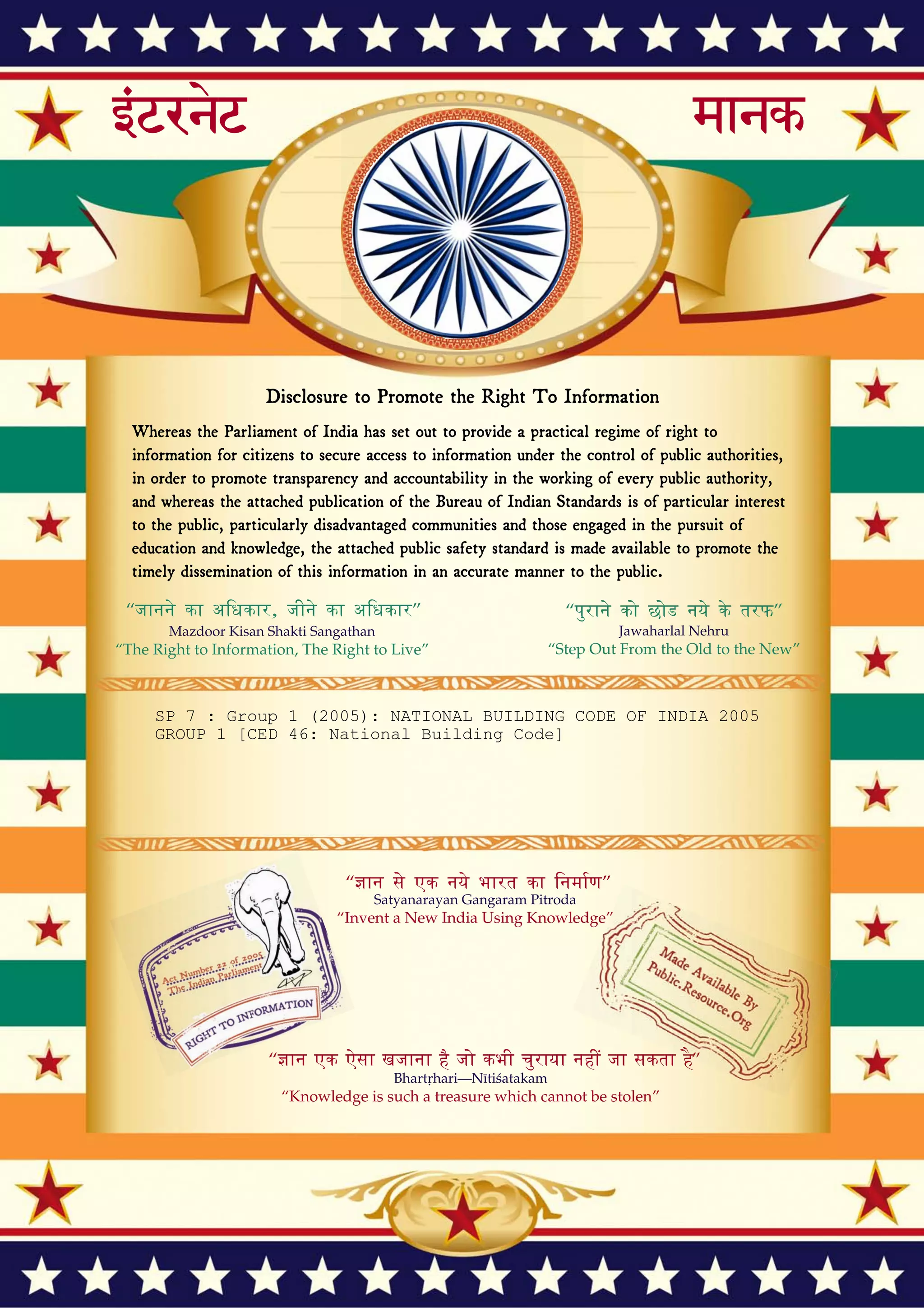 Disclosure to Promote the Right To Information
Whereas the Parliament of India has set out to provide a practical regime of right to
information for citizens to secure access to information under the control of public authorities,
in order to promote transparency and accountability in the working of every public authority,
and whereas the attached publication of the Bureau of Indian Standards is of particular interest
to the public, particularly disadvantaged communities and those engaged in the pursuit of
education and knowledge, the attached public safety standard is made available to promote the
timely dissemination of this information in an accurate manner to the public.
इंटरनेट मानक
“!ान $ एक न' भारत का +नम-ण”
Satyanarayan Gangaram Pitroda
“Invent a New India Using Knowledge”
“प0रा1 को छोड न' 5 तरफ”
Jawaharlal Nehru
“Step Out From the Old to the New”
“जान1 का अ+धकार, जी1 का अ+धकार”
Mazdoor Kisan Shakti Sangathan
“The Right to Information, The Right to Live”
“!ान एक ऐसा खजाना > जो कभी च0राया नहB जा सकता है”
Bhartṛhari—Nītiśatakam
“Knowledge is such a treasure which cannot be stolen”
“Invent a New India Using Knowledge”
है”ह”ह
SP 7 : Group 1 (2005): NATIONAL BUILDING CODE OF INDIA 2005
GROUP 1 [CED 46: National Building Code]
 