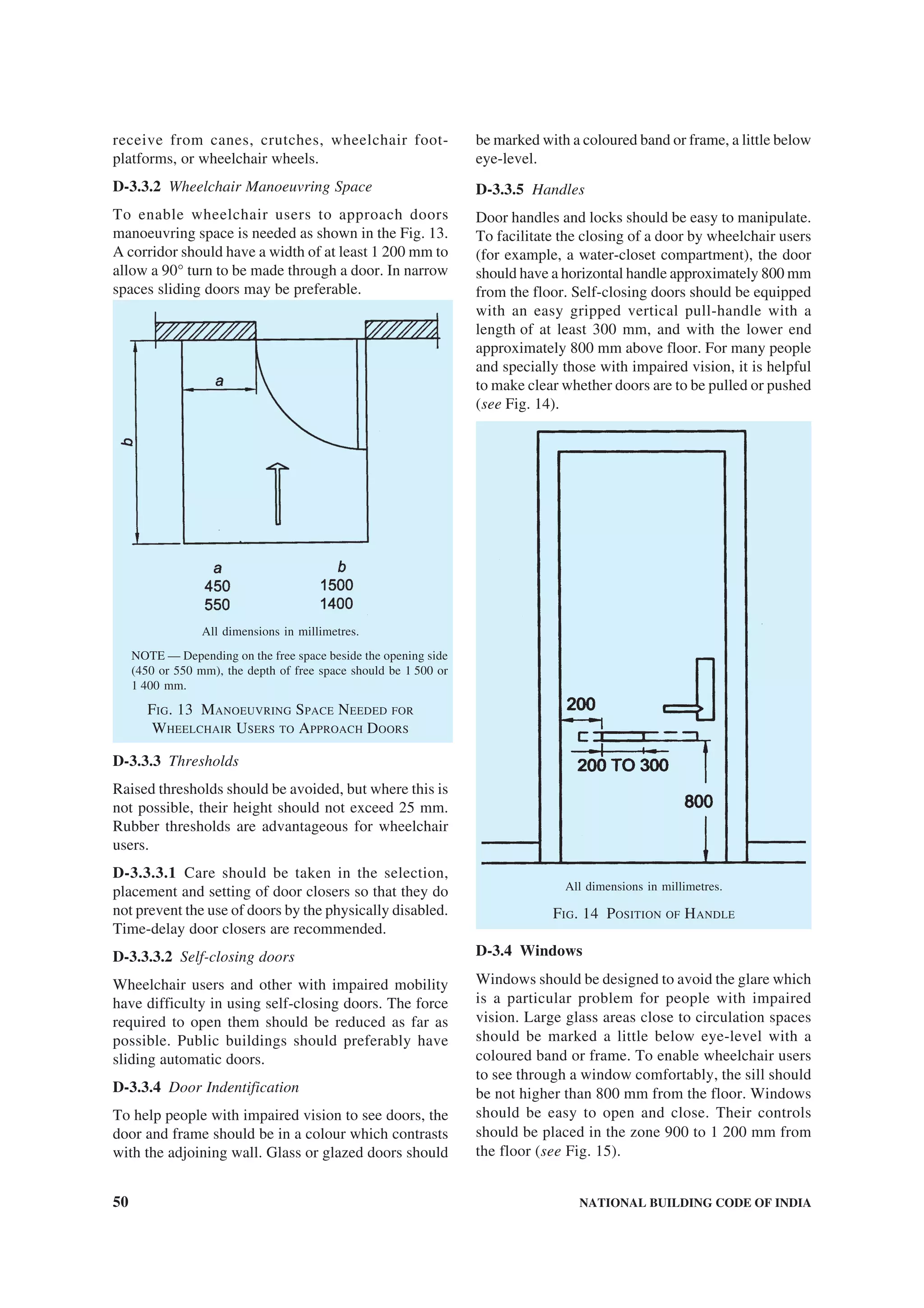 50 NATIONAL BUILDING CODE OF INDIA
receive from canes, crutches, wheelchair foot-
platforms, or wheelchair wheels.
D-3.3.2 Wheelchair Manoeuvring Space
To enable wheelchair users to approach doors
manoeuvring space is needed as shown in the Fig. 13.
A corridor should have a width of at least 1 200 mm to
allow a 90° turn to be made through a door. In narrow
spaces sliding doors may be preferable.
All dimensions in millimetres.
NOTE — Depending on the free space beside the opening side
(450 or 550 mm), the depth of free space should be 1 500 or
1 400 mm.
FIG. 13 MANOEUVRING SPACE NEEDED FOR
WHEELCHAIR USERS TO APPROACH DOORS
D-3.3.3 Thresholds
Raised thresholds should be avoided, but where this is
not possible, their height should not exceed 25 mm.
Rubber thresholds are advantageous for wheelchair
users.
D-3.3.3.1 Care should be taken in the selection,
placement and setting of door closers so that they do
not prevent the use of doors by the physically disabled.
Time-delay door closers are recommended.
D-3.3.3.2 Self-closing doors
Wheelchair users and other with impaired mobility
have difficulty in using self-closing doors. The force
required to open them should be reduced as far as
possible. Public buildings should preferably have
sliding automatic doors.
D-3.3.4 Door Indentification
To help people with impaired vision to see doors, the
door and frame should be in a colour which contrasts
with the adjoining wall. Glass or glazed doors should
be marked with a coloured band or frame, a little below
eye-level.
D-3.3.5 Handles
Door handles and locks should be easy to manipulate.
To facilitate the closing of a door by wheelchair users
(for example, a water-closet compartment), the door
should have a horizontal handle approximately 800 mm
from the floor. Self-closing doors should be equipped
with an easy gripped vertical pull-handle with a
length of at least 300 mm, and with the lower end
approximately 800 mm above floor. For many people
and specially those with impaired vision, it is helpful
to make clear whether doors are to be pulled or pushed
(see Fig. 14).
All dimensions in millimetres.
FIG. 14 POSITION OF HANDLE
D-3.4 Windows
Windows should be designed to avoid the glare which
is a particular problem for people with impaired
vision. Large glass areas close to circulation spaces
should be marked a little below eye-level with a
coloured band or frame. To enable wheelchair users
to see through a window comfortably, the sill should
be not higher than 800 mm from the floor. Windows
should be easy to open and close. Their controls
should be placed in the zone 900 to 1 200 mm from
the floor (see Fig. 15).
 