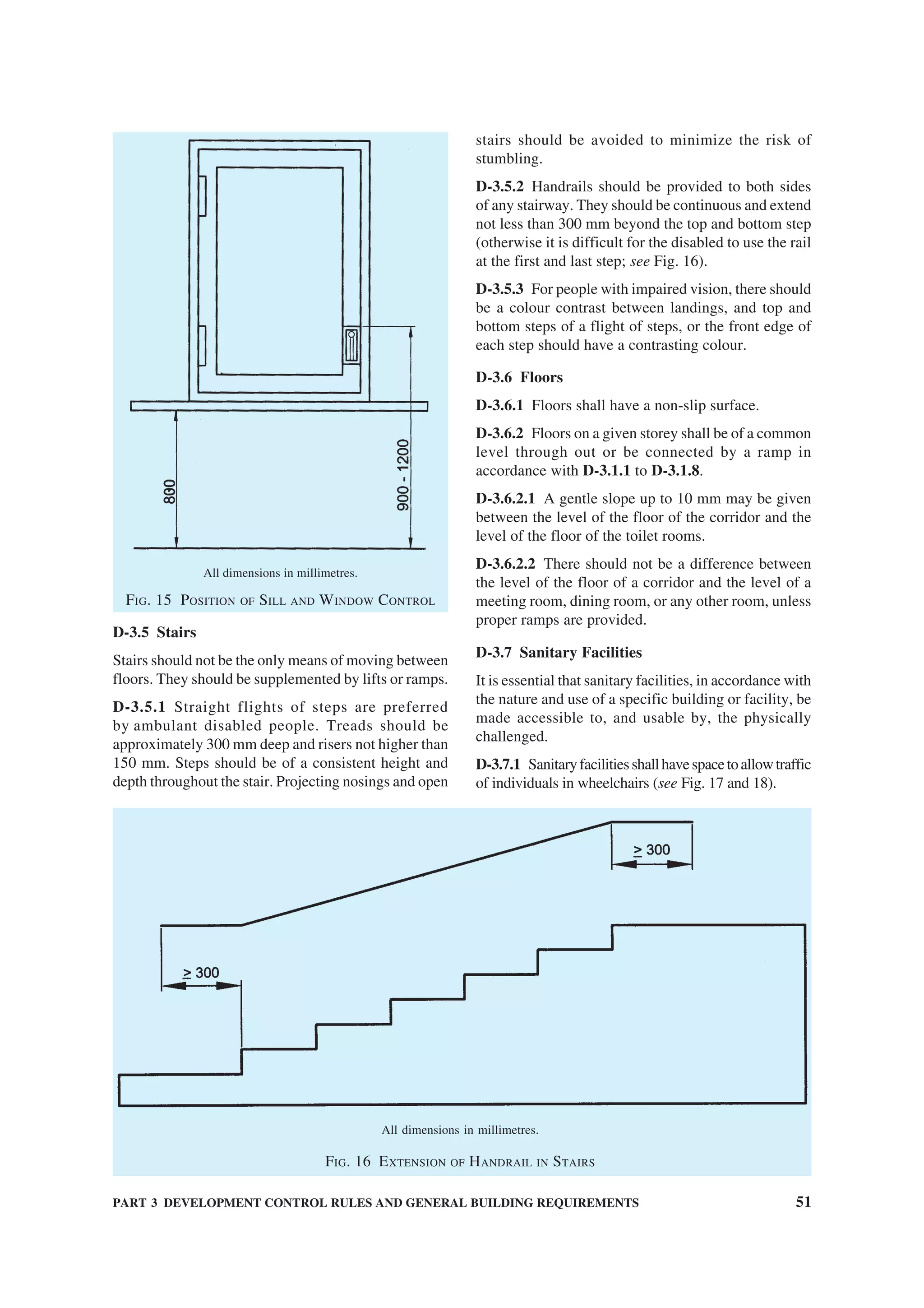 PART 3 DEVELOPMENT CONTROL RULES AND GENERAL BUILDING REQUIREMENTS 51
All dimensions in millimetres.
FIG. 15 POSITION OF SILL AND WINDOW CONTROL
D-3.5 Stairs
Stairs should not be the only means of moving between
floors. They should be supplemented by lifts or ramps.
D-3.5.1 Straight flights of steps are preferred
by ambulant disabled people. Treads should be
approximately 300 mm deep and risers not higher than
150 mm. Steps should be of a consistent height and
depth throughout the stair. Projecting nosings and open
All dimensions in millimetres.
FIG. 16 EXTENSION OF HANDRAIL IN STAIRS
stairs should be avoided to minimize the risk of
stumbling.
D-3.5.2 Handrails should be provided to both sides
of any stairway. They should be continuous and extend
not less than 300 mm beyond the top and bottom step
(otherwise it is difficult for the disabled to use the rail
at the first and last step; see Fig. 16).
D-3.5.3 For people with impaired vision, there should
be a colour contrast between landings, and top and
bottom steps of a flight of steps, or the front edge of
each step should have a contrasting colour.
D-3.6 Floors
D-3.6.1 Floors shall have a non-slip surface.
D-3.6.2 Floors on a given storey shall be of a common
level through out or be connected by a ramp in
accordance with D-3.1.1 to D-3.1.8.
D-3.6.2.1 A gentle slope up to 10 mm may be given
between the level of the floor of the corridor and the
level of the floor of the toilet rooms.
D-3.6.2.2 There should not be a difference between
the level of the floor of a corridor and the level of a
meeting room, dining room, or any other room, unless
proper ramps are provided.
D-3.7 Sanitary Facilities
It is essential that sanitary facilities, in accordance with
the nature and use of a specific building or facility, be
made accessible to, and usable by, the physically
challenged.
D-3.7.1 Sanitaryfacilitiesshallhavespacetoallowtraffic
of individuals in wheelchairs (see Fig. 17 and 18).
 