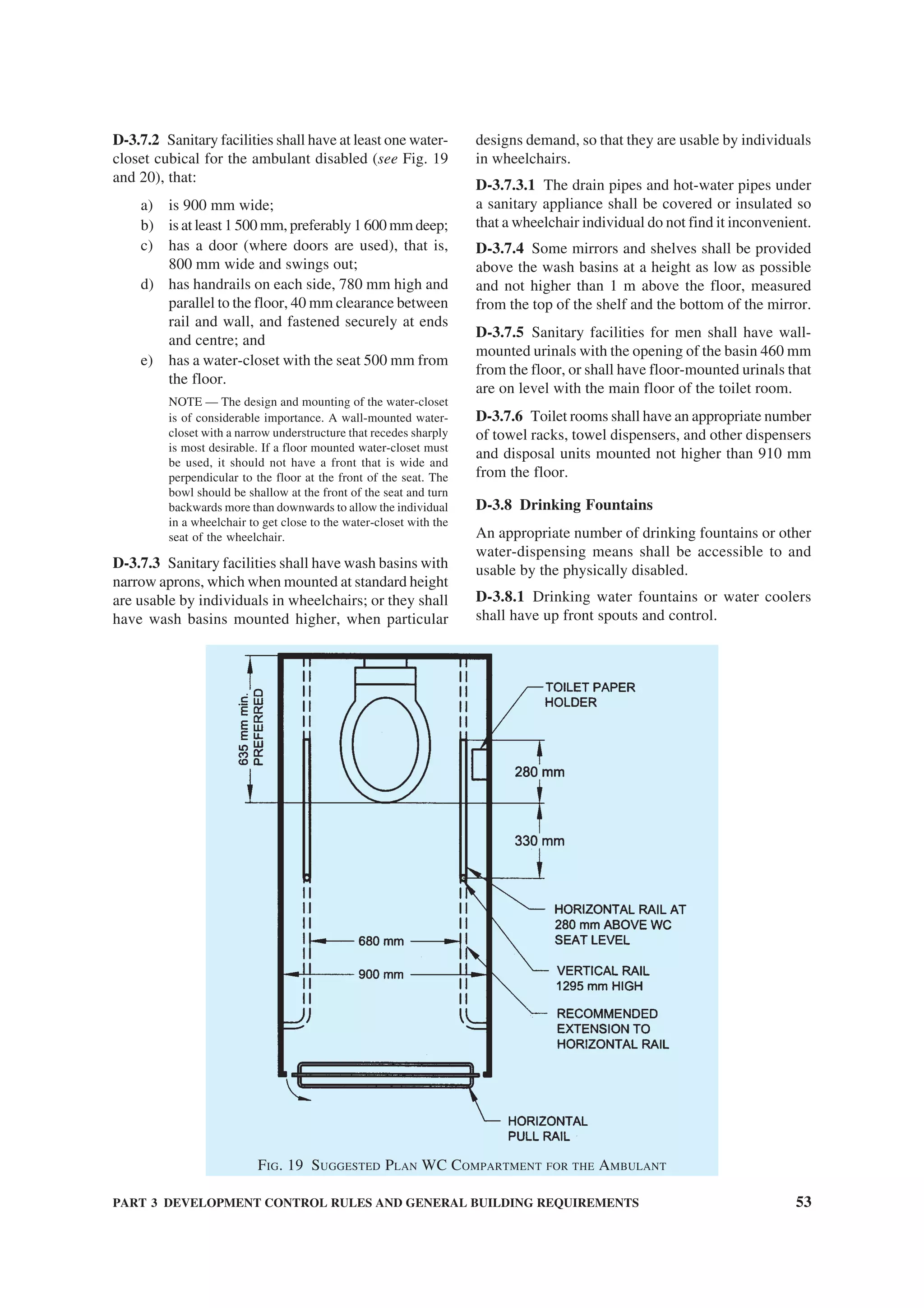 PART 3 DEVELOPMENT CONTROL RULES AND GENERAL BUILDING REQUIREMENTS 53
D-3.7.2 Sanitary facilities shall have at least one water-
closet cubical for the ambulant disabled (see Fig. 19
and 20), that:
a) is 900 mm wide;
b) is at least 1 500 mm, preferably 1 600 mm deep;
c) has a door (where doors are used), that is,
800 mm wide and swings out;
d) has handrails on each side, 780 mm high and
parallel to the floor, 40 mm clearance between
rail and wall, and fastened securely at ends
and centre; and
e) has a water-closet with the seat 500 mm from
the floor.
NOTE — The design and mounting of the water-closet
is of considerable importance. A wall-mounted water-
closet with a narrow understructure that recedes sharply
is most desirable. If a floor mounted water-closet must
be used, it should not have a front that is wide and
perpendicular to the floor at the front of the seat. The
bowl should be shallow at the front of the seat and turn
backwards more than downwards to allow the individual
in a wheelchair to get close to the water-closet with the
seat of the wheelchair.
D-3.7.3 Sanitary facilities shall have wash basins with
narrow aprons, which when mounted at standard height
are usable by individuals in wheelchairs; or they shall
have wash basins mounted higher, when particular
designs demand, so that they are usable by individuals
in wheelchairs.
D-3.7.3.1 The drain pipes and hot-water pipes under
a sanitary appliance shall be covered or insulated so
that a wheelchair individual do not find it inconvenient.
D-3.7.4 Some mirrors and shelves shall be provided
above the wash basins at a height as low as possible
and not higher than 1 m above the floor, measured
from the top of the shelf and the bottom of the mirror.
D-3.7.5 Sanitary facilities for men shall have wall-
mounted urinals with the opening of the basin 460 mm
from the floor, or shall have floor-mounted urinals that
are on level with the main floor of the toilet room.
D-3.7.6 Toilet rooms shall have an appropriate number
of towel racks, towel dispensers, and other dispensers
and disposal units mounted not higher than 910 mm
from the floor.
D-3.8 Drinking Fountains
An appropriate number of drinking fountains or other
water-dispensing means shall be accessible to and
usable by the physically disabled.
D-3.8.1 Drinking water fountains or water coolers
shall have up front spouts and control.
FIG. 19 SUGGESTED PLAN WC COMPARTMENT FOR THE AMBULANT
 