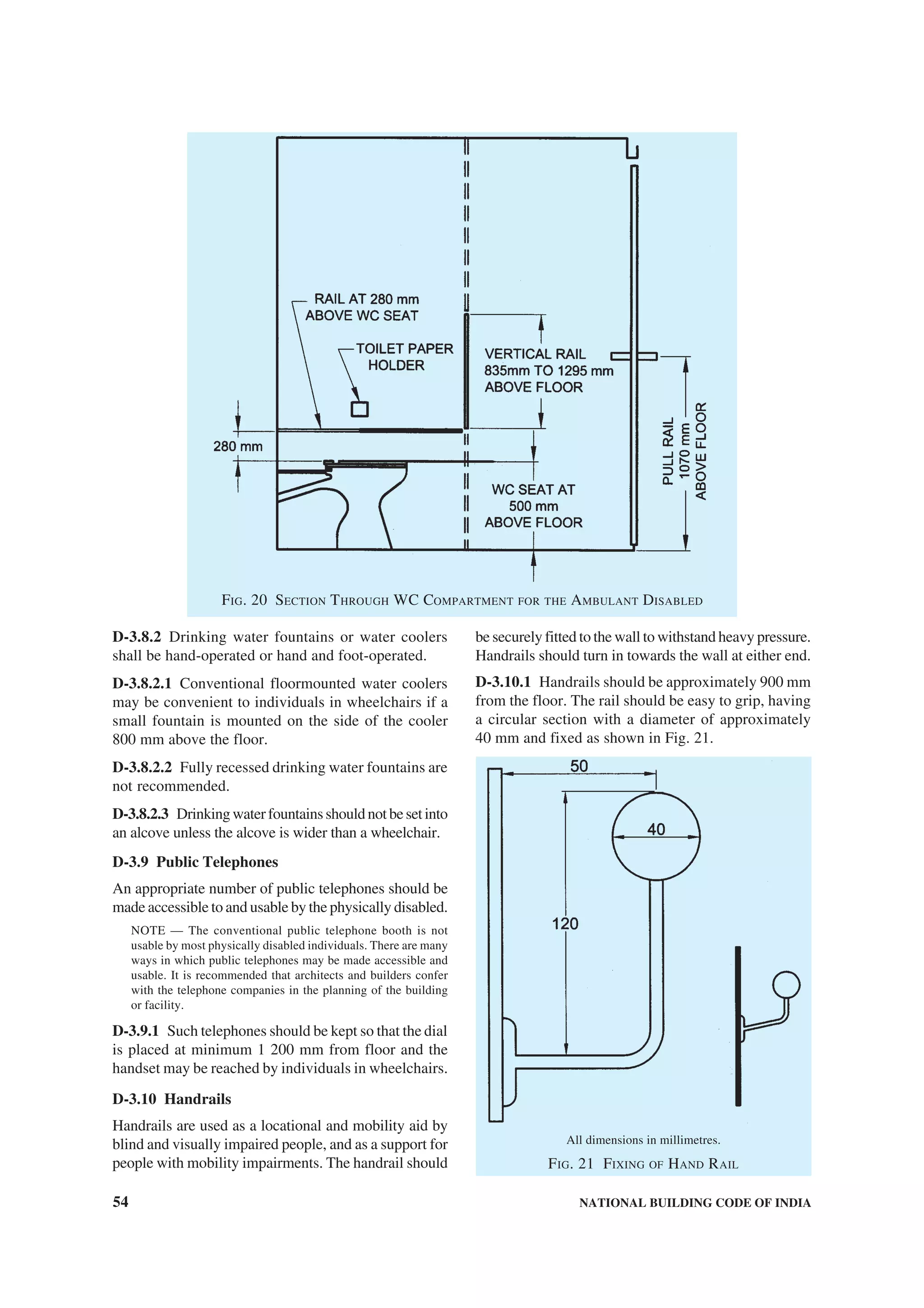 54 NATIONAL BUILDING CODE OF INDIA
FIG. 20 SECTION THROUGH WC COMPARTMENT FOR THE AMBULANT DISABLED
D-3.8.2 Drinking water fountains or water coolers
shall be hand-operated or hand and foot-operated.
D-3.8.2.1 Conventional floormounted water coolers
may be convenient to individuals in wheelchairs if a
small fountain is mounted on the side of the cooler
800 mm above the floor.
D-3.8.2.2 Fully recessed drinking water fountains are
not recommended.
D-3.8.2.3 Drinkingwaterfountainsshouldnotbesetinto
an alcove unless the alcove is wider than a wheelchair.
D-3.9 Public Telephones
An appropriate number of public telephones should be
made accessible to and usable by the physically disabled.
NOTE — The conventional public telephone booth is not
usable by most physically disabled individuals. There are many
ways in which public telephones may be made accessible and
usable. It is recommended that architects and builders confer
with the telephone companies in the planning of the building
or facility.
D-3.9.1 Such telephones should be kept so that the dial
is placed at minimum 1 200 mm from floor and the
handset may be reached by individuals in wheelchairs.
D-3.10 Handrails
Handrails are used as a locational and mobility aid by
blind and visually impaired people, and as a support for
people with mobility impairments. The handrail should
be securely fitted to the wall to withstand heavy pressure.
Handrails should turn in towards the wall at either end.
D-3.10.1 Handrails should be approximately 900 mm
from the floor. The rail should be easy to grip, having
a circular section with a diameter of approximately
40 mm and fixed as shown in Fig. 21.
All dimensions in millimetres.
FIG. 21 FIXING OF HAND RAIL
 