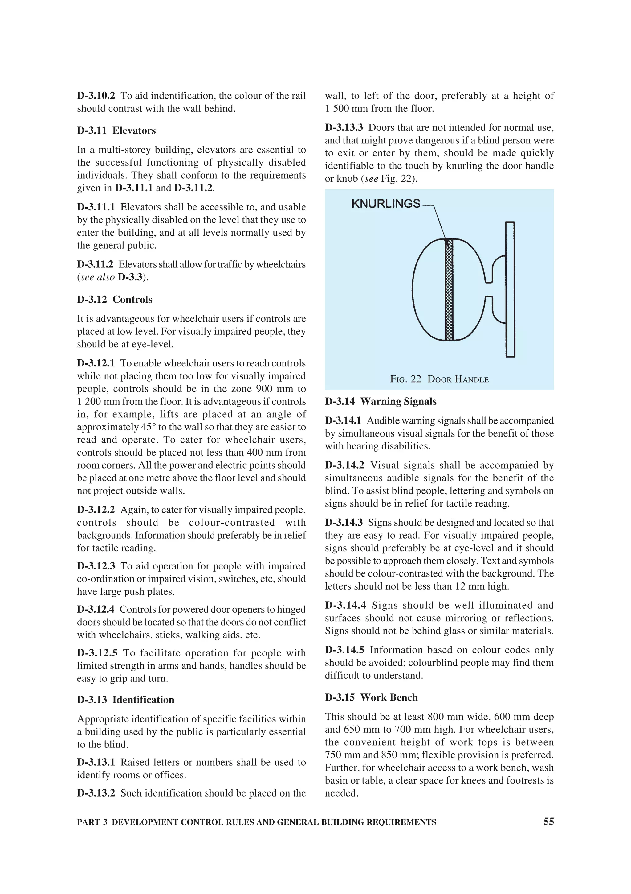 PART 3 DEVELOPMENT CONTROL RULES AND GENERAL BUILDING REQUIREMENTS 55
D-3.10.2 To aid indentification, the colour of the rail
should contrast with the wall behind.
D-3.11 Elevators
In a multi-storey building, elevators are essential to
the successful functioning of physically disabled
individuals. They shall conform to the requirements
given in D-3.11.1 and D-3.11.2.
D-3.11.1 Elevators shall be accessible to, and usable
by the physically disabled on the level that they use to
enter the building, and at all levels normally used by
the general public.
D-3.11.2 Elevators shall allow for traffic bywheelchairs
(see also D-3.3).
D-3.12 Controls
It is advantageous for wheelchair users if controls are
placed at low level. For visually impaired people, they
should be at eye-level.
D-3.12.1 To enable wheelchair users to reach controls
while not placing them too low for visually impaired
people, controls should be in the zone 900 mm to
1 200 mm from the floor. It is advantageous if controls
in, for example, lifts are placed at an angle of
approximately 45° to the wall so that they are easier to
read and operate. To cater for wheelchair users,
controls should be placed not less than 400 mm from
room corners. All the power and electric points should
be placed at one metre above the floor level and should
not project outside walls.
D-3.12.2 Again, to cater for visually impaired people,
controls should be colour-contrasted with
backgrounds. Information should preferably be in relief
for tactile reading.
D-3.12.3 To aid operation for people with impaired
co-ordination or impaired vision, switches, etc, should
have large push plates.
D-3.12.4 Controls for powered door openers to hinged
doors should be located so that the doors do not conflict
with wheelchairs, sticks, walking aids, etc.
D-3.12.5 To facilitate operation for people with
limited strength in arms and hands, handles should be
easy to grip and turn.
D-3.13 Identification
Appropriate identification of specific facilities within
a building used by the public is particularly essential
to the blind.
D-3.13.1 Raised letters or numbers shall be used to
identify rooms or offices.
D-3.13.2 Such identification should be placed on the
wall, to left of the door, preferably at a height of
1 500 mm from the floor.
D-3.13.3 Doors that are not intended for normal use,
and that might prove dangerous if a blind person were
to exit or enter by them, should be made quickly
identifiable to the touch by knurling the door handle
or knob (see Fig. 22).
FIG. 22 DOOR HANDLE
D-3.14 Warning Signals
D-3.14.1 Audible warning signals shall be accompanied
by simultaneous visual signals for the benefit of those
with hearing disabilities.
D-3.14.2 Visual signals shall be accompanied by
simultaneous audible signals for the benefit of the
blind. To assist blind people, lettering and symbols on
signs should be in relief for tactile reading.
D-3.14.3 Signs should be designed and located so that
they are easy to read. For visually impaired people,
signs should preferably be at eye-level and it should
be possible to approach them closely. Text and symbols
should be colour-contrasted with the background. The
letters should not be less than 12 mm high.
D-3.14.4 Signs should be well illuminated and
surfaces should not cause mirroring or reflections.
Signs should not be behind glass or similar materials.
D-3.14.5 Information based on colour codes only
should be avoided; colourblind people may find them
difficult to understand.
D-3.15 Work Bench
This should be at least 800 mm wide, 600 mm deep
and 650 mm to 700 mm high. For wheelchair users,
the convenient height of work tops is between
750 mm and 850 mm; flexible provision is preferred.
Further, for wheelchair access to a work bench, wash
basin or table, a clear space for knees and footrests is
needed.
 