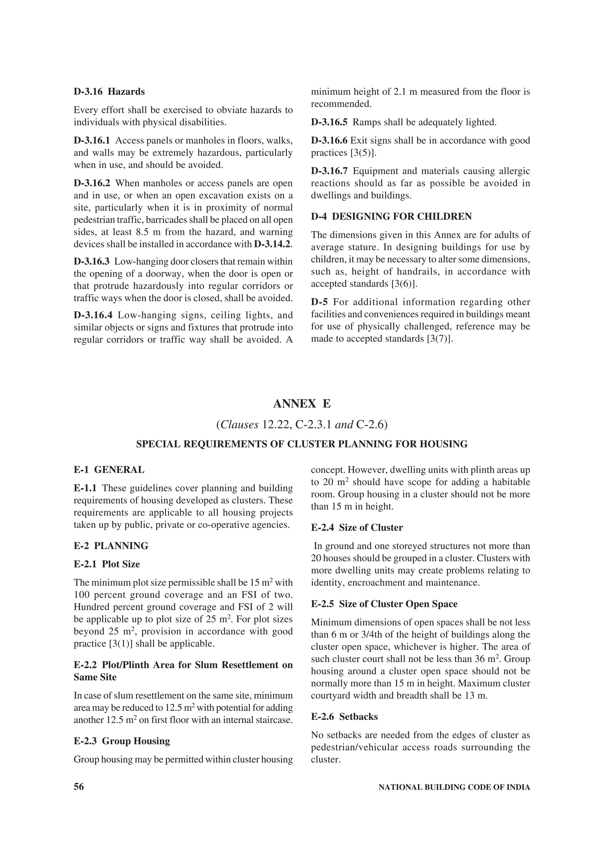 56 NATIONAL BUILDING CODE OF INDIA
D-3.16 Hazards
Every effort shall be exercised to obviate hazards to
individuals with physical disabilities.
D-3.16.1 Access panels or manholes in floors, walks,
and walls may be extremely hazardous, particularly
when in use, and should be avoided.
D-3.16.2 When manholes or access panels are open
and in use, or when an open excavation exists on a
site, particularly when it is in proximity of normal
pedestrian traffic, barricades shall be placed on all open
sides, at least 8.5 m from the hazard, and warning
devices shall be installed in accordance with D-3.14.2.
D-3.16.3 Low-hanging door closers that remain within
the opening of a doorway, when the door is open or
that protrude hazardously into regular corridors or
traffic ways when the door is closed, shall be avoided.
D-3.16.4 Low-hanging signs, ceiling lights, and
similar objects or signs and fixtures that protrude into
regular corridors or traffic way shall be avoided. A
minimum height of 2.1 m measured from the floor is
recommended.
D-3.16.5 Ramps shall be adequately lighted.
D-3.16.6 Exit signs shall be in accordance with good
practices [3(5)].
D-3.16.7 Equipment and materials causing allergic
reactions should as far as possible be avoided in
dwellings and buildings.
D-4 DESIGNING FOR CHILDREN
The dimensions given in this Annex are for adults of
average stature. In designing buildings for use by
children, it may be necessary to alter some dimensions,
such as, height of handrails, in accordance with
accepted standards [3(6)].
D-5 For additional information regarding other
facilities and conveniences required in buildings meant
for use of physically challenged, reference may be
made to accepted standards [3(7)].
ANNEX E
(Clauses 12.22, C-2.3.1 and C-2.6)
SPECIAL REQUIREMENTS OF CLUSTER PLANNING FOR HOUSING
E-1 GENERAL
E-1.1 These guidelines cover planning and building
requirements of housing developed as clusters. These
requirements are applicable to all housing projects
taken up by public, private or co-operative agencies.
E-2 PLANNING
E-2.1 Plot Size
The minimum plot size permissible shall be 15 m2
with
100 percent ground coverage and an FSI of two.
Hundred percent ground coverage and FSI of 2 will
be applicable up to plot size of 25 m2
. For plot sizes
beyond 25 m2
, provision in accordance with good
practice [3(1)] shall be applicable.
E-2.2 Plot/Plinth Area for Slum Resettlement on
Same Site
In case of slum resettlement on the same site, minimum
area may be reduced to 12.5 m2
with potential for adding
another 12.5 m2
on first floor with an internal staircase.
E-2.3 Group Housing
Group housing may be permitted within cluster housing
concept. However, dwelling units with plinth areas up
to 20 m2
should have scope for adding a habitable
room. Group housing in a cluster should not be more
than 15 m in height.
E-2.4 Size of Cluster
In ground and one storeyed structures not more than
20 houses should be grouped in a cluster. Clusters with
more dwelling units may create problems relating to
identity, encroachment and maintenance.
E-2.5 Size of Cluster Open Space
Minimum dimensions of open spaces shall be not less
than 6 m or 3/4th of the height of buildings along the
cluster open space, whichever is higher. The area of
such cluster court shall not be less than 36 m2
. Group
housing around a cluster open space should not be
normally more than 15 m in height. Maximum cluster
courtyard width and breadth shall be 13 m.
E-2.6 Setbacks
No setbacks are needed from the edges of cluster as
pedestrian/vehicular access roads surrounding the
cluster.
 