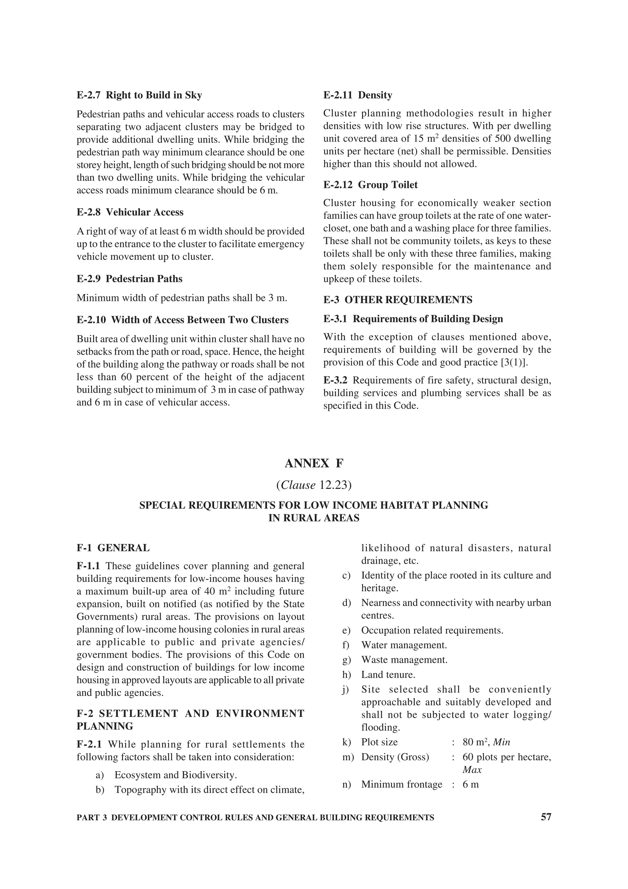PART 3 DEVELOPMENT CONTROL RULES AND GENERAL BUILDING REQUIREMENTS 57
E-2.7 Right to Build in Sky
Pedestrian paths and vehicular access roads to clusters
separating two adjacent clusters may be bridged to
provide additional dwelling units. While bridging the
pedestrian path way minimum clearance should be one
storey height, length of such bridging should be not more
than two dwelling units. While bridging the vehicular
access roads minimum clearance should be 6 m.
E-2.8 Vehicular Access
A right of way of at least 6 m width should be provided
up to the entrance to the cluster to facilitate emergency
vehicle movement up to cluster.
E-2.9 Pedestrian Paths
Minimum width of pedestrian paths shall be 3 m.
E-2.10 Width of Access Between Two Clusters
Built area of dwelling unit within cluster shall have no
setbacks from the path or road, space. Hence, the height
of the building along the pathway or roads shall be not
less than 60 percent of the height of the adjacent
building subject to minimum of 3 m in case of pathway
and 6 m in case of vehicular access.
E-2.11 Density
Cluster planning methodologies result in higher
densities with low rise structures. With per dwelling
unit covered area of 15 m2
densities of 500 dwelling
units per hectare (net) shall be permissible. Densities
higher than this should not allowed.
E-2.12 Group Toilet
Cluster housing for economically weaker section
families can have group toilets at the rate of one water-
closet, one bath and a washing place for three families.
These shall not be community toilets, as keys to these
toilets shall be only with these three families, making
them solely responsible for the maintenance and
upkeep of these toilets.
E-3 OTHER REQUIREMENTS
E-3.1 Requirements of Building Design
With the exception of clauses mentioned above,
requirements of building will be governed by the
provision of this Code and good practice [3(1)].
E-3.2 Requirements of fire safety, structural design,
building services and plumbing services shall be as
specified in this Code.
F-1 GENERAL
F-1.1 These guidelines cover planning and general
building requirements for low-income houses having
a maximum built-up area of 40 m2
including future
expansion, built on notified (as notified by the State
Governments) rural areas. The provisions on layout
planning of low-income housing colonies in rural areas
are applicable to public and private agencies/
government bodies. The provisions of this Code on
design and construction of buildings for low income
housing in approved layouts are applicable to all private
and public agencies.
F-2 SETTLEMENT AND ENVIRONMENT
PLANNING
F-2.1 While planning for rural settlements the
following factors shall be taken into consideration:
a) Ecosystem and Biodiversity.
b) Topography with its direct effect on climate,
likelihood of natural disasters, natural
drainage, etc.
c) Identity of the place rooted in its culture and
heritage.
d) Nearness and connectivity with nearby urban
centres.
e) Occupation related requirements.
f) Water management.
g) Waste management.
h) Land tenure.
j) Site selected shall be conveniently
approachable and suitably developed and
shall not be subjected to water logging/
flooding.
k) Plot size : 80 m2
, Min
m) Density (Gross) : 60 plots per hectare,
Max
n) Minimum frontage : 6 m
ANNEX F
(Clause 12.23)
SPECIAL REQUIREMENTS FOR LOW INCOME HABITAT PLANNING
IN RURAL AREAS
 