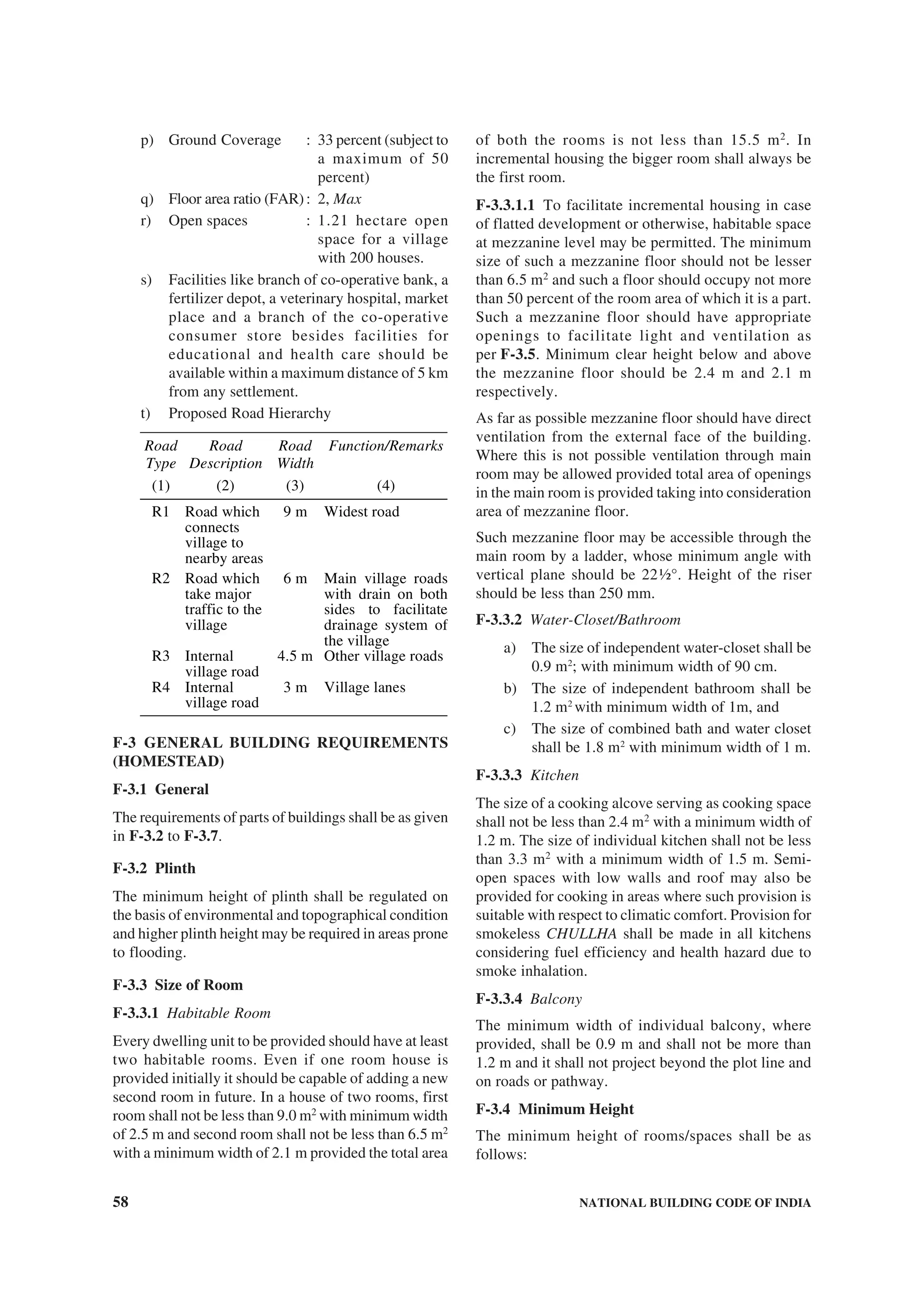 58 NATIONAL BUILDING CODE OF INDIA
p) Ground Coverage : 33 percent (subject to
a maximum of 50
percent)
q) Floor area ratio (FAR): 2, Max
r) Open spaces : 1.21 hectare open
space for a village
with 200 houses.
s) Facilities like branch of co-operative bank, a
fertilizer depot, a veterinary hospital, market
place and a branch of the co-operative
consumer store besides facilities for
educational and health care should be
available within a maximum distance of 5 km
from any settlement.
t) Proposed Road Hierarchy
Road
Type
Road
Description
Road
Width
Function/Remarks
(1) (2) (3) (4)
R1 Road which
connects
village to
nearby areas
9 m Widest road
R2 Road which
take major
traffic to the
village
6 m Main village roads
with drain on both
sides to facilitate
drainage system of
the village
R3 Internal
village road
4.5 m Other village roads
R4 Internal
village road
3 m Village lanes
F-3 GENERAL BUILDING REQUIREMENTS
(HOMESTEAD)
F-3.1 General
The requirements of parts of buildings shall be as given
in F-3.2 to F-3.7.
F-3.2 Plinth
The minimum height of plinth shall be regulated on
the basis of environmental and topographical condition
and higher plinth height may be required in areas prone
to flooding.
F-3.3 Size of Room
F-3.3.1 Habitable Room
Every dwelling unit to be provided should have at least
two habitable rooms. Even if one room house is
provided initially it should be capable of adding a new
second room in future. In a house of two rooms, first
room shall not be less than 9.0 m2
with minimum width
of 2.5 m and second room shall not be less than 6.5 m2
with a minimum width of 2.1 m provided the total area
of both the rooms is not less than 15.5 m2
. In
incremental housing the bigger room shall always be
the first room.
F-3.3.1.1 To facilitate incremental housing in case
of flatted development or otherwise, habitable space
at mezzanine level may be permitted. The minimum
size of such a mezzanine floor should not be lesser
than 6.5 m2
and such a floor should occupy not more
than 50 percent of the room area of which it is a part.
Such a mezzanine floor should have appropriate
openings to facilitate light and ventilation as
per F-3.5. Minimum clear height below and above
the mezzanine floor should be 2.4 m and 2.1 m
respectively.
As far as possible mezzanine floor should have direct
ventilation from the external face of the building.
Where this is not possible ventilation through main
room may be allowed provided total area of openings
in the main room is provided taking into consideration
area of mezzanine floor.
Such mezzanine floor may be accessible through the
main room by a ladder, whose minimum angle with
vertical plane should be 22½°. Height of the riser
should be less than 250 mm.
F-3.3.2 Water-Closet/Bathroom
a) The size of independent water-closet shall be
0.9 m2
; with minimum width of 90 cm.
b) The size of independent bathroom shall be
1.2 m2
with minimum width of 1m, and
c) The size of combined bath and water closet
shall be 1.8 m2
with minimum width of 1 m.
F-3.3.3 Kitchen
The size of a cooking alcove serving as cooking space
shall not be less than 2.4 m2
with a minimum width of
1.2 m. The size of individual kitchen shall not be less
than 3.3 m2
with a minimum width of 1.5 m. Semi-
open spaces with low walls and roof may also be
provided for cooking in areas where such provision is
suitable with respect to climatic comfort. Provision for
smokeless CHULLHA shall be made in all kitchens
considering fuel efficiency and health hazard due to
smoke inhalation.
F-3.3.4 Balcony
The minimum width of individual balcony, where
provided, shall be 0.9 m and shall not be more than
1.2 m and it shall not project beyond the plot line and
on roads or pathway.
F-3.4 Minimum Height
The minimum height of rooms/spaces shall be as
follows:
 