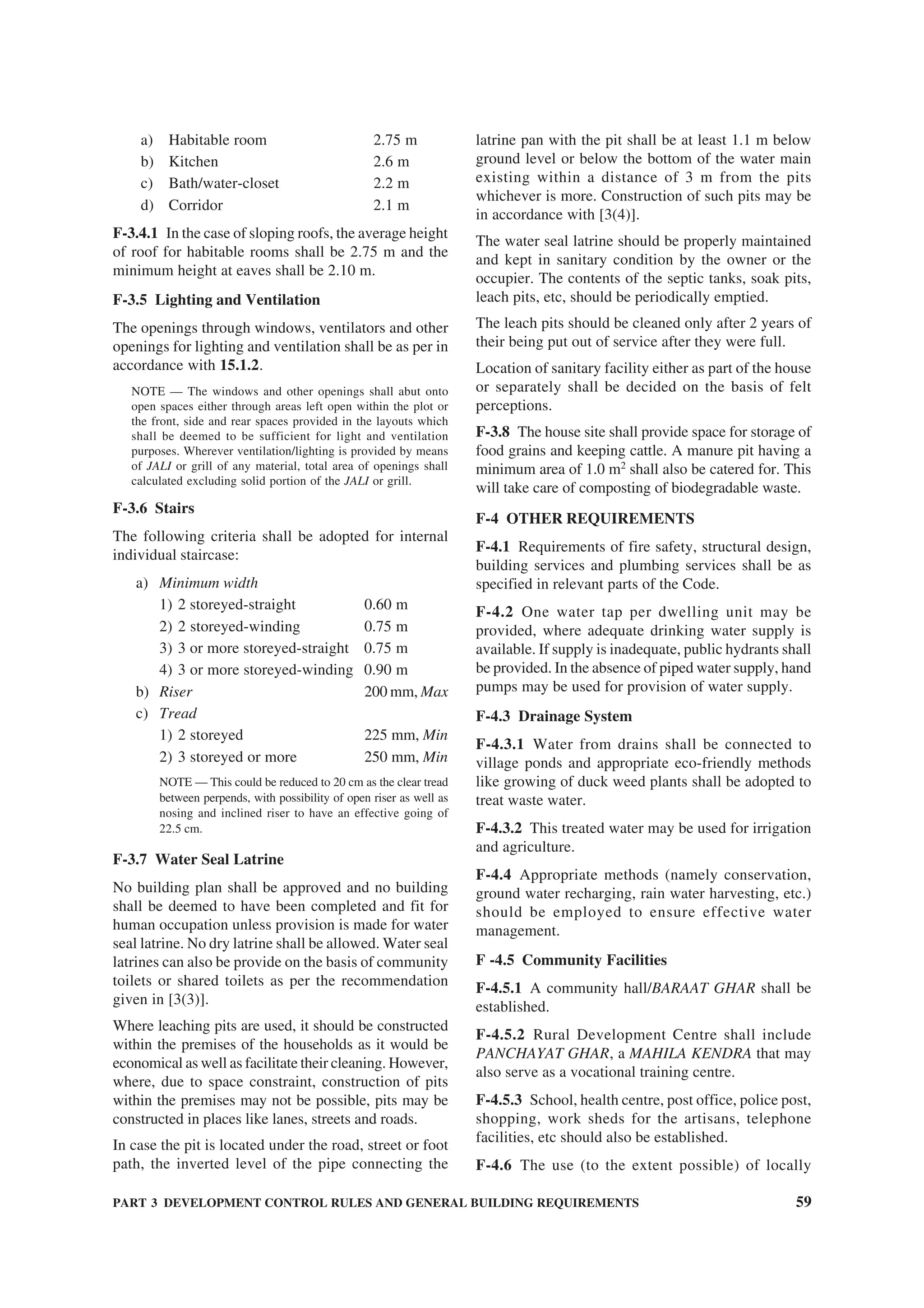 PART 3 DEVELOPMENT CONTROL RULES AND GENERAL BUILDING REQUIREMENTS 59
a) Habitable room 2.75 m
b) Kitchen 2.6 m
c) Bath/water-closet 2.2 m
d) Corridor 2.1 m
F-3.4.1 In the case of sloping roofs, the average height
of roof for habitable rooms shall be 2.75 m and the
minimum height at eaves shall be 2.10 m.
F-3.5 Lighting and Ventilation
The openings through windows, ventilators and other
openings for lighting and ventilation shall be as per in
accordance with 15.1.2.
NOTE — The windows and other openings shall abut onto
open spaces either through areas left open within the plot or
the front, side and rear spaces provided in the layouts which
shall be deemed to be sufficient for light and ventilation
purposes. Wherever ventilation/lighting is provided by means
of JALI or grill of any material, total area of openings shall
calculated excluding solid portion of the JALI or grill.
F-3.6 Stairs
The following criteria shall be adopted for internal
individual staircase:
a) Minimum width
1) 2 storeyed-straight 0.60 m
2) 2 storeyed-winding 0.75 m
3) 3 or more storeyed-straight 0.75 m
4) 3 or more storeyed-winding 0.90 m
b) Riser 200 mm, Max
c) Tread
1) 2 storeyed 225 mm, Min
2) 3 storeyed or more 250 mm, Min
NOTE — This could be reduced to 20 cm as the clear tread
between perpends, with possibility of open riser as well as
nosing and inclined riser to have an effective going of
22.5 cm.
F-3.7 Water Seal Latrine
No building plan shall be approved and no building
shall be deemed to have been completed and fit for
human occupation unless provision is made for water
seal latrine. No dry latrine shall be allowed. Water seal
latrines can also be provide on the basis of community
toilets or shared toilets as per the recommendation
given in [3(3)].
Where leaching pits are used, it should be constructed
within the premises of the households as it would be
economical as well as facilitate their cleaning. However,
where, due to space constraint, construction of pits
within the premises may not be possible, pits may be
constructed in places like lanes, streets and roads.
In case the pit is located under the road, street or foot
path, the inverted level of the pipe connecting the
latrine pan with the pit shall be at least 1.1 m below
ground level or below the bottom of the water main
existing within a distance of 3 m from the pits
whichever is more. Construction of such pits may be
in accordance with [3(4)].
The water seal latrine should be properly maintained
and kept in sanitary condition by the owner or the
occupier. The contents of the septic tanks, soak pits,
leach pits, etc, should be periodically emptied.
The leach pits should be cleaned only after 2 years of
their being put out of service after they were full.
Location of sanitary facility either as part of the house
or separately shall be decided on the basis of felt
perceptions.
F-3.8 The house site shall provide space for storage of
food grains and keeping cattle. A manure pit having a
minimum area of 1.0 m2
shall also be catered for. This
will take care of composting of biodegradable waste.
F-4 OTHER REQUIREMENTS
F-4.1 Requirements of fire safety, structural design,
building services and plumbing services shall be as
specified in relevant parts of the Code.
F-4.2 One water tap per dwelling unit may be
provided, where adequate drinking water supply is
available. If supply is inadequate, public hydrants shall
be provided. In the absence of piped water supply, hand
pumps may be used for provision of water supply.
F-4.3 Drainage System
F-4.3.1 Water from drains shall be connected to
village ponds and appropriate eco-friendly methods
like growing of duck weed plants shall be adopted to
treat waste water.
F-4.3.2 This treated water may be used for irrigation
and agriculture.
F-4.4 Appropriate methods (namely conservation,
ground water recharging, rain water harvesting, etc.)
should be employed to ensure effective water
management.
F -4.5 Community Facilities
F-4.5.1 A community hall/BARAAT GHAR shall be
established.
F-4.5.2 Rural Development Centre shall include
PANCHAYAT GHAR, a MAHILA KENDRA that may
also serve as a vocational training centre.
F-4.5.3 School, health centre, post office, police post,
shopping, work sheds for the artisans, telephone
facilities, etc should also be established.
F-4.6 The use (to the extent possible) of locally
 