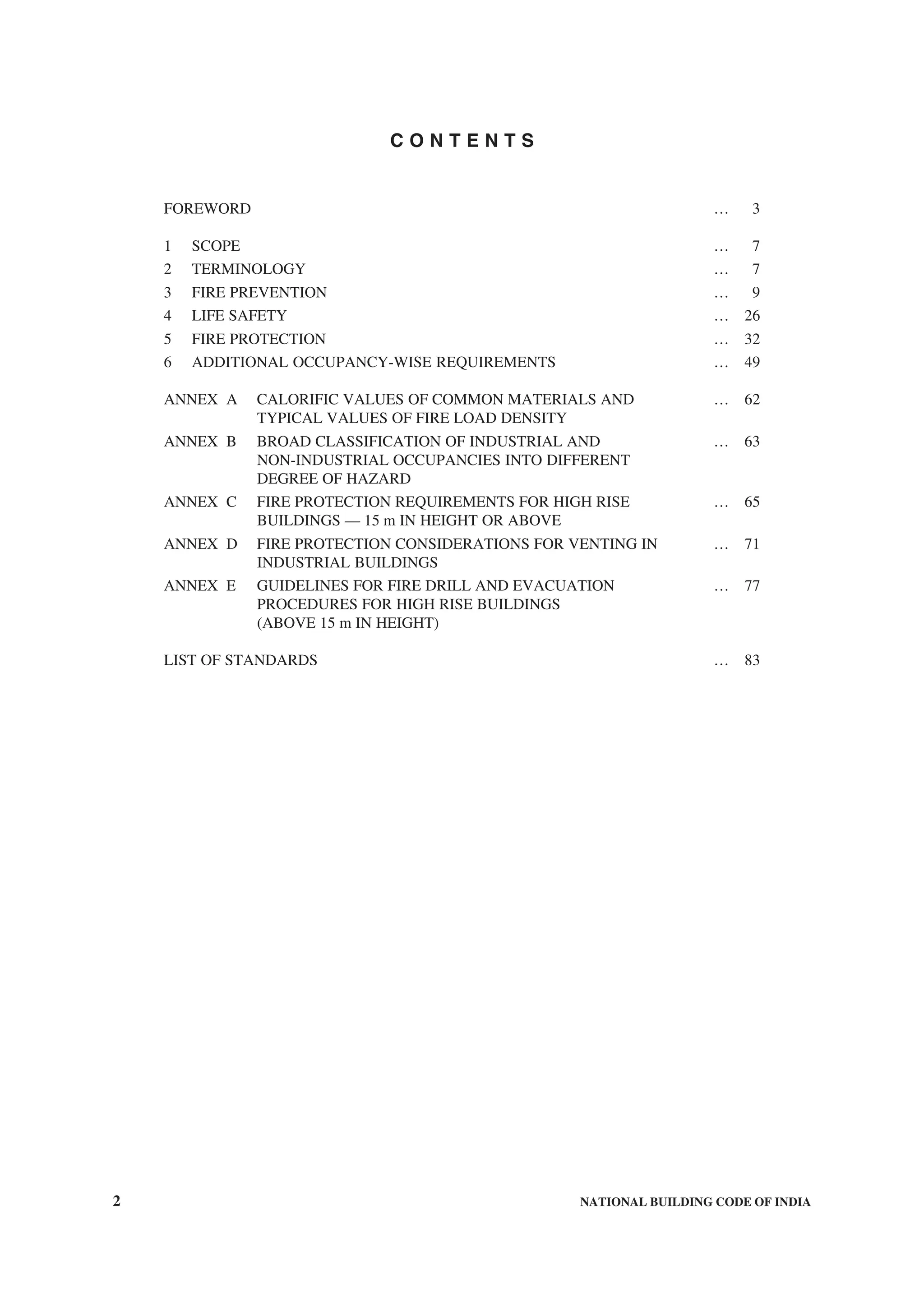 2 NATIONAL BUILDING CODE OF INDIA
C O N T E N T S
FOREWORD … 3
1 SCOPE … 7
2 TERMINOLOGY … 7
3 FIRE PREVENTION … 9
4 LIFE SAFETY … 26
5 FIRE PROTECTION … 32
6 ADDITIONAL OCCUPANCY-WISE REQUIREMENTS … 49
ANNEX A CALORIFIC VALUES OF COMMON MATERIALS AND … 62
TYPICAL VALUES OF FIRE LOAD DENSITY
ANNEX B BROAD CLASSIFICATION OF INDUSTRIAL AND … 63
NON-INDUSTRIAL OCCUPANCIES INTO DIFFERENT
DEGREE OF HAZARD
ANNEX C FIRE PROTECTION REQUIREMENTS FOR HIGH RISE … 65
BUILDINGS — 15 m IN HEIGHT OR ABOVE
ANNEX D FIRE PROTECTION CONSIDERATIONS FOR VENTING IN … 71
INDUSTRIAL BUILDINGS
ANNEX E GUIDELINES FOR FIRE DRILL AND EVACUATION … 77
PROCEDURES FOR HIGH RISE BUILDINGS
(ABOVE 15 m IN HEIGHT)
LIST OF STANDARDS … 83
 