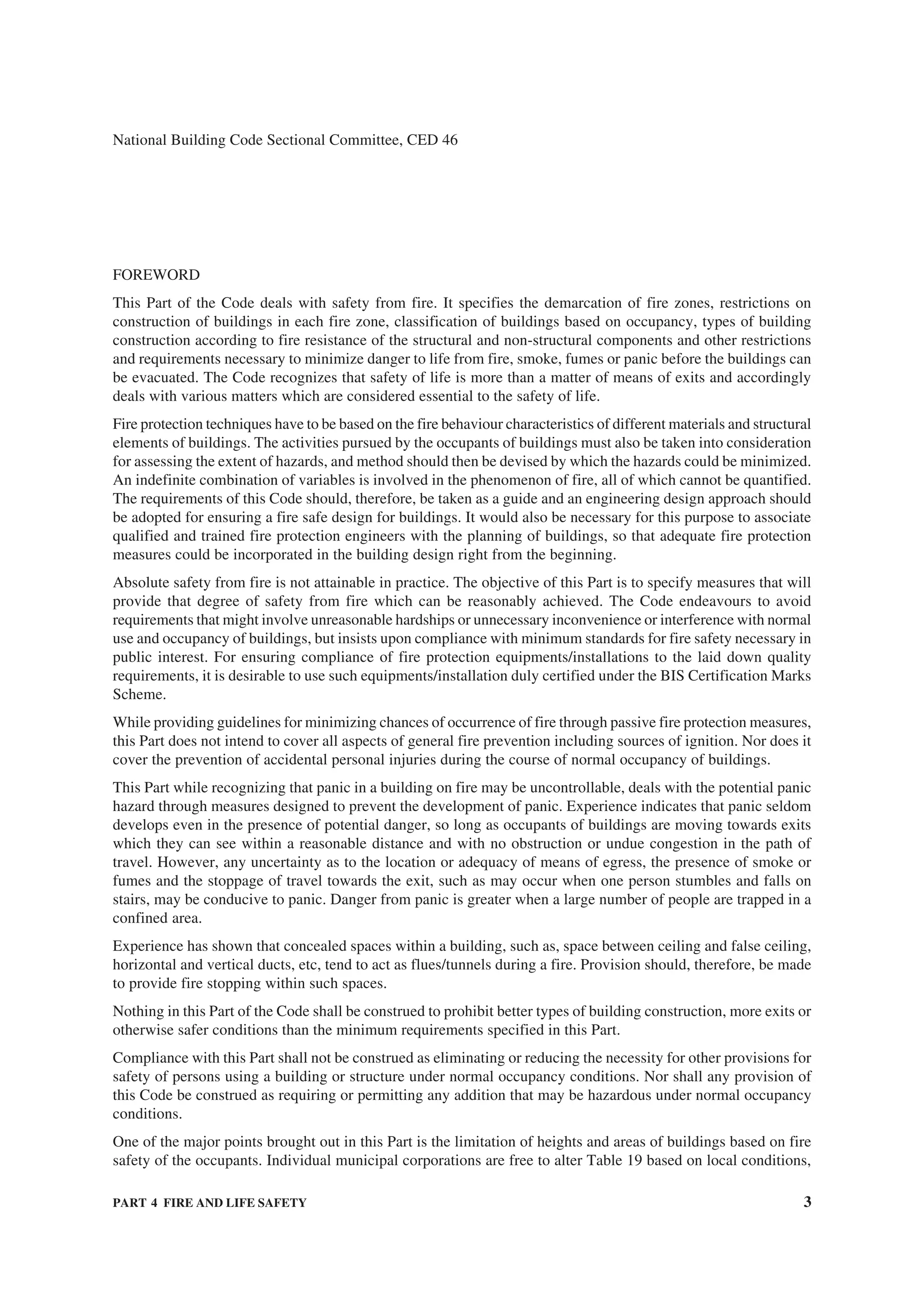 PART 4 FIRE AND LIFE SAFETY 3
National Building Code Sectional Committee, CED 46
FOREWORD
This Part of the Code deals with safety from fire. It specifies the demarcation of fire zones, restrictions on
construction of buildings in each fire zone, classification of buildings based on occupancy, types of building
construction according to fire resistance of the structural and non-structural components and other restrictions
and requirements necessary to minimize danger to life from fire, smoke, fumes or panic before the buildings can
be evacuated. The Code recognizes that safety of life is more than a matter of means of exits and accordingly
deals with various matters which are considered essential to the safety of life.
Fire protection techniques have to be based on the fire behaviour characteristics of different materials and structural
elements of buildings. The activities pursued by the occupants of buildings must also be taken into consideration
for assessing the extent of hazards, and method should then be devised by which the hazards could be minimized.
An indefinite combination of variables is involved in the phenomenon of fire, all of which cannot be quantified.
The requirements of this Code should, therefore, be taken as a guide and an engineering design approach should
be adopted for ensuring a fire safe design for buildings. It would also be necessary for this purpose to associate
qualified and trained fire protection engineers with the planning of buildings, so that adequate fire protection
measures could be incorporated in the building design right from the beginning.
Absolute safety from fire is not attainable in practice. The objective of this Part is to specify measures that will
provide that degree of safety from fire which can be reasonably achieved. The Code endeavours to avoid
requirements that might involve unreasonable hardships or unnecessary inconvenience or interference with normal
use and occupancy of buildings, but insists upon compliance with minimum standards for fire safety necessary in
public interest. For ensuring compliance of fire protection equipments/installations to the laid down quality
requirements, it is desirable to use such equipments/installation duly certified under the BIS Certification Marks
Scheme.
While providing guidelines for minimizing chances of occurrence of fire through passive fire protection measures,
this Part does not intend to cover all aspects of general fire prevention including sources of ignition. Nor does it
cover the prevention of accidental personal injuries during the course of normal occupancy of buildings.
This Part while recognizing that panic in a building on fire may be uncontrollable, deals with the potential panic
hazard through measures designed to prevent the development of panic. Experience indicates that panic seldom
develops even in the presence of potential danger, so long as occupants of buildings are moving towards exits
which they can see within a reasonable distance and with no obstruction or undue congestion in the path of
travel. However, any uncertainty as to the location or adequacy of means of egress, the presence of smoke or
fumes and the stoppage of travel towards the exit, such as may occur when one person stumbles and falls on
stairs, may be conducive to panic. Danger from panic is greater when a large number of people are trapped in a
confined area.
Experience has shown that concealed spaces within a building, such as, space between ceiling and false ceiling,
horizontal and vertical ducts, etc, tend to act as flues/tunnels during a fire. Provision should, therefore, be made
to provide fire stopping within such spaces.
Nothing in this Part of the Code shall be construed to prohibit better types of building construction, more exits or
otherwise safer conditions than the minimum requirements specified in this Part.
Compliance with this Part shall not be construed as eliminating or reducing the necessity for other provisions for
safety of persons using a building or structure under normal occupancy conditions. Nor shall any provision of
this Code be construed as requiring or permitting any addition that may be hazardous under normal occupancy
conditions.
One of the major points brought out in this Part is the limitation of heights and areas of buildings based on fire
safety of the occupants. Individual municipal corporations are free to alter Table 19 based on local conditions,
 