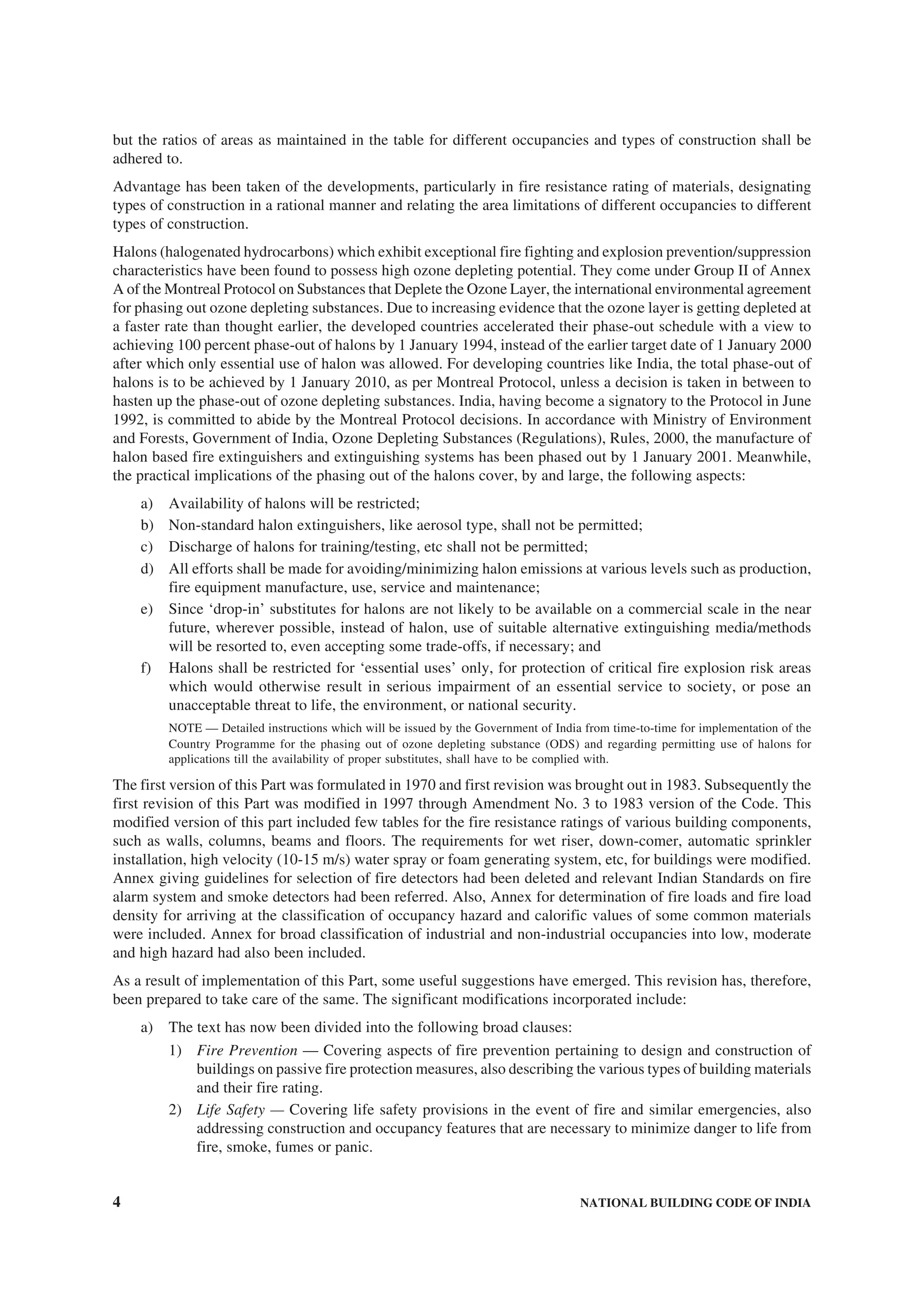 4 NATIONAL BUILDING CODE OF INDIA
but the ratios of areas as maintained in the table for different occupancies and types of construction shall be
adhered to.
Advantage has been taken of the developments, particularly in fire resistance rating of materials, designating
types of construction in a rational manner and relating the area limitations of different occupancies to different
types of construction.
Halons (halogenated hydrocarbons) which exhibit exceptional fire fighting and explosion prevention/suppression
characteristics have been found to possess high ozone depleting potential. They come under Group II of Annex
A of the Montreal Protocol on Substances that Deplete the Ozone Layer, the international environmental agreement
for phasing out ozone depleting substances. Due to increasing evidence that the ozone layer is getting depleted at
a faster rate than thought earlier, the developed countries accelerated their phase-out schedule with a view to
achieving 100 percent phase-out of halons by 1 January 1994, instead of the earlier target date of 1 January 2000
after which only essential use of halon was allowed. For developing countries like India, the total phase-out of
halons is to be achieved by 1 January 2010, as per Montreal Protocol, unless a decision is taken in between to
hasten up the phase-out of ozone depleting substances. India, having become a signatory to the Protocol in June
1992, is committed to abide by the Montreal Protocol decisions. In accordance with Ministry of Environment
and Forests, Government of India, Ozone Depleting Substances (Regulations), Rules, 2000, the manufacture of
halon based fire extinguishers and extinguishing systems has been phased out by 1 January 2001. Meanwhile,
the practical implications of the phasing out of the halons cover, by and large, the following aspects:
a) Availability of halons will be restricted;
b) Non-standard halon extinguishers, like aerosol type, shall not be permitted;
c) Discharge of halons for training/testing, etc shall not be permitted;
d) All efforts shall be made for avoiding/minimizing halon emissions at various levels such as production,
fire equipment manufacture, use, service and maintenance;
e) Since ‘drop-in’ substitutes for halons are not likely to be available on a commercial scale in the near
future, wherever possible, instead of halon, use of suitable alternative extinguishing media/methods
will be resorted to, even accepting some trade-offs, if necessary; and
f) Halons shall be restricted for ‘essential uses’ only, for protection of critical fire explosion risk areas
which would otherwise result in serious impairment of an essential service to society, or pose an
unacceptable threat to life, the environment, or national security.
NOTE — Detailed instructions which will be issued by the Government of India from time-to-time for implementation of the
Country Programme for the phasing out of ozone depleting substance (ODS) and regarding permitting use of halons for
applications till the availability of proper substitutes, shall have to be complied with.
The first version of this Part was formulated in 1970 and first revision was brought out in 1983. Subsequently the
first revision of this Part was modified in 1997 through Amendment No. 3 to 1983 version of the Code. This
modified version of this part included few tables for the fire resistance ratings of various building components,
such as walls, columns, beams and floors. The requirements for wet riser, down-comer, automatic sprinkler
installation, high velocity (10-15 m/s) water spray or foam generating system, etc, for buildings were modified.
Annex giving guidelines for selection of fire detectors had been deleted and relevant Indian Standards on fire
alarm system and smoke detectors had been referred. Also, Annex for determination of fire loads and fire load
density for arriving at the classification of occupancy hazard and calorific values of some common materials
were included. Annex for broad classification of industrial and non-industrial occupancies into low, moderate
and high hazard had also been included.
As a result of implementation of this Part, some useful suggestions have emerged. This revision has, therefore,
been prepared to take care of the same. The significant modifications incorporated include:
a) The text has now been divided into the following broad clauses:
1) Fire Prevention — Covering aspects of fire prevention pertaining to design and construction of
buildings on passive fire protection measures, also describing the various types of building materials
and their fire rating.
2) Life Safety — Covering life safety provisions in the event of fire and similar emergencies, also
addressing construction and occupancy features that are necessary to minimize danger to life from
fire, smoke, fumes or panic.
 