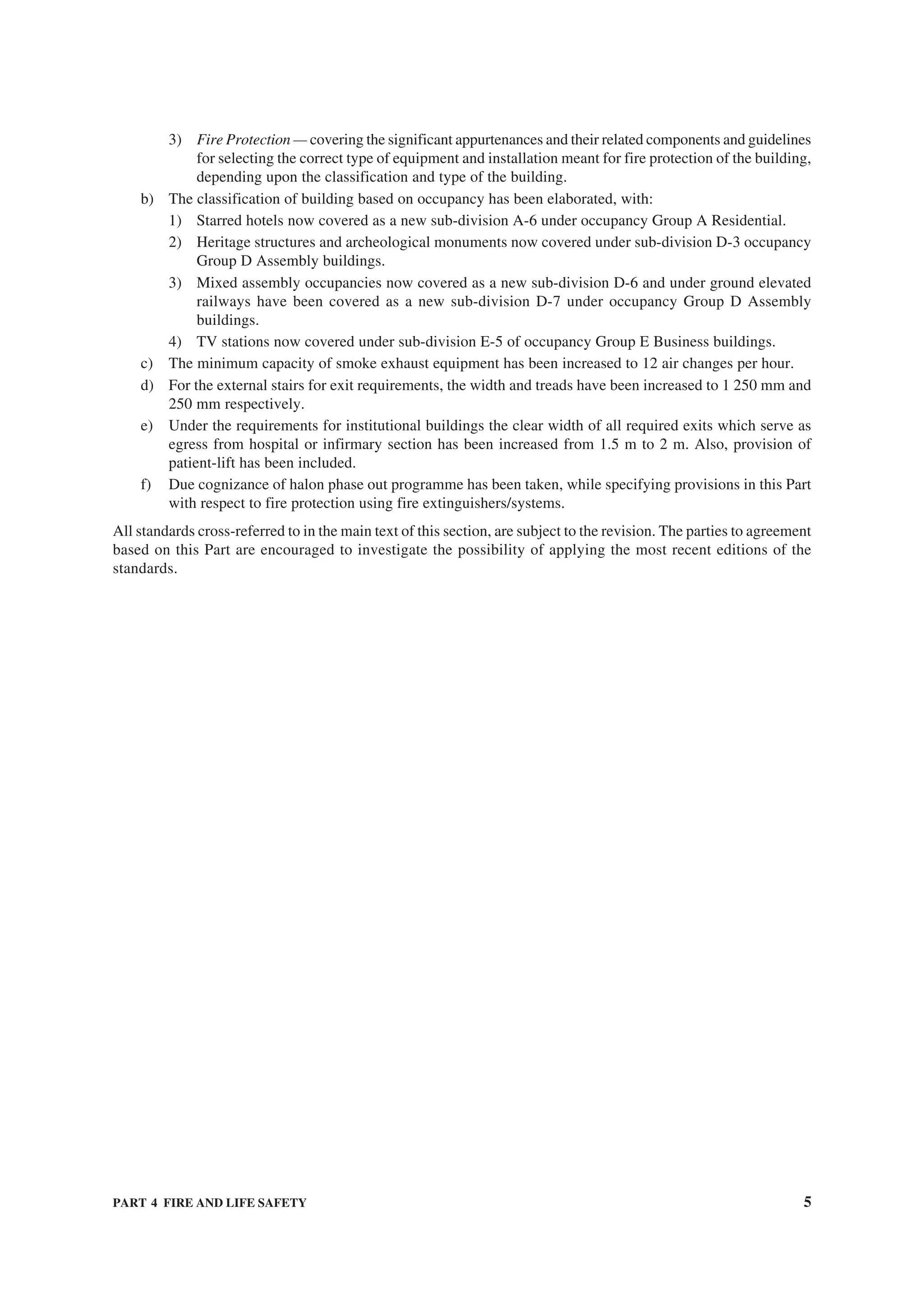 PART 4 FIRE AND LIFE SAFETY 5
3) Fire Protection — covering the significant appurtenances and their related components and guidelines
for selecting the correct type of equipment and installation meant for fire protection of the building,
depending upon the classification and type of the building.
b) The classification of building based on occupancy has been elaborated, with:
1) Starred hotels now covered as a new sub-division A-6 under occupancy Group A Residential.
2) Heritage structures and archeological monuments now covered under sub-division D-3 occupancy
Group D Assembly buildings.
3) Mixed assembly occupancies now covered as a new sub-division D-6 and under ground elevated
railways have been covered as a new sub-division D-7 under occupancy Group D Assembly
buildings.
4) TV stations now covered under sub-division E-5 of occupancy Group E Business buildings.
c) The minimum capacity of smoke exhaust equipment has been increased to 12 air changes per hour.
d) For the external stairs for exit requirements, the width and treads have been increased to 1 250 mm and
250 mm respectively.
e) Under the requirements for institutional buildings the clear width of all required exits which serve as
egress from hospital or infirmary section has been increased from 1.5 m to 2 m. Also, provision of
patient-lift has been included.
f) Due cognizance of halon phase out programme has been taken, while specifying provisions in this Part
with respect to fire protection using fire extinguishers/systems.
All standards cross-referred to in the main text of this section, are subject to the revision. The parties to agreement
based on this Part are encouraged to investigate the possibility of applying the most recent editions of the
standards.
 