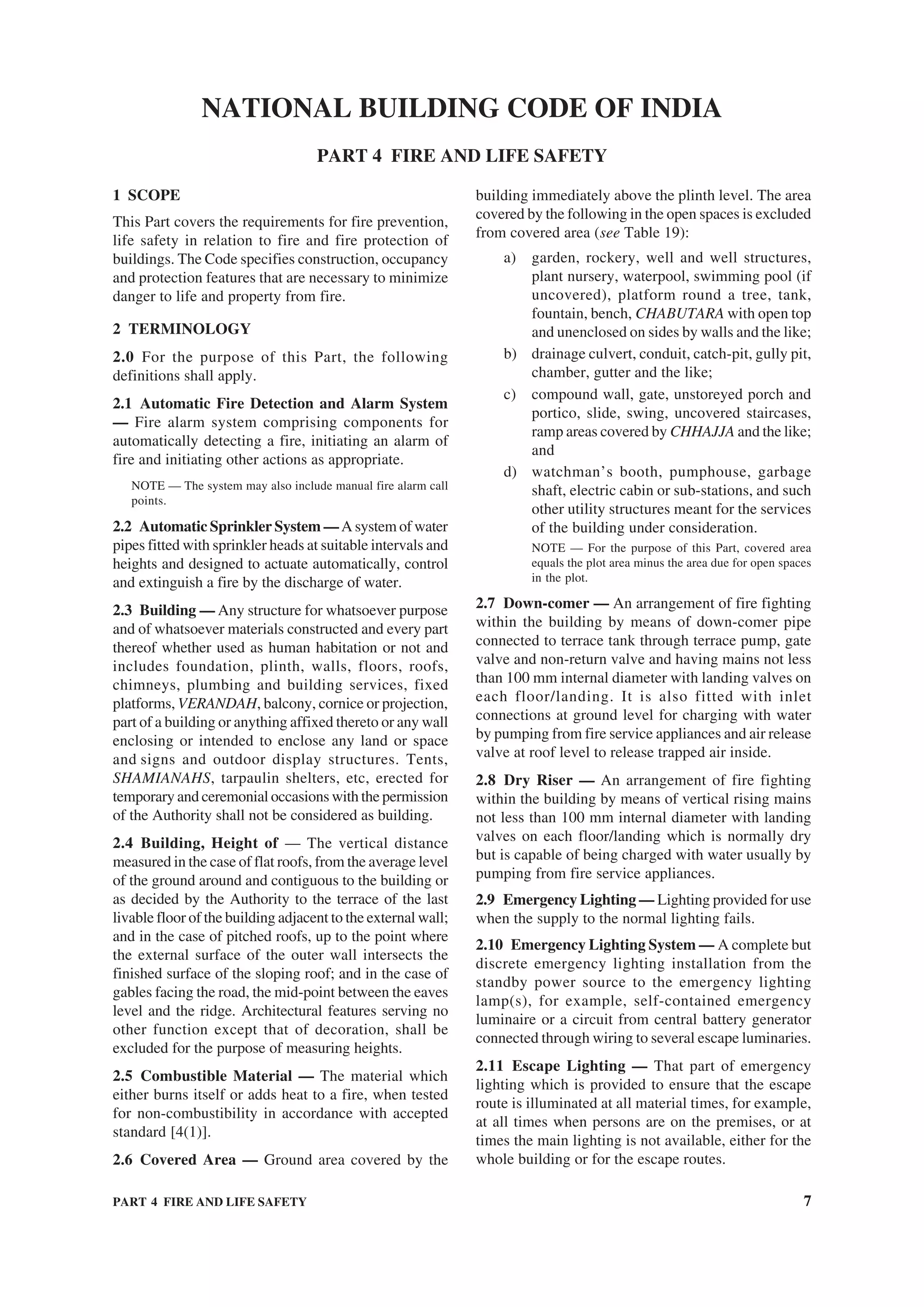PART 4 FIRE AND LIFE SAFETY 7
1 SCOPE
This Part covers the requirements for fire prevention,
life safety in relation to fire and fire protection of
buildings. The Code specifies construction, occupancy
and protection features that are necessary to minimize
danger to life and property from fire.
2 TERMINOLOGY
2.0 For the purpose of this Part, the following
definitions shall apply.
2.1 Automatic Fire Detection and Alarm System
— Fire alarm system comprising components for
automatically detecting a fire, initiating an alarm of
fire and initiating other actions as appropriate.
NOTE — The system may also include manual fire alarm call
points.
2.2 Automatic Sprinkler System —A system of water
pipes fitted with sprinkler heads at suitable intervals and
heights and designed to actuate automatically, control
and extinguish a fire by the discharge of water.
2.3 Building — Any structure for whatsoever purpose
and of whatsoever materials constructed and every part
thereof whether used as human habitation or not and
includes foundation, plinth, walls, floors, roofs,
chimneys, plumbing and building services, fixed
platforms, VERANDAH, balcony, cornice or projection,
part of a building or anything affixed thereto or any wall
enclosing or intended to enclose any land or space
and signs and outdoor display structures. Tents,
SHAMIANAHS, tarpaulin shelters, etc, erected for
temporary and ceremonial occasions with the permission
of the Authority shall not be considered as building.
2.4 Building, Height of — The vertical distance
measured in the case of flat roofs, from the average level
of the ground around and contiguous to the building or
as decided by the Authority to the terrace of the last
livable floor of the building adjacent to the external wall;
and in the case of pitched roofs, up to the point where
the external surface of the outer wall intersects the
finished surface of the sloping roof; and in the case of
gables facing the road, the mid-point between the eaves
level and the ridge. Architectural features serving no
other function except that of decoration, shall be
excluded for the purpose of measuring heights.
2.5 Combustible Material — The material which
either burns itself or adds heat to a fire, when tested
for non-combustibility in accordance with accepted
standard [4(1)].
2.6 Covered Area — Ground area covered by the
building immediately above the plinth level. The area
covered by the following in the open spaces is excluded
from covered area (see Table 19):
a) garden, rockery, well and well structures,
plant nursery, waterpool, swimming pool (if
uncovered), platform round a tree, tank,
fountain, bench, CHABUTARA with open top
and unenclosed on sides by walls and the like;
b) drainage culvert, conduit, catch-pit, gully pit,
chamber, gutter and the like;
c) compound wall, gate, unstoreyed porch and
portico, slide, swing, uncovered staircases,
ramp areas covered by CHHAJJA and the like;
and
d) watchman’s booth, pumphouse, garbage
shaft, electric cabin or sub-stations, and such
other utility structures meant for the services
of the building under consideration.
NOTE — For the purpose of this Part, covered area
equals the plot area minus the area due for open spaces
in the plot.
2.7 Down-comer — An arrangement of fire fighting
within the building by means of down-comer pipe
connected to terrace tank through terrace pump, gate
valve and non-return valve and having mains not less
than 100 mm internal diameter with landing valves on
each floor/landing. It is also fitted with inlet
connections at ground level for charging with water
by pumping from fire service appliances and air release
valve at roof level to release trapped air inside.
2.8 Dry Riser — An arrangement of fire fighting
within the building by means of vertical rising mains
not less than 100 mm internal diameter with landing
valves on each floor/landing which is normally dry
but is capable of being charged with water usually by
pumping from fire service appliances.
2.9 Emergency Lighting — Lighting provided for use
when the supply to the normal lighting fails.
2.10 Emergency Lighting System — A complete but
discrete emergency lighting installation from the
standby power source to the emergency lighting
lamp(s), for example, self-contained emergency
luminaire or a circuit from central battery generator
connected through wiring to several escape luminaries.
2.11 Escape Lighting — That part of emergency
lighting which is provided to ensure that the escape
route is illuminated at all material times, for example,
at all times when persons are on the premises, or at
times the main lighting is not available, either for the
whole building or for the escape routes.
NATIONAL BUILDING CODE OF INDIA
PART 4 FIRE AND LIFE SAFETY
 