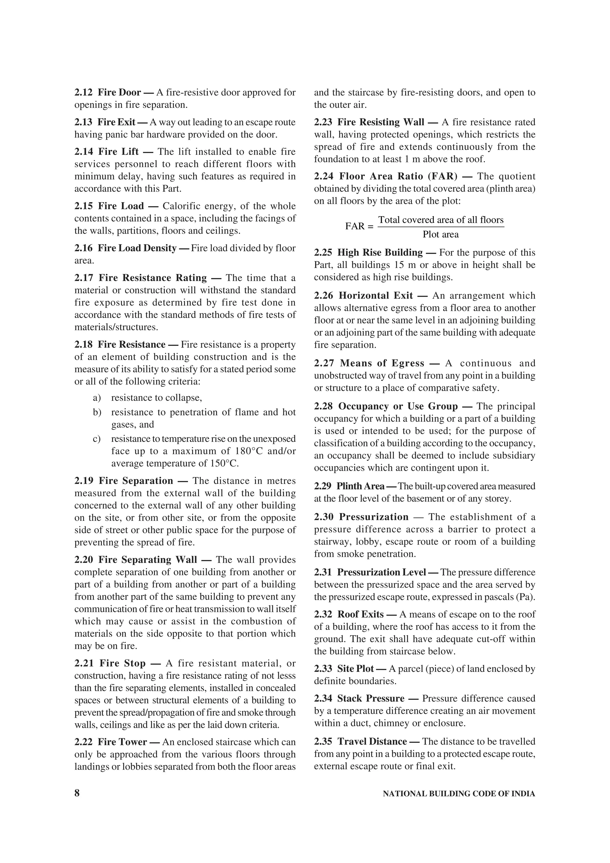 8 NATIONAL BUILDING CODE OF INDIA
2.12 Fire Door — A fire-resistive door approved for
openings in fire separation.
2.13 Fire Exit — A way out leading to an escape route
having panic bar hardware provided on the door.
2.14 Fire Lift — The lift installed to enable fire
services personnel to reach different floors with
minimum delay, having such features as required in
accordance with this Part.
2.15 Fire Load — Calorific energy, of the whole
contents contained in a space, including the facings of
the walls, partitions, floors and ceilings.
2.16 Fire Load Density — Fire load divided by floor
area.
2.17 Fire Resistance Rating — The time that a
material or construction will withstand the standard
fire exposure as determined by fire test done in
accordance with the standard methods of fire tests of
materials/structures.
2.18 Fire Resistance — Fire resistance is a property
of an element of building construction and is the
measure of its ability to satisfy for a stated period some
or all of the following criteria:
a) resistance to collapse,
b) resistance to penetration of flame and hot
gases, and
c) resistance to temperature rise on the unexposed
face up to a maximum of 180°C and/or
average temperature of 150°C.
2.19 Fire Separation — The distance in metres
measured from the external wall of the building
concerned to the external wall of any other building
on the site, or from other site, or from the opposite
side of street or other public space for the purpose of
preventing the spread of fire.
2.20 Fire Separating Wall — The wall provides
complete separation of one building from another or
part of a building from another or part of a building
from another part of the same building to prevent any
communication of fire or heat transmission to wall itself
which may cause or assist in the combustion of
materials on the side opposite to that portion which
may be on fire.
2.21 Fire Stop — A fire resistant material, or
construction, having a fire resistance rating of not lesss
than the fire separating elements, installed in concealed
spaces or between structural elements of a building to
prevent the spread/propagation of fire and smoke through
walls, ceilings and like as per the laid down criteria.
2.22 Fire Tower — An enclosed staircase which can
only be approached from the various floors through
landings or lobbies separated from both the floor areas
and the staircase by fire-resisting doors, and open to
the outer air.
2.23 Fire Resisting Wall — A fire resistance rated
wall, having protected openings, which restricts the
spread of fire and extends continuously from the
foundation to at least 1 m above the roof.
2.24 Floor Area Ratio (FAR) — The quotient
obtained by dividing the total covered area (plinth area)
on all floors by the area of the plot:
Total covered area of all floors
FAR =
Plot area
2.25 High Rise Building — For the purpose of this
Part, all buildings 15 m or above in height shall be
considered as high rise buildings.
2.26 Horizontal Exit — An arrangement which
allows alternative egress from a floor area to another
floor at or near the same level in an adjoining building
or an adjoining part of the same building with adequate
fire separation.
2.27 Means of Egress — A continuous and
unobstructed way of travel from any point in a building
or structure to a place of comparative safety.
2.28 Occupancy or Use Group — The principal
occupancy for which a building or a part of a building
is used or intended to be used; for the purpose of
classification of a building according to the occupancy,
an occupancy shall be deemed to include subsidiary
occupancies which are contingent upon it.
2.29 PlinthArea—Thebuilt-upcoveredareameasured
at the floor level of the basement or of any storey.
2.30 Pressurization — The establishment of a
pressure difference across a barrier to protect a
stairway, lobby, escape route or room of a building
from smoke penetration.
2.31 Pressurization Level — The pressure difference
between the pressurized space and the area served by
the pressurized escape route, expressed in pascals (Pa).
2.32 Roof Exits — A means of escape on to the roof
of a building, where the roof has access to it from the
ground. The exit shall have adequate cut-off within
the building from staircase below.
2.33 Site Plot — A parcel (piece) of land enclosed by
definite boundaries.
2.34 Stack Pressure — Pressure difference caused
by a temperature difference creating an air movement
within a duct, chimney or enclosure.
2.35 Travel Distance — The distance to be travelled
from any point in a building to a protected escape route,
external escape route or final exit.
 