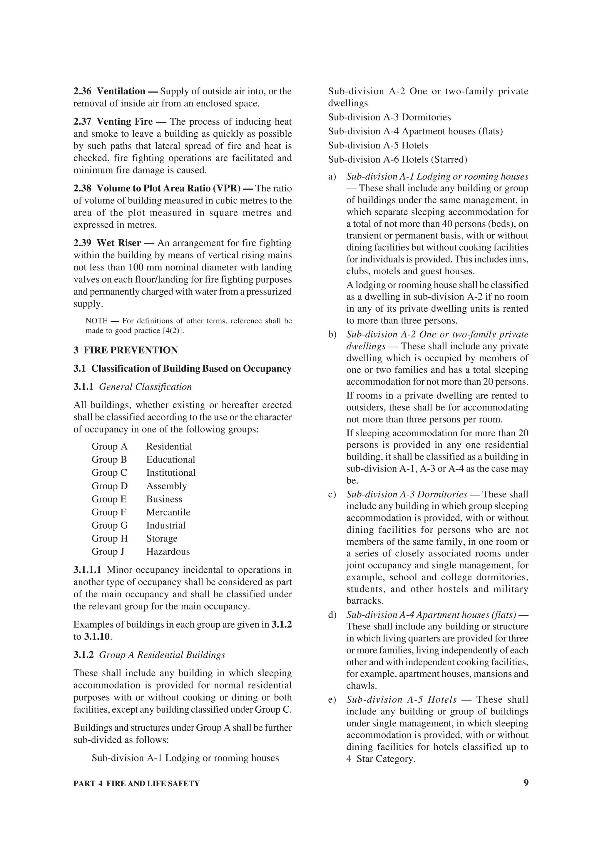 PART 4 FIRE AND LIFE SAFETY 9
2.36 Ventilation — Supply of outside air into, or the
removal of inside air from an enclosed space.
2.37 Venting Fire — The process of inducing heat
and smoke to leave a building as quickly as possible
by such paths that lateral spread of fire and heat is
checked, fire fighting operations are facilitated and
minimum fire damage is caused.
2.38 Volume to Plot Area Ratio (VPR) — The ratio
of volume of building measured in cubic metres to the
area of the plot measured in square metres and
expressed in metres.
2.39 Wet Riser — An arrangement for fire fighting
within the building by means of vertical rising mains
not less than 100 mm nominal diameter with landing
valves on each floor/landing for fire fighting purposes
and permanently charged with water from a pressurized
supply.
NOTE — For definitions of other terms, reference shall be
made to good practice [4(2)].
3 FIRE PREVENTION
3.1 Classification of Building Based on Occupancy
3.1.1 General Classification
All buildings, whether existing or hereafter erected
shall be classified according to the use or the character
of occupancy in one of the following groups:
Group A Residential
Group B Educational
Group C Institutional
Group D Assembly
Group E Business
Group F Mercantile
Group G Industrial
Group H Storage
Group J Hazardous
3.1.1.1 Minor occupancy incidental to operations in
another type of occupancy shall be considered as part
of the main occupancy and shall be classified under
the relevant group for the main occupancy.
Examples of buildings in each group are given in 3.1.2
to 3.1.10.
3.1.2 Group A Residential Buildings
These shall include any building in which sleeping
accommodation is provided for normal residential
purposes with or without cooking or dining or both
facilities, except any building classified under Group C.
Buildings and structures under Group A shall be further
sub-divided as follows:
Sub-division A-1 Lodging or rooming houses
Sub-division A-2 One or two-family private
dwellings
Sub-division A-3 Dormitories
Sub-division A-4 Apartment houses (flats)
Sub-division A-5 Hotels
Sub-division A-6 Hotels (Starred)
a) Sub-division A-1 Lodging or rooming houses
— These shall include any building or group
of buildings under the same management, in
which separate sleeping accommodation for
a total of not more than 40 persons (beds), on
transient or permanent basis, with or without
dining facilities but without cooking facilities
for individuals is provided. This includes inns,
clubs, motels and guest houses.
A lodging or rooming house shall be classified
as a dwelling in sub-division A-2 if no room
in any of its private dwelling units is rented
to more than three persons.
b) Sub-division A-2 One or two-family private
dwellings — These shall include any private
dwelling which is occupied by members of
one or two families and has a total sleeping
accommodation for not more than 20 persons.
If rooms in a private dwelling are rented to
outsiders, these shall be for accommodating
not more than three persons per room.
If sleeping accommodation for more than 20
persons is provided in any one residential
building, it shall be classified as a building in
sub-division A-1, A-3 or A-4 as the case may
be.
c) Sub-division A-3 Dormitories — These shall
include any building in which group sleeping
accommodation is provided, with or without
dining facilities for persons who are not
members of the same family, in one room or
a series of closely associated rooms under
joint occupancy and single management, for
example, school and college dormitories,
students, and other hostels and military
barracks.
d) Sub-division A-4 Apartment houses (flats) —
These shall include any building or structure
in which living quarters are provided for three
or more families, living independently of each
other and with independent cooking facilities,
for example, apartment houses, mansions and
chawls.
e) Sub-division A-5 Hotels — These shall
include any building or group of buildings
under single management, in which sleeping
accommodation is provided, with or without
dining facilities for hotels classified up to
4 Star Category.
 