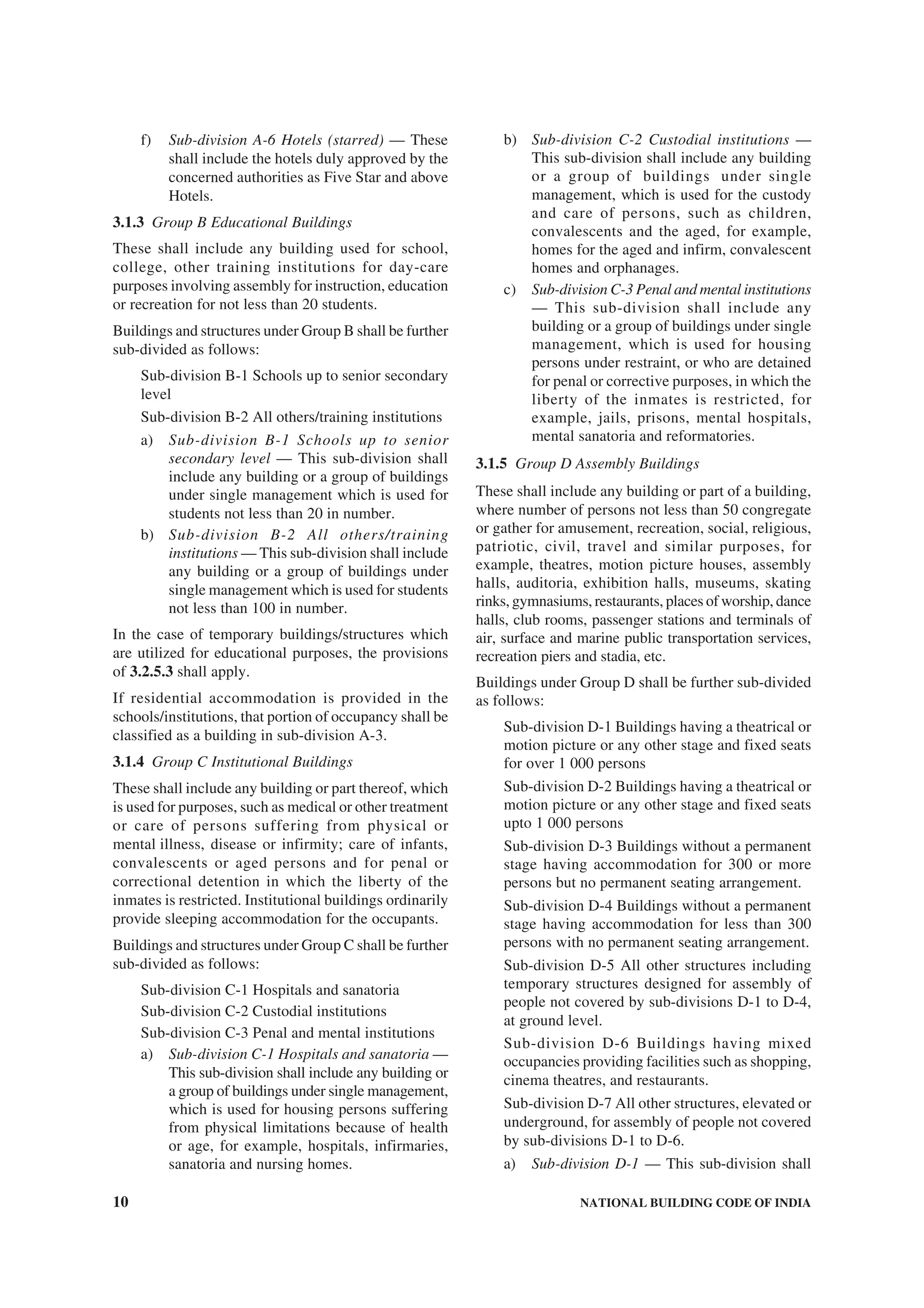 10 NATIONAL BUILDING CODE OF INDIA
f) Sub-division A-6 Hotels (starred) — These
shall include the hotels duly approved by the
concerned authorities as Five Star and above
Hotels.
3.1.3 Group B Educational Buildings
These shall include any building used for school,
college, other training institutions for day-care
purposes involving assembly for instruction, education
or recreation for not less than 20 students.
Buildings and structures under Group B shall be further
sub-divided as follows:
Sub-division B-1 Schools up to senior secondary
level
Sub-division B-2 All others/training institutions
a) Sub-division B-1 Schools up to senior
secondary level — This sub-division shall
include any building or a group of buildings
under single management which is used for
students not less than 20 in number.
b) Sub-division B-2 All others/training
institutions — This sub-division shall include
any building or a group of buildings under
single management which is used for students
not less than 100 in number.
In the case of temporary buildings/structures which
are utilized for educational purposes, the provisions
of 3.2.5.3 shall apply.
If residential accommodation is provided in the
schools/institutions, that portion of occupancy shall be
classified as a building in sub-division A-3.
3.1.4 Group C Institutional Buildings
These shall include any building or part thereof, which
is used for purposes, such as medical or other treatment
or care of persons suffering from physical or
mental illness, disease or infirmity; care of infants,
convalescents or aged persons and for penal or
correctional detention in which the liberty of the
inmates is restricted. Institutional buildings ordinarily
provide sleeping accommodation for the occupants.
Buildings and structures under Group C shall be further
sub-divided as follows:
Sub-division C-1 Hospitals and sanatoria
Sub-division C-2 Custodial institutions
Sub-division C-3 Penal and mental institutions
a) Sub-division C-1 Hospitals and sanatoria —
This sub-division shall include any building or
a group of buildings under single management,
which is used for housing persons suffering
from physical limitations because of health
or age, for example, hospitals, infirmaries,
sanatoria and nursing homes.
b) Sub-division C-2 Custodial institutions —
This sub-division shall include any building
or a group of buildings under single
management, which is used for the custody
and care of persons, such as children,
convalescents and the aged, for example,
homes for the aged and infirm, convalescent
homes and orphanages.
c) Sub-division C-3 Penal and mental institutions
— This sub-division shall include any
building or a group of buildings under single
management, which is used for housing
persons under restraint, or who are detained
for penal or corrective purposes, in which the
liberty of the inmates is restricted, for
example, jails, prisons, mental hospitals,
mental sanatoria and reformatories.
3.1.5 Group D Assembly Buildings
These shall include any building or part of a building,
where number of persons not less than 50 congregate
or gather for amusement, recreation, social, religious,
patriotic, civil, travel and similar purposes, for
example, theatres, motion picture houses, assembly
halls, auditoria, exhibition halls, museums, skating
rinks, gymnasiums, restaurants, places of worship, dance
halls, club rooms, passenger stations and terminals of
air, surface and marine public transportation services,
recreation piers and stadia, etc.
Buildings under Group D shall be further sub-divided
as follows:
Sub-division D-1 Buildings having a theatrical or
motion picture or any other stage and fixed seats
for over 1 000 persons
Sub-division D-2 Buildings having a theatrical or
motion picture or any other stage and fixed seats
upto 1 000 persons
Sub-division D-3 Buildings without a permanent
stage having accommodation for 300 or more
persons but no permanent seating arrangement.
Sub-division D-4 Buildings without a permanent
stage having accommodation for less than 300
persons with no permanent seating arrangement.
Sub-division D-5 All other structures including
temporary structures designed for assembly of
people not covered by sub-divisions D-1 to D-4,
at ground level.
Sub-division D-6 Buildings having mixed
occupancies providing facilities such as shopping,
cinema theatres, and restaurants.
Sub-division D-7 All other structures, elevated or
underground, for assembly of people not covered
by sub-divisions D-1 to D-6.
a) Sub-division D-1 — This sub-division shall
 