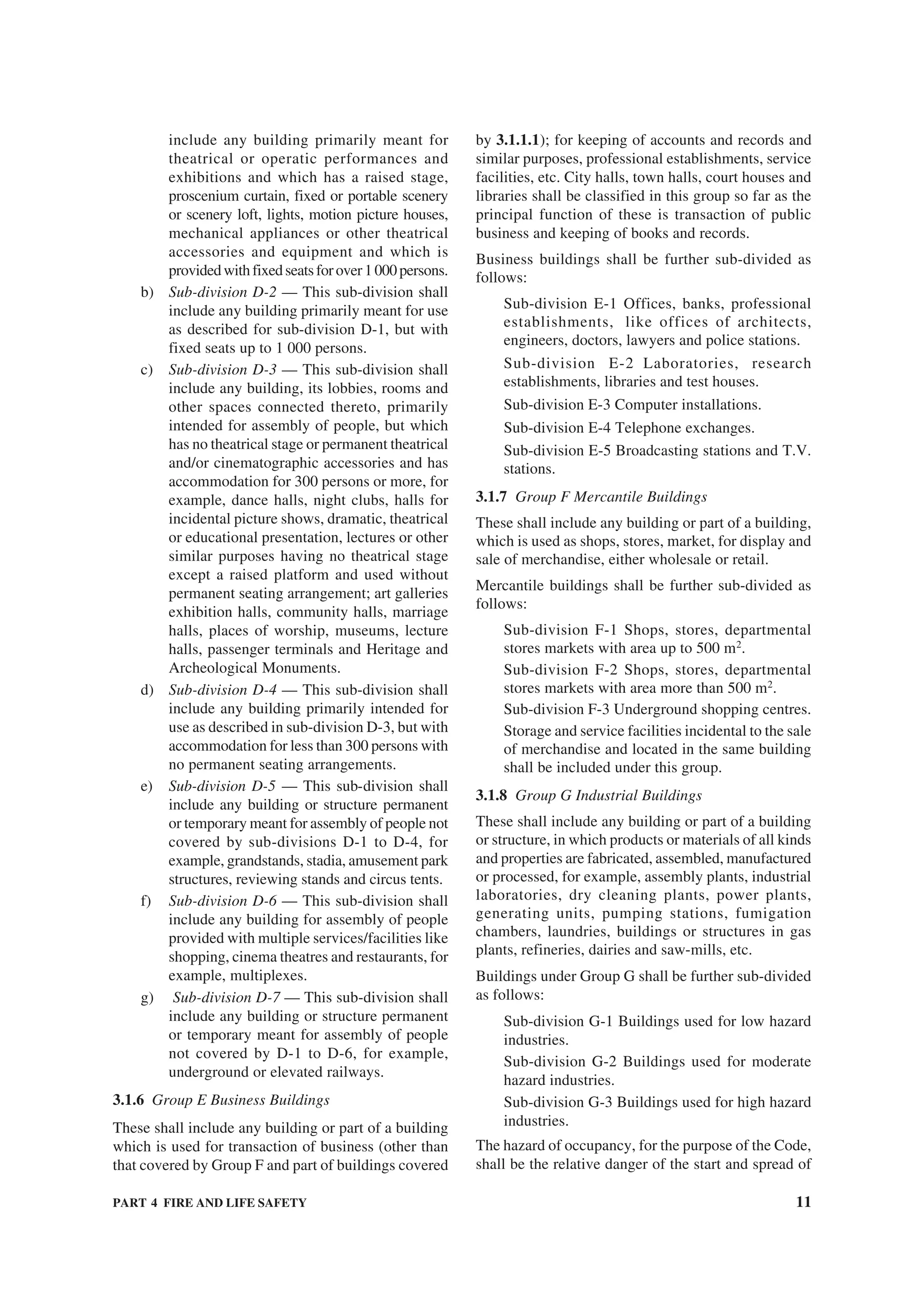 PART 4 FIRE AND LIFE SAFETY 11
include any building primarily meant for
theatrical or operatic performances and
exhibitions and which has a raised stage,
proscenium curtain, fixed or portable scenery
or scenery loft, lights, motion picture houses,
mechanical appliances or other theatrical
accessories and equipment and which is
providedwithfixedseatsforover1000persons.
b) Sub-division D-2 — This sub-division shall
include any building primarily meant for use
as described for sub-division D-1, but with
fixed seats up to 1 000 persons.
c) Sub-division D-3 — This sub-division shall
include any building, its lobbies, rooms and
other spaces connected thereto, primarily
intended for assembly of people, but which
has no theatrical stage or permanent theatrical
and/or cinematographic accessories and has
accommodation for 300 persons or more, for
example, dance halls, night clubs, halls for
incidental picture shows, dramatic, theatrical
or educational presentation, lectures or other
similar purposes having no theatrical stage
except a raised platform and used without
permanent seating arrangement; art galleries
exhibition halls, community halls, marriage
halls, places of worship, museums, lecture
halls, passenger terminals and Heritage and
Archeological Monuments.
d) Sub-division D-4 — This sub-division shall
include any building primarily intended for
use as described in sub-division D-3, but with
accommodation for less than 300 persons with
no permanent seating arrangements.
e) Sub-division D-5 — This sub-division shall
include any building or structure permanent
or temporary meant for assembly of people not
covered by sub-divisions D-1 to D-4, for
example, grandstands, stadia, amusement park
structures, reviewing stands and circus tents.
f) Sub-division D-6 — This sub-division shall
include any building for assembly of people
provided with multiple services/facilities like
shopping, cinema theatres and restaurants, for
example, multiplexes.
g) Sub-division D-7 — This sub-division shall
include any building or structure permanent
or temporary meant for assembly of people
not covered by D-1 to D-6, for example,
underground or elevated railways.
3.1.6 Group E Business Buildings
These shall include any building or part of a building
which is used for transaction of business (other than
that covered by Group F and part of buildings covered
by 3.1.1.1); for keeping of accounts and records and
similar purposes, professional establishments, service
facilities, etc. City halls, town halls, court houses and
libraries shall be classified in this group so far as the
principal function of these is transaction of public
business and keeping of books and records.
Business buildings shall be further sub-divided as
follows:
Sub-division E-1 Offices, banks, professional
establishments, like offices of architects,
engineers, doctors, lawyers and police stations.
Sub-division E-2 Laboratories, research
establishments, libraries and test houses.
Sub-division E-3 Computer installations.
Sub-division E-4 Telephone exchanges.
Sub-division E-5 Broadcasting stations and T.V.
stations.
3.1.7 Group F Mercantile Buildings
These shall include any building or part of a building,
which is used as shops, stores, market, for display and
sale of merchandise, either wholesale or retail.
Mercantile buildings shall be further sub-divided as
follows:
Sub-division F-1 Shops, stores, departmental
stores markets with area up to 500 m2
.
Sub-division F-2 Shops, stores, departmental
stores markets with area more than 500 m2
.
Sub-division F-3 Underground shopping centres.
Storage and service facilities incidental to the sale
of merchandise and located in the same building
shall be included under this group.
3.1.8 Group G Industrial Buildings
These shall include any building or part of a building
or structure, in which products or materials of all kinds
and properties are fabricated, assembled, manufactured
or processed, for example, assembly plants, industrial
laboratories, dry cleaning plants, power plants,
generating units, pumping stations, fumigation
chambers, laundries, buildings or structures in gas
plants, refineries, dairies and saw-mills, etc.
Buildings under Group G shall be further sub-divided
as follows:
Sub-division G-1 Buildings used for low hazard
industries.
Sub-division G-2 Buildings used for moderate
hazard industries.
Sub-division G-3 Buildings used for high hazard
industries.
The hazard of occupancy, for the purpose of the Code,
shall be the relative danger of the start and spread of
 