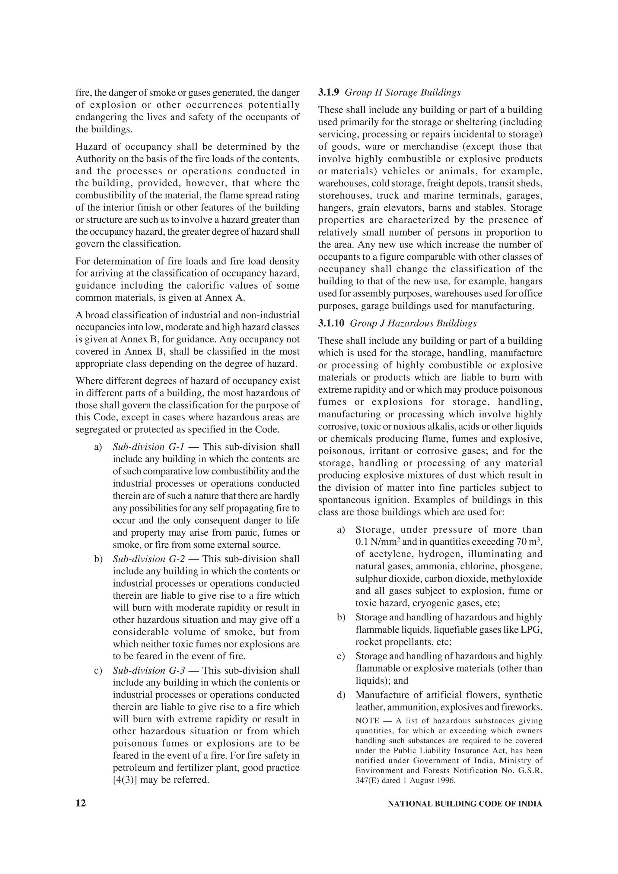 12 NATIONAL BUILDING CODE OF INDIA
fire, the danger of smoke or gases generated, the danger
of explosion or other occurrences potentially
endangering the lives and safety of the occupants of
the buildings.
Hazard of occupancy shall be determined by the
Authority on the basis of the fire loads of the contents,
and the processes or operations conducted in
the building, provided, however, that where the
combustibility of the material, the flame spread rating
of the interior finish or other features of the building
or structure are such as to involve a hazard greater than
the occupancy hazard, the greater degree of hazard shall
govern the classification.
For determination of fire loads and fire load density
for arriving at the classification of occupancy hazard,
guidance including the calorific values of some
common materials, is given at Annex A.
A broad classification of industrial and non-industrial
occupancies into low, moderate and high hazard classes
is given at Annex B, for guidance. Any occupancy not
covered in Annex B, shall be classified in the most
appropriate class depending on the degree of hazard.
Where different degrees of hazard of occupancy exist
in different parts of a building, the most hazardous of
those shall govern the classification for the purpose of
this Code, except in cases where hazardous areas are
segregated or protected as specified in the Code.
a) Sub-division G-1 — This sub-division shall
include any building in which the contents are
of such comparative low combustibility and the
industrial processes or operations conducted
therein are of such a nature that there are hardly
any possibilities for any self propagating fire to
occur and the only consequent danger to life
and property may arise from panic, fumes or
smoke, or fire from some external source.
b) Sub-division G-2 — This sub-division shall
include any building in which the contents or
industrial processes or operations conducted
therein are liable to give rise to a fire which
will burn with moderate rapidity or result in
other hazardous situation and may give off a
considerable volume of smoke, but from
which neither toxic fumes nor explosions are
to be feared in the event of fire.
c) Sub-division G-3 — This sub-division shall
include any building in which the contents or
industrial processes or operations conducted
therein are liable to give rise to a fire which
will burn with extreme rapidity or result in
other hazardous situation or from which
poisonous fumes or explosions are to be
feared in the event of a fire. For fire safety in
petroleum and fertilizer plant, good practice
[4(3)] may be referred.
3.1.9 Group H Storage Buildings
These shall include any building or part of a building
used primarily for the storage or sheltering (including
servicing, processing or repairs incidental to storage)
of goods, ware or merchandise (except those that
involve highly combustible or explosive products
or materials) vehicles or animals, for example,
warehouses, cold storage, freight depots, transit sheds,
storehouses, truck and marine terminals, garages,
hangers, grain elevators, barns and stables. Storage
properties are characterized by the presence of
relatively small number of persons in proportion to
the area. Any new use which increase the number of
occupants to a figure comparable with other classes of
occupancy shall change the classification of the
building to that of the new use, for example, hangars
used for assembly purposes, warehouses used for office
purposes, garage buildings used for manufacturing.
3.1.10 Group J Hazardous Buildings
These shall include any building or part of a building
which is used for the storage, handling, manufacture
or processing of highly combustible or explosive
materials or products which are liable to burn with
extreme rapidity and or which may produce poisonous
fumes or explosions for storage, handling,
manufacturing or processing which involve highly
corrosive, toxic or noxious alkalis, acids or other liquids
or chemicals producing flame, fumes and explosive,
poisonous, irritant or corrosive gases; and for the
storage, handling or processing of any material
producing explosive mixtures of dust which result in
the division of matter into fine particles subject to
spontaneous ignition. Examples of buildings in this
class are those buildings which are used for:
a) Storage, under pressure of more than
0.1 N/mm2
and in quantities exceeding 70 m3
,
of acetylene, hydrogen, illuminating and
natural gases, ammonia, chlorine, phosgene,
sulphur dioxide, carbon dioxide, methyloxide
and all gases subject to explosion, fume or
toxic hazard, cryogenic gases, etc;
b) Storage and handling of hazardous and highly
flammable liquids, liquefiable gases like LPG,
rocket propellants, etc;
c) Storage and handling of hazardous and highly
flammable or explosive materials (other than
liquids); and
d) Manufacture of artificial flowers, synthetic
leather, ammunition, explosives and fireworks.
NOTE — A list of hazardous substances giving
quantities, for which or exceeding which owners
handling such substances are required to be covered
under the Public Liability Insurance Act, has been
notified under Government of India, Ministry of
Environment and Forests Notification No. G.S.R.
347(E) dated 1 August 1996.
 