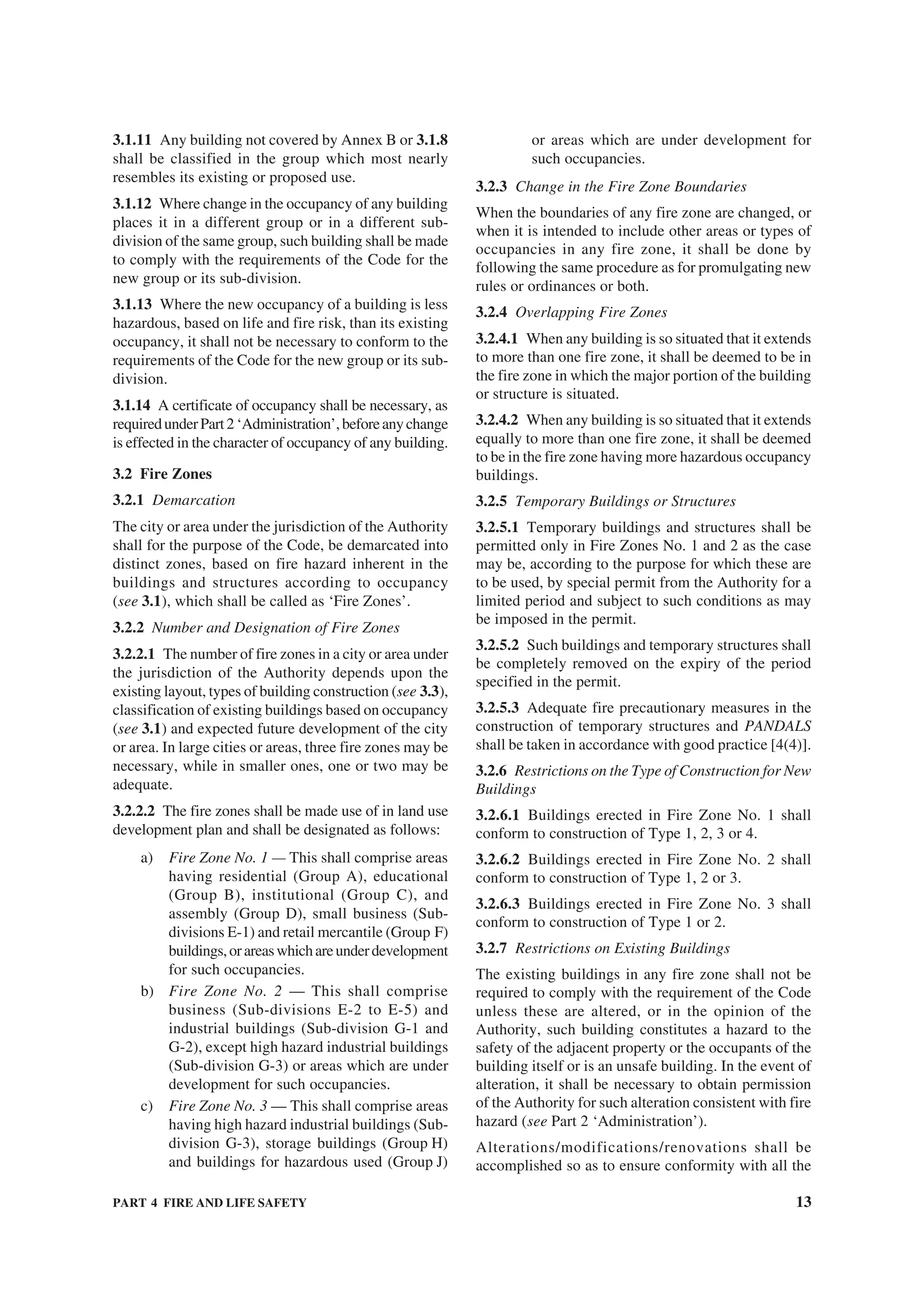 PART 4 FIRE AND LIFE SAFETY 13
3.1.11 Any building not covered by Annex B or 3.1.8
shall be classified in the group which most nearly
resembles its existing or proposed use.
3.1.12 Where change in the occupancy of any building
places it in a different group or in a different sub-
division of the same group, such building shall be made
to comply with the requirements of the Code for the
new group or its sub-division.
3.1.13 Where the new occupancy of a building is less
hazardous, based on life and fire risk, than its existing
occupancy, it shall not be necessary to conform to the
requirements of the Code for the new group or its sub-
division.
3.1.14 A certificate of occupancy shall be necessary, as
requiredunderPart2‘Administration’,beforeanychange
is effected in the character of occupancy of any building.
3.2 Fire Zones
3.2.1 Demarcation
The city or area under the jurisdiction of the Authority
shall for the purpose of the Code, be demarcated into
distinct zones, based on fire hazard inherent in the
buildings and structures according to occupancy
(see 3.1), which shall be called as ‘Fire Zones’.
3.2.2 Number and Designation of Fire Zones
3.2.2.1 The number of fire zones in a city or area under
the jurisdiction of the Authority depends upon the
existing layout, types of building construction (see 3.3),
classification of existing buildings based on occupancy
(see 3.1) and expected future development of the city
or area. In large cities or areas, three fire zones may be
necessary, while in smaller ones, one or two may be
adequate.
3.2.2.2 The fire zones shall be made use of in land use
development plan and shall be designated as follows:
a) Fire Zone No. 1 — This shall comprise areas
having residential (Group A), educational
(Group B), institutional (Group C), and
assembly (Group D), small business (Sub-
divisions E-1) and retail mercantile (Group F)
buildings,orareaswhichareunderdevelopment
for such occupancies.
b) Fire Zone No. 2 — This shall comprise
business (Sub-divisions E-2 to E-5) and
industrial buildings (Sub-division G-1 and
G-2), except high hazard industrial buildings
(Sub-division G-3) or areas which are under
development for such occupancies.
c) Fire Zone No. 3 — This shall comprise areas
having high hazard industrial buildings (Sub-
division G-3), storage buildings (Group H)
and buildings for hazardous used (Group J)
or areas which are under development for
such occupancies.
3.2.3 Change in the Fire Zone Boundaries
When the boundaries of any fire zone are changed, or
when it is intended to include other areas or types of
occupancies in any fire zone, it shall be done by
following the same procedure as for promulgating new
rules or ordinances or both.
3.2.4 Overlapping Fire Zones
3.2.4.1 When any building is so situated that it extends
to more than one fire zone, it shall be deemed to be in
the fire zone in which the major portion of the building
or structure is situated.
3.2.4.2 When any building is so situated that it extends
equally to more than one fire zone, it shall be deemed
to be in the fire zone having more hazardous occupancy
buildings.
3.2.5 Temporary Buildings or Structures
3.2.5.1 Temporary buildings and structures shall be
permitted only in Fire Zones No. 1 and 2 as the case
may be, according to the purpose for which these are
to be used, by special permit from the Authority for a
limited period and subject to such conditions as may
be imposed in the permit.
3.2.5.2 Such buildings and temporary structures shall
be completely removed on the expiry of the period
specified in the permit.
3.2.5.3 Adequate fire precautionary measures in the
construction of temporary structures and PANDALS
shall be taken in accordance with good practice [4(4)].
3.2.6 Restrictions on the Type of Construction for New
Buildings
3.2.6.1 Buildings erected in Fire Zone No. 1 shall
conform to construction of Type 1, 2, 3 or 4.
3.2.6.2 Buildings erected in Fire Zone No. 2 shall
conform to construction of Type 1, 2 or 3.
3.2.6.3 Buildings erected in Fire Zone No. 3 shall
conform to construction of Type 1 or 2.
3.2.7 Restrictions on Existing Buildings
The existing buildings in any fire zone shall not be
required to comply with the requirement of the Code
unless these are altered, or in the opinion of the
Authority, such building constitutes a hazard to the
safety of the adjacent property or the occupants of the
building itself or is an unsafe building. In the event of
alteration, it shall be necessary to obtain permission
of the Authority for such alteration consistent with fire
hazard (see Part 2 ‘Administration’).
Alterations/modifications/renovations shall be
accomplished so as to ensure conformity with all the
 