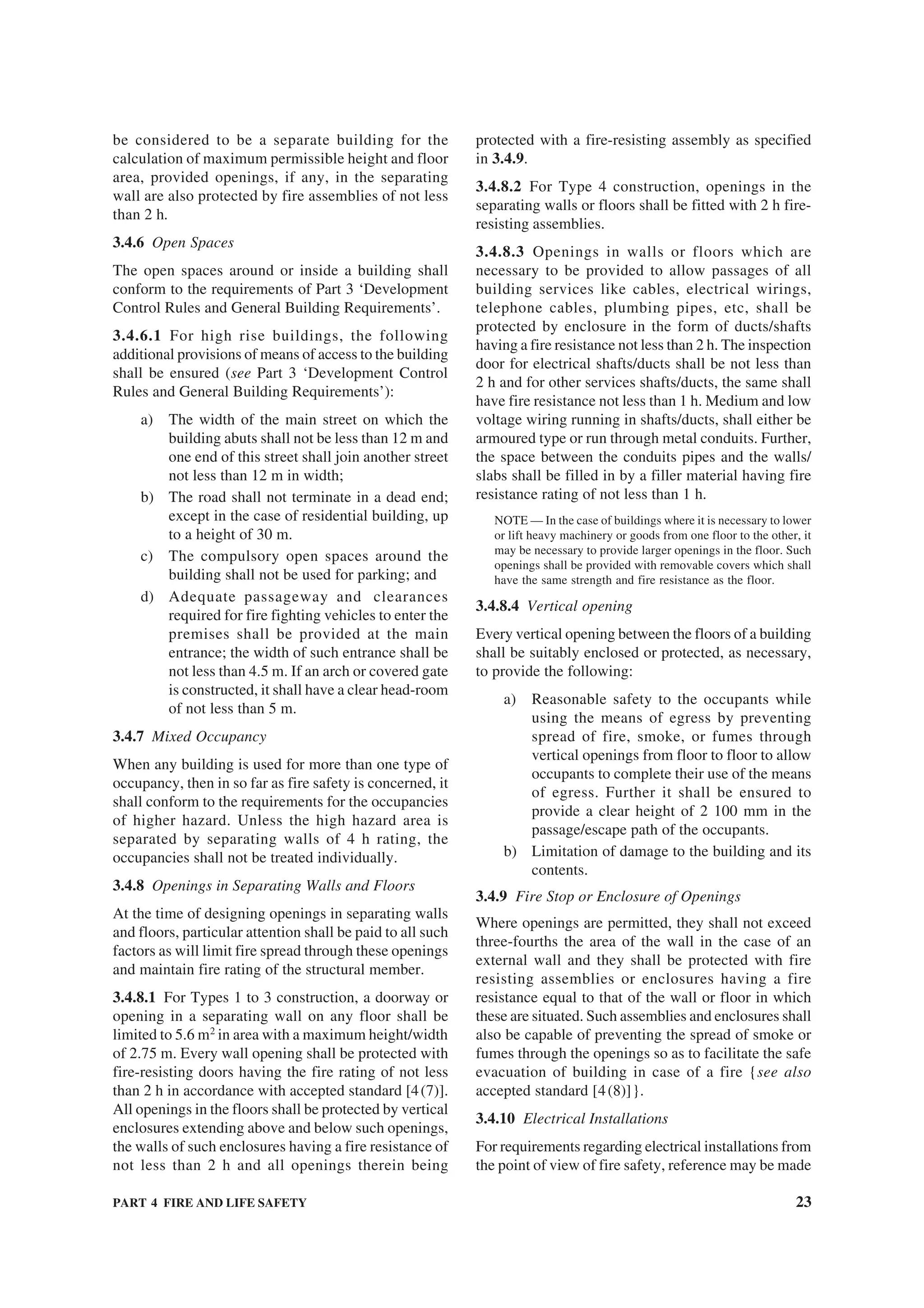 PART 4 FIRE AND LIFE SAFETY 23
be considered to be a separate building for the
calculation of maximum permissible height and floor
area, provided openings, if any, in the separating
wall are also protected by fire assemblies of not less
than 2 h.
3.4.6 Open Spaces
The open spaces around or inside a building shall
conform to the requirements of Part 3 ‘Development
Control Rules and General Building Requirements’.
3.4.6.1 For high rise buildings, the following
additional provisions of means of access to the building
shall be ensured (see Part 3 ‘Development Control
Rules and General Building Requirements’):
a) The width of the main street on which the
building abuts shall not be less than 12 m and
one end of this street shall join another street
not less than 12 m in width;
b) The road shall not terminate in a dead end;
except in the case of residential building, up
to a height of 30 m.
c) The compulsory open spaces around the
building shall not be used for parking; and
d) Adequate passageway and clearances
required for fire fighting vehicles to enter the
premises shall be provided at the main
entrance; the width of such entrance shall be
not less than 4.5 m. If an arch or covered gate
is constructed, it shall have a clear head-room
of not less than 5 m.
3.4.7 Mixed Occupancy
When any building is used for more than one type of
occupancy, then in so far as fire safety is concerned, it
shall conform to the requirements for the occupancies
of higher hazard. Unless the high hazard area is
separated by separating walls of 4 h rating, the
occupancies shall not be treated individually.
3.4.8 Openings in Separating Walls and Floors
At the time of designing openings in separating walls
and floors, particular attention shall be paid to all such
factors as will limit fire spread through these openings
and maintain fire rating of the structural member.
3.4.8.1 For Types 1 to 3 construction, a doorway or
opening in a separating wall on any floor shall be
limited to 5.6 m2
in area with a maximum height/width
of 2.75 m. Every wall opening shall be protected with
fire-resisting doors having the fire rating of not less
than 2 h in accordance with accepted standard [4(7)].
All openings in the floors shall be protected by vertical
enclosures extending above and below such openings,
the walls of such enclosures having a fire resistance of
not less than 2 h and all openings therein being
protected with a fire-resisting assembly as specified
in 3.4.9.
3.4.8.2 For Type 4 construction, openings in the
separating walls or floors shall be fitted with 2 h fire-
resisting assemblies.
3.4.8.3 Openings in walls or floors which are
necessary to be provided to allow passages of all
building services like cables, electrical wirings,
telephone cables, plumbing pipes, etc, shall be
protected by enclosure in the form of ducts/shafts
having a fire resistance not less than 2 h. The inspection
door for electrical shafts/ducts shall be not less than
2 h and for other services shafts/ducts, the same shall
have fire resistance not less than 1 h. Medium and low
voltage wiring running in shafts/ducts, shall either be
armoured type or run through metal conduits. Further,
the space between the conduits pipes and the walls/
slabs shall be filled in by a filler material having fire
resistance rating of not less than 1 h.
NOTE — In the case of buildings where it is necessary to lower
or lift heavy machinery or goods from one floor to the other, it
may be necessary to provide larger openings in the floor. Such
openings shall be provided with removable covers which shall
have the same strength and fire resistance as the floor.
3.4.8.4 Vertical opening
Every vertical opening between the floors of a building
shall be suitably enclosed or protected, as necessary,
to provide the following:
a) Reasonable safety to the occupants while
using the means of egress by preventing
spread of fire, smoke, or fumes through
vertical openings from floor to floor to allow
occupants to complete their use of the means
of egress. Further it shall be ensured to
provide a clear height of 2 100 mm in the
passage/escape path of the occupants.
b) Limitation of damage to the building and its
contents.
3.4.9 Fire Stop or Enclosure of Openings
Where openings are permitted, they shall not exceed
three-fourths the area of the wall in the case of an
external wall and they shall be protected with fire
resisting assemblies or enclosures having a fire
resistance equal to that of the wall or floor in which
these are situated. Such assemblies and enclosures shall
also be capable of preventing the spread of smoke or
fumes through the openings so as to facilitate the safe
evacuation of building in case of a fire {see also
accepted standard [4(8)]}.
3.4.10 Electrical Installations
For requirements regarding electrical installations from
the point of view of fire safety, reference may be made
 
