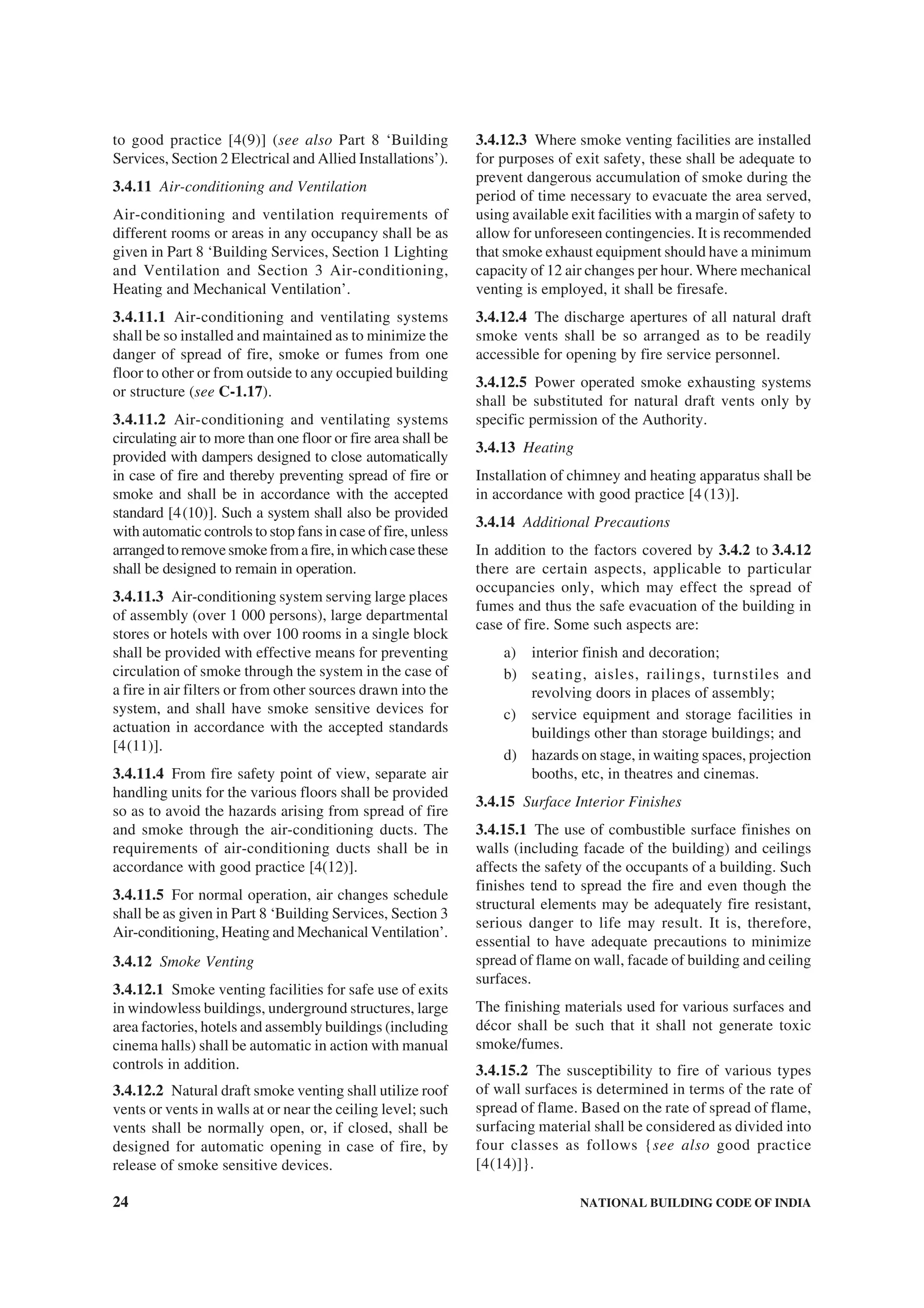 24 NATIONAL BUILDING CODE OF INDIA
to good practice [4(9)] (see also Part 8 ‘Building
Services, Section 2 Electrical and Allied Installations’).
3.4.11 Air-conditioning and Ventilation
Air-conditioning and ventilation requirements of
different rooms or areas in any occupancy shall be as
given in Part 8 ‘Building Services, Section 1 Lighting
and Ventilation and Section 3 Air-conditioning,
Heating and Mechanical Ventilation’.
3.4.11.1 Air-conditioning and ventilating systems
shall be so installed and maintained as to minimize the
danger of spread of fire, smoke or fumes from one
floor to other or from outside to any occupied building
or structure (see C-1.17).
3.4.11.2 Air-conditioning and ventilating systems
circulating air to more than one floor or fire area shall be
provided with dampers designed to close automatically
in case of fire and thereby preventing spread of fire or
smoke and shall be in accordance with the accepted
standard [4(10)]. Such a system shall also be provided
with automatic controls to stop fans in case of fire, unless
arrangedtoremovesmokefromafire,inwhichcasethese
shall be designed to remain in operation.
3.4.11.3 Air-conditioning system serving large places
of assembly (over 1 000 persons), large departmental
stores or hotels with over 100 rooms in a single block
shall be provided with effective means for preventing
circulation of smoke through the system in the case of
a fire in air filters or from other sources drawn into the
system, and shall have smoke sensitive devices for
actuation in accordance with the accepted standards
[4(11)].
3.4.11.4 From fire safety point of view, separate air
handling units for the various floors shall be provided
so as to avoid the hazards arising from spread of fire
and smoke through the air-conditioning ducts. The
requirements of air-conditioning ducts shall be in
accordance with good practice [4(12)].
3.4.11.5 For normal operation, air changes schedule
shall be as given in Part 8 ‘Building Services, Section 3
Air-conditioning, Heating and Mechanical Ventilation’.
3.4.12 Smoke Venting
3.4.12.1 Smoke venting facilities for safe use of exits
in windowless buildings, underground structures, large
area factories, hotels and assembly buildings (including
cinema halls) shall be automatic in action with manual
controls in addition.
3.4.12.2 Natural draft smoke venting shall utilize roof
vents or vents in walls at or near the ceiling level; such
vents shall be normally open, or, if closed, shall be
designed for automatic opening in case of fire, by
release of smoke sensitive devices.
3.4.12.3 Where smoke venting facilities are installed
for purposes of exit safety, these shall be adequate to
prevent dangerous accumulation of smoke during the
period of time necessary to evacuate the area served,
using available exit facilities with a margin of safety to
allow for unforeseen contingencies. It is recommended
that smoke exhaust equipment should have a minimum
capacity of 12 air changes per hour. Where mechanical
venting is employed, it shall be firesafe.
3.4.12.4 The discharge apertures of all natural draft
smoke vents shall be so arranged as to be readily
accessible for opening by fire service personnel.
3.4.12.5 Power operated smoke exhausting systems
shall be substituted for natural draft vents only by
specific permission of the Authority.
3.4.13 Heating
Installation of chimney and heating apparatus shall be
in accordance with good practice [4(13)].
3.4.14 Additional Precautions
In addition to the factors covered by 3.4.2 to 3.4.12
there are certain aspects, applicable to particular
occupancies only, which may effect the spread of
fumes and thus the safe evacuation of the building in
case of fire. Some such aspects are:
a) interior finish and decoration;
b) seating, aisles, railings, turnstiles and
revolving doors in places of assembly;
c) service equipment and storage facilities in
buildings other than storage buildings; and
d) hazards on stage, in waiting spaces, projection
booths, etc, in theatres and cinemas.
3.4.15 Surface Interior Finishes
3.4.15.1 The use of combustible surface finishes on
walls (including facade of the building) and ceilings
affects the safety of the occupants of a building. Such
finishes tend to spread the fire and even though the
structural elements may be adequately fire resistant,
serious danger to life may result. It is, therefore,
essential to have adequate precautions to minimize
spread of flame on wall, facade of building and ceiling
surfaces.
The finishing materials used for various surfaces and
décor shall be such that it shall not generate toxic
smoke/fumes.
3.4.15.2 The susceptibility to fire of various types
of wall surfaces is determined in terms of the rate of
spread of flame. Based on the rate of spread of flame,
surfacing material shall be considered as divided into
four classes as follows {see also good practice
[4(14)]}.
 