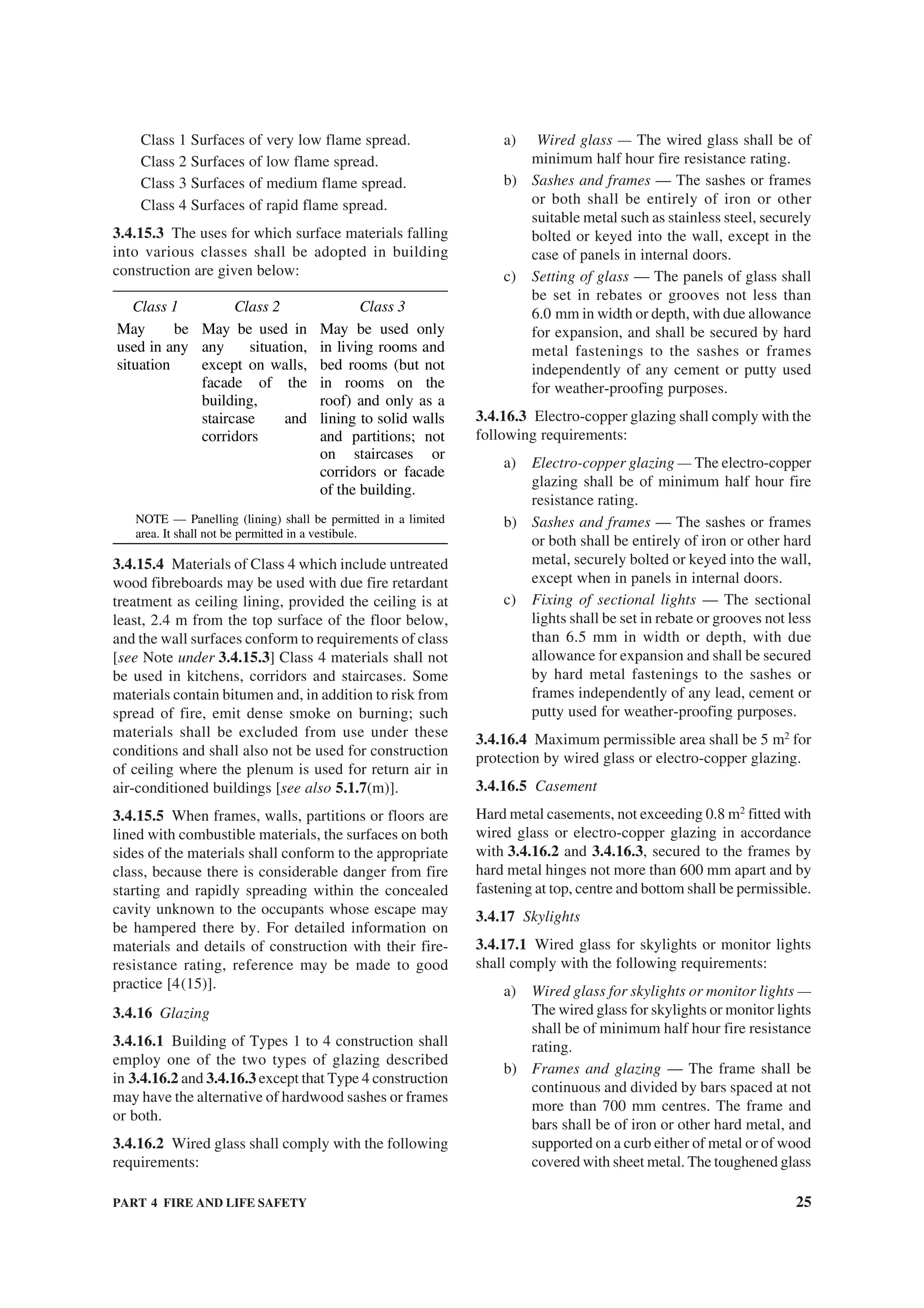 PART 4 FIRE AND LIFE SAFETY 25
Class 1 Surfaces of very low flame spread.
Class 2 Surfaces of low flame spread.
Class 3 Surfaces of medium flame spread.
Class 4 Surfaces of rapid flame spread.
3.4.15.3 The uses for which surface materials falling
into various classes shall be adopted in building
construction are given below:
Class 1 Class 2 Class 3
May be
used in any
situation
May be used in
any situation,
except on walls,
facade of the
building,
staircase and
corridors
May be used only
in living rooms and
bed rooms (but not
in rooms on the
roof) and only as a
lining to solid walls
and partitions; not
on staircases or
corridors or facade
of the building.
NOTE — Panelling (lining) shall be permitted in a limited
area. It shall not be permitted in a vestibule.
3.4.15.4 Materials of Class 4 which include untreated
wood fibreboards may be used with due fire retardant
treatment as ceiling lining, provided the ceiling is at
least, 2.4 m from the top surface of the floor below,
and the wall surfaces conform to requirements of class
[see Note under 3.4.15.3] Class 4 materials shall not
be used in kitchens, corridors and staircases. Some
materials contain bitumen and, in addition to risk from
spread of fire, emit dense smoke on burning; such
materials shall be excluded from use under these
conditions and shall also not be used for construction
of ceiling where the plenum is used for return air in
air-conditioned buildings [see also 5.1.7(m)].
3.4.15.5 When frames, walls, partitions or floors are
lined with combustible materials, the surfaces on both
sides of the materials shall conform to the appropriate
class, because there is considerable danger from fire
starting and rapidly spreading within the concealed
cavity unknown to the occupants whose escape may
be hampered there by. For detailed information on
materials and details of construction with their fire-
resistance rating, reference may be made to good
practice [4(15)].
3.4.16 Glazing
3.4.16.1 Building of Types 1 to 4 construction shall
employ one of the two types of glazing described
in 3.4.16.2 and 3.4.16.3 except that Type 4 construction
may have the alternative of hardwood sashes or frames
or both.
3.4.16.2 Wired glass shall comply with the following
requirements:
a) Wired glass — The wired glass shall be of
minimum half hour fire resistance rating.
b) Sashes and frames — The sashes or frames
or both shall be entirely of iron or other
suitable metal such as stainless steel, securely
bolted or keyed into the wall, except in the
case of panels in internal doors.
c) Setting of glass — The panels of glass shall
be set in rebates or grooves not less than
6.0 mm in width or depth, with due allowance
for expansion, and shall be secured by hard
metal fastenings to the sashes or frames
independently of any cement or putty used
for weather-proofing purposes.
3.4.16.3 Electro-copper glazing shall comply with the
following requirements:
a) Electro-copper glazing — The electro-copper
glazing shall be of minimum half hour fire
resistance rating.
b) Sashes and frames — The sashes or frames
or both shall be entirely of iron or other hard
metal, securely bolted or keyed into the wall,
except when in panels in internal doors.
c) Fixing of sectional lights — The sectional
lights shall be set in rebate or grooves not less
than 6.5 mm in width or depth, with due
allowance for expansion and shall be secured
by hard metal fastenings to the sashes or
frames independently of any lead, cement or
putty used for weather-proofing purposes.
3.4.16.4 Maximum permissible area shall be 5 m2
for
protection by wired glass or electro-copper glazing.
3.4.16.5 Casement
Hard metal casements, not exceeding 0.8 m2
fitted with
wired glass or electro-copper glazing in accordance
with 3.4.16.2 and 3.4.16.3, secured to the frames by
hard metal hinges not more than 600 mm apart and by
fastening at top, centre and bottom shall be permissible.
3.4.17 Skylights
3.4.17.1 Wired glass for skylights or monitor lights
shall comply with the following requirements:
a) Wired glass for skylights or monitor lights —
The wired glass for skylights or monitor lights
shall be of minimum half hour fire resistance
rating.
b) Frames and glazing — The frame shall be
continuous and divided by bars spaced at not
more than 700 mm centres. The frame and
bars shall be of iron or other hard metal, and
supported on a curb either of metal or of wood
covered with sheet metal. The toughened glass
 