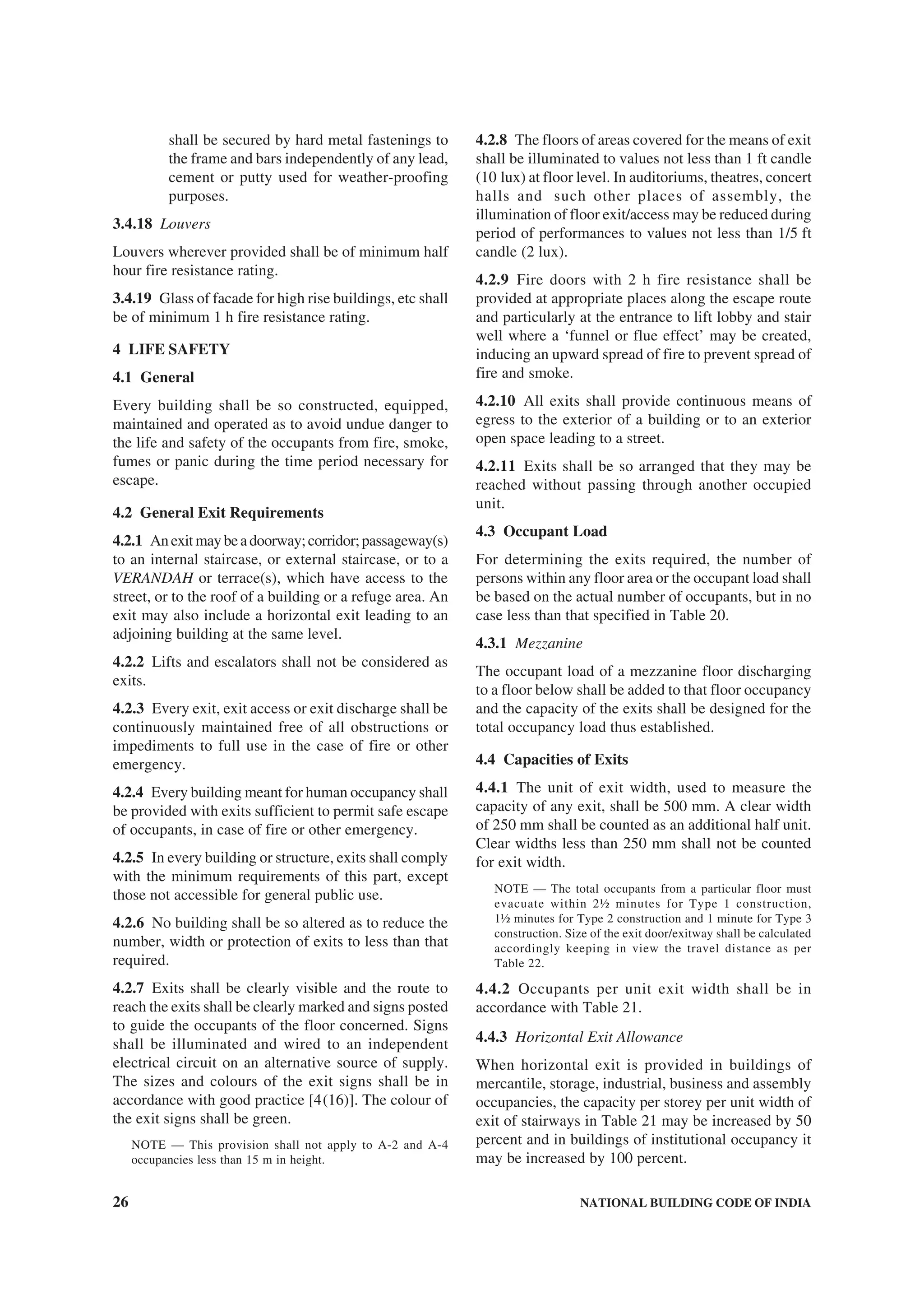 26 NATIONAL BUILDING CODE OF INDIA
shall be secured by hard metal fastenings to
the frame and bars independently of any lead,
cement or putty used for weather-proofing
purposes.
3.4.18 Louvers
Louvers wherever provided shall be of minimum half
hour fire resistance rating.
3.4.19 Glass of facade for high rise buildings, etc shall
be of minimum 1 h fire resistance rating.
4 LIFE SAFETY
4.1 General
Every building shall be so constructed, equipped,
maintained and operated as to avoid undue danger to
the life and safety of the occupants from fire, smoke,
fumes or panic during the time period necessary for
escape.
4.2 General Exit Requirements
4.2.1 Anexitmaybeadoorway;corridor;passageway(s)
to an internal staircase, or external staircase, or to a
VERANDAH or terrace(s), which have access to the
street, or to the roof of a building or a refuge area. An
exit may also include a horizontal exit leading to an
adjoining building at the same level.
4.2.2 Lifts and escalators shall not be considered as
exits.
4.2.3 Every exit, exit access or exit discharge shall be
continuously maintained free of all obstructions or
impediments to full use in the case of fire or other
emergency.
4.2.4 Every building meant for human occupancy shall
be provided with exits sufficient to permit safe escape
of occupants, in case of fire or other emergency.
4.2.5 In every building or structure, exits shall comply
with the minimum requirements of this part, except
those not accessible for general public use.
4.2.6 No building shall be so altered as to reduce the
number, width or protection of exits to less than that
required.
4.2.7 Exits shall be clearly visible and the route to
reach the exits shall be clearly marked and signs posted
to guide the occupants of the floor concerned. Signs
shall be illuminated and wired to an independent
electrical circuit on an alternative source of supply.
The sizes and colours of the exit signs shall be in
accordance with good practice [4(16)]. The colour of
the exit signs shall be green.
NOTE — This provision shall not apply to A-2 and A-4
occupancies less than 15 m in height.
4.2.8 The floors of areas covered for the means of exit
shall be illuminated to values not less than 1 ft candle
(10 lux) at floor level. In auditoriums, theatres, concert
halls and such other places of assembly, the
illumination of floor exit/access may be reduced during
period of performances to values not less than 1/5 ft
candle (2 lux).
4.2.9 Fire doors with 2 h fire resistance shall be
provided at appropriate places along the escape route
and particularly at the entrance to lift lobby and stair
well where a ‘funnel or flue effect’ may be created,
inducing an upward spread of fire to prevent spread of
fire and smoke.
4.2.10 All exits shall provide continuous means of
egress to the exterior of a building or to an exterior
open space leading to a street.
4.2.11 Exits shall be so arranged that they may be
reached without passing through another occupied
unit.
4.3 Occupant Load
For determining the exits required, the number of
persons within any floor area or the occupant load shall
be based on the actual number of occupants, but in no
case less than that specified in Table 20.
4.3.1 Mezzanine
The occupant load of a mezzanine floor discharging
to a floor below shall be added to that floor occupancy
and the capacity of the exits shall be designed for the
total occupancy load thus established.
4.4 Capacities of Exits
4.4.1 The unit of exit width, used to measure the
capacity of any exit, shall be 500 mm. A clear width
of 250 mm shall be counted as an additional half unit.
Clear widths less than 250 mm shall not be counted
for exit width.
NOTE — The total occupants from a particular floor must
evacuate within 2½ minutes for Type 1 construction,
1½ minutes for Type 2 construction and 1 minute for Type 3
construction. Size of the exit door/exitway shall be calculated
accordingly keeping in view the travel distance as per
Table 22.
4.4.2 Occupants per unit exit width shall be in
accordance with Table 21.
4.4.3 Horizontal Exit Allowance
When horizontal exit is provided in buildings of
mercantile, storage, industrial, business and assembly
occupancies, the capacity per storey per unit width of
exit of stairways in Table 21 may be increased by 50
percent and in buildings of institutional occupancy it
may be increased by 100 percent.
 
