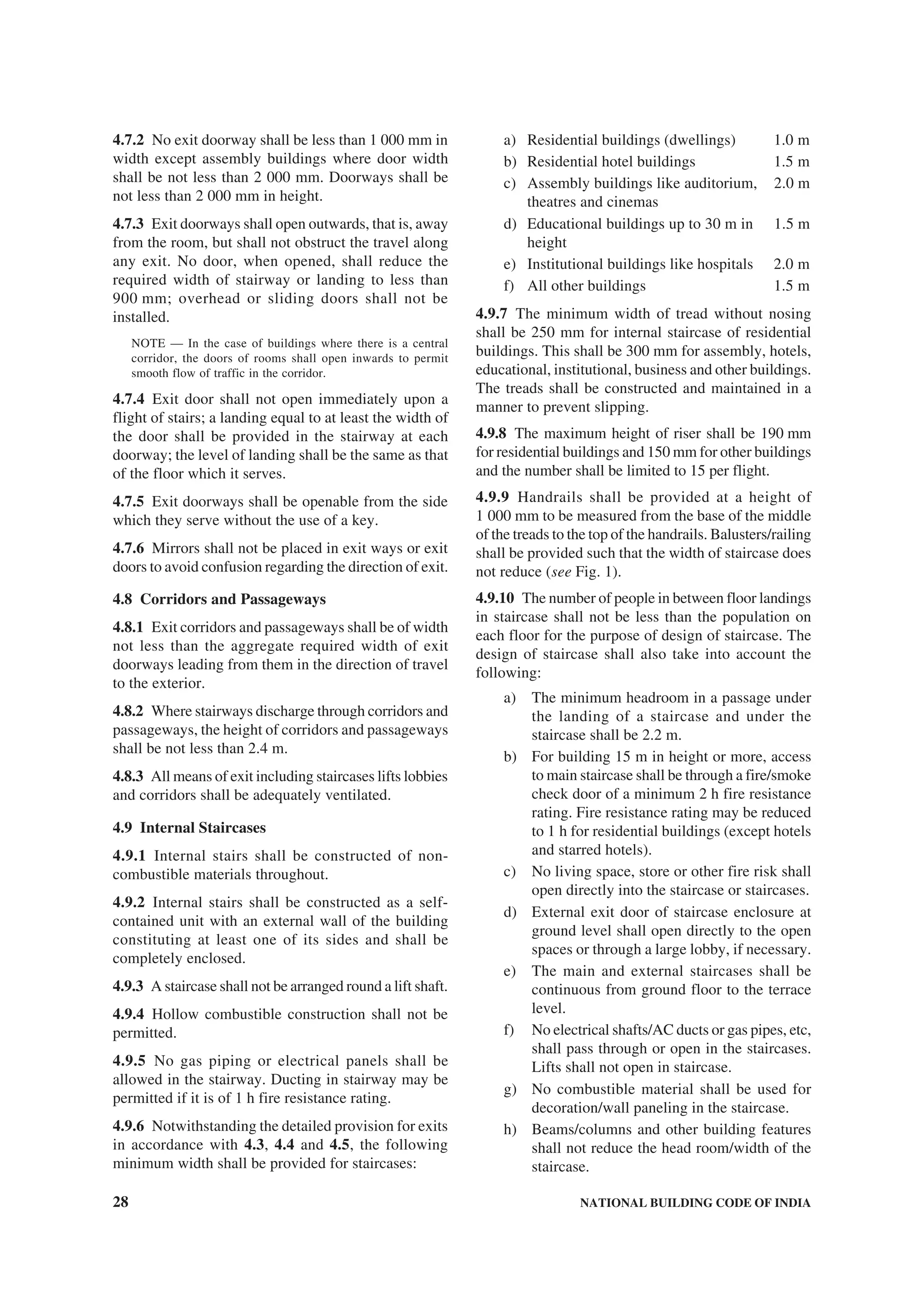 28 NATIONAL BUILDING CODE OF INDIA
4.7.2 No exit doorway shall be less than 1 000 mm in
width except assembly buildings where door width
shall be not less than 2 000 mm. Doorways shall be
not less than 2 000 mm in height.
4.7.3 Exit doorways shall open outwards, that is, away
from the room, but shall not obstruct the travel along
any exit. No door, when opened, shall reduce the
required width of stairway or landing to less than
900 mm; overhead or sliding doors shall not be
installed.
NOTE — In the case of buildings where there is a central
corridor, the doors of rooms shall open inwards to permit
smooth flow of traffic in the corridor.
4.7.4 Exit door shall not open immediately upon a
flight of stairs; a landing equal to at least the width of
the door shall be provided in the stairway at each
doorway; the level of landing shall be the same as that
of the floor which it serves.
4.7.5 Exit doorways shall be openable from the side
which they serve without the use of a key.
4.7.6 Mirrors shall not be placed in exit ways or exit
doors to avoid confusion regarding the direction of exit.
4.8 Corridors and Passageways
4.8.1 Exit corridors and passageways shall be of width
not less than the aggregate required width of exit
doorways leading from them in the direction of travel
to the exterior.
4.8.2 Where stairways discharge through corridors and
passageways, the height of corridors and passageways
shall be not less than 2.4 m.
4.8.3 All means of exit including staircases lifts lobbies
and corridors shall be adequately ventilated.
4.9 Internal Staircases
4.9.1 Internal stairs shall be constructed of non-
combustible materials throughout.
4.9.2 Internal stairs shall be constructed as a self-
contained unit with an external wall of the building
constituting at least one of its sides and shall be
completely enclosed.
4.9.3 A staircase shall not be arranged round a lift shaft.
4.9.4 Hollow combustible construction shall not be
permitted.
4.9.5 No gas piping or electrical panels shall be
allowed in the stairway. Ducting in stairway may be
permitted if it is of 1 h fire resistance rating.
4.9.6 Notwithstanding the detailed provision for exits
in accordance with 4.3, 4.4 and 4.5, the following
minimum width shall be provided for staircases:
a) Residential buildings (dwellings) 1.0 m
b) Residential hotel buildings 1.5 m
c) Assembly buildings like auditorium, 2.0 m
theatres and cinemas
d) Educational buildings up to 30 m in 1.5 m
height
e) Institutional buildings like hospitals 2.0 m
f) All other buildings 1.5 m
4.9.7 The minimum width of tread without nosing
shall be 250 mm for internal staircase of residential
buildings. This shall be 300 mm for assembly, hotels,
educational, institutional, business and other buildings.
The treads shall be constructed and maintained in a
manner to prevent slipping.
4.9.8 The maximum height of riser shall be 190 mm
for residential buildings and 150 mm for other buildings
and the number shall be limited to 15 per flight.
4.9.9 Handrails shall be provided at a height of
1 000 mm to be measured from the base of the middle
of the treads to the top of the handrails. Balusters/railing
shall be provided such that the width of staircase does
not reduce (see Fig. 1).
4.9.10 The number of people in between floor landings
in staircase shall not be less than the population on
each floor for the purpose of design of staircase. The
design of staircase shall also take into account the
following:
a) The minimum headroom in a passage under
the landing of a staircase and under the
staircase shall be 2.2 m.
b) For building 15 m in height or more, access
to main staircase shall be through a fire/smoke
check door of a minimum 2 h fire resistance
rating. Fire resistance rating may be reduced
to 1 h for residential buildings (except hotels
and starred hotels).
c) No living space, store or other fire risk shall
open directly into the staircase or staircases.
d) External exit door of staircase enclosure at
ground level shall open directly to the open
spaces or through a large lobby, if necessary.
e) The main and external staircases shall be
continuous from ground floor to the terrace
level.
f) No electrical shafts/AC ducts or gas pipes, etc,
shall pass through or open in the staircases.
Lifts shall not open in staircase.
g) No combustible material shall be used for
decoration/wall paneling in the staircase.
h) Beams/columns and other building features
shall not reduce the head room/width of the
staircase.
 