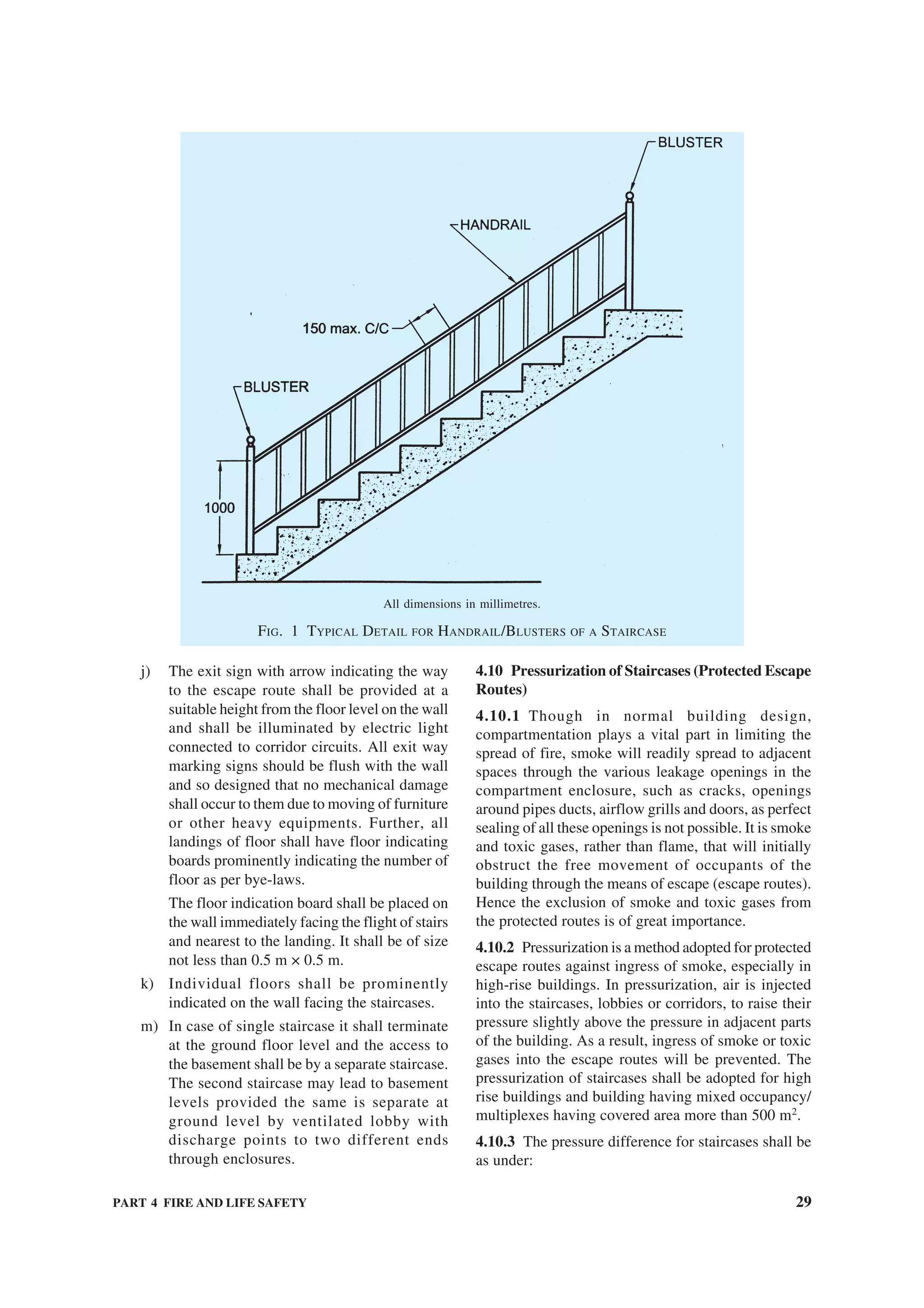 PART 4 FIRE AND LIFE SAFETY 29
j) The exit sign with arrow indicating the way
to the escape route shall be provided at a
suitable height from the floor level on the wall
and shall be illuminated by electric light
connected to corridor circuits. All exit way
marking signs should be flush with the wall
and so designed that no mechanical damage
shall occur to them due to moving of furniture
or other heavy equipments. Further, all
landings of floor shall have floor indicating
boards prominently indicating the number of
floor as per bye-laws.
The floor indication board shall be placed on
the wall immediately facing the flight of stairs
and nearest to the landing. It shall be of size
not less than 0.5 m × 0.5 m.
k) Individual floors shall be prominently
indicated on the wall facing the staircases.
m) In case of single staircase it shall terminate
at the ground floor level and the access to
the basement shall be by a separate staircase.
The second staircase may lead to basement
levels provided the same is separate at
ground level by ventilated lobby with
discharge points to two different ends
through enclosures.
4.10 Pressurization of Staircases (Protected Escape
Routes)
4.10.1 Though in normal building design,
compartmentation plays a vital part in limiting the
spread of fire, smoke will readily spread to adjacent
spaces through the various leakage openings in the
compartment enclosure, such as cracks, openings
around pipes ducts, airflow grills and doors, as perfect
sealing of all these openings is not possible. It is smoke
and toxic gases, rather than flame, that will initially
obstruct the free movement of occupants of the
building through the means of escape (escape routes).
Hence the exclusion of smoke and toxic gases from
the protected routes is of great importance.
4.10.2 Pressurization is a method adopted for protected
escape routes against ingress of smoke, especially in
high-rise buildings. In pressurization, air is injected
into the staircases, lobbies or corridors, to raise their
pressure slightly above the pressure in adjacent parts
of the building. As a result, ingress of smoke or toxic
gases into the escape routes will be prevented. The
pressurization of staircases shall be adopted for high
rise buildings and building having mixed occupancy/
multiplexes having covered area more than 500 m2
.
4.10.3 The pressure difference for staircases shall be
as under:
All dimensions in millimetres.
FIG. 1 TYPICAL DETAIL FOR HANDRAIL/BLUSTERS OF A STAIRCASE
 