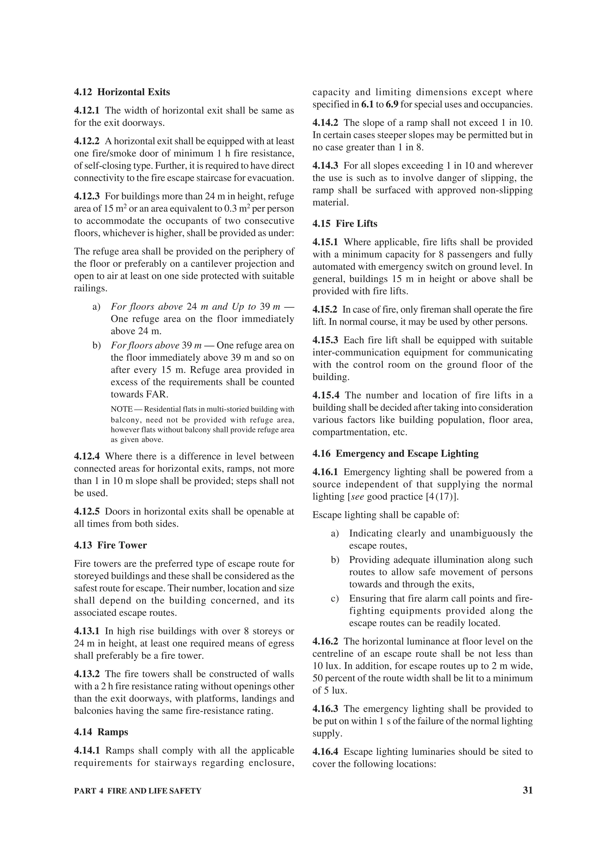 PART 4 FIRE AND LIFE SAFETY 31
4.12 Horizontal Exits
4.12.1 The width of horizontal exit shall be same as
for the exit doorways.
4.12.2 A horizontal exit shall be equipped with at least
one fire/smoke door of minimum 1 h fire resistance,
of self-closing type. Further, it is required to have direct
connectivity to the fire escape staircase for evacuation.
4.12.3 For buildings more than 24 m in height, refuge
area of 15 m2
or an area equivalent to 0.3 m2
per person
to accommodate the occupants of two consecutive
floors, whichever is higher, shall be provided as under:
The refuge area shall be provided on the periphery of
the floor or preferably on a cantilever projection and
open to air at least on one side protected with suitable
railings.
a) For floors above 24 m and Up to 39 m —
One refuge area on the floor immediately
above 24 m.
b) For floors above 39 m — One refuge area on
the floor immediately above 39 m and so on
after every 15 m. Refuge area provided in
excess of the requirements shall be counted
towards FAR.
NOTE — Residential flats in multi-storied building with
balcony, need not be provided with refuge area,
however flats without balcony shall provide refuge area
as given above.
4.12.4 Where there is a difference in level between
connected areas for horizontal exits, ramps, not more
than 1 in 10 m slope shall be provided; steps shall not
be used.
4.12.5 Doors in horizontal exits shall be openable at
all times from both sides.
4.13 Fire Tower
Fire towers are the preferred type of escape route for
storeyed buildings and these shall be considered as the
safest route for escape. Their number, location and size
shall depend on the building concerned, and its
associated escape routes.
4.13.1 In high rise buildings with over 8 storeys or
24 m in height, at least one required means of egress
shall preferably be a fire tower.
4.13.2 The fire towers shall be constructed of walls
with a 2 h fire resistance rating without openings other
than the exit doorways, with platforms, landings and
balconies having the same fire-resistance rating.
4.14 Ramps
4.14.1 Ramps shall comply with all the applicable
requirements for stairways regarding enclosure,
capacity and limiting dimensions except where
specified in 6.1 to 6.9 for special uses and occupancies.
4.14.2 The slope of a ramp shall not exceed 1 in 10.
In certain cases steeper slopes may be permitted but in
no case greater than 1 in 8.
4.14.3 For all slopes exceeding 1 in 10 and wherever
the use is such as to involve danger of slipping, the
ramp shall be surfaced with approved non-slipping
material.
4.15 Fire Lifts
4.15.1 Where applicable, fire lifts shall be provided
with a minimum capacity for 8 passengers and fully
automated with emergency switch on ground level. In
general, buildings 15 m in height or above shall be
provided with fire lifts.
4.15.2 In case of fire, only fireman shall operate the fire
lift. In normal course, it may be used by other persons.
4.15.3 Each fire lift shall be equipped with suitable
inter-communication equipment for communicating
with the control room on the ground floor of the
building.
4.15.4 The number and location of fire lifts in a
building shall be decided after taking into consideration
various factors like building population, floor area,
compartmentation, etc.
4.16 Emergency and Escape Lighting
4.16.1 Emergency lighting shall be powered from a
source independent of that supplying the normal
lighting [see good practice [4(17)].
Escape lighting shall be capable of:
a) Indicating clearly and unambiguously the
escape routes,
b) Providing adequate illumination along such
routes to allow safe movement of persons
towards and through the exits,
c) Ensuring that fire alarm call points and fire-
fighting equipments provided along the
escape routes can be readily located.
4.16.2 The horizontal luminance at floor level on the
centreline of an escape route shall be not less than
10 lux. In addition, for escape routes up to 2 m wide,
50 percent of the route width shall be lit to a minimum
of 5 lux.
4.16.3 The emergency lighting shall be provided to
be put on within 1 s of the failure of the normal lighting
supply.
4.16.4 Escape lighting luminaries should be sited to
cover the following locations:
 