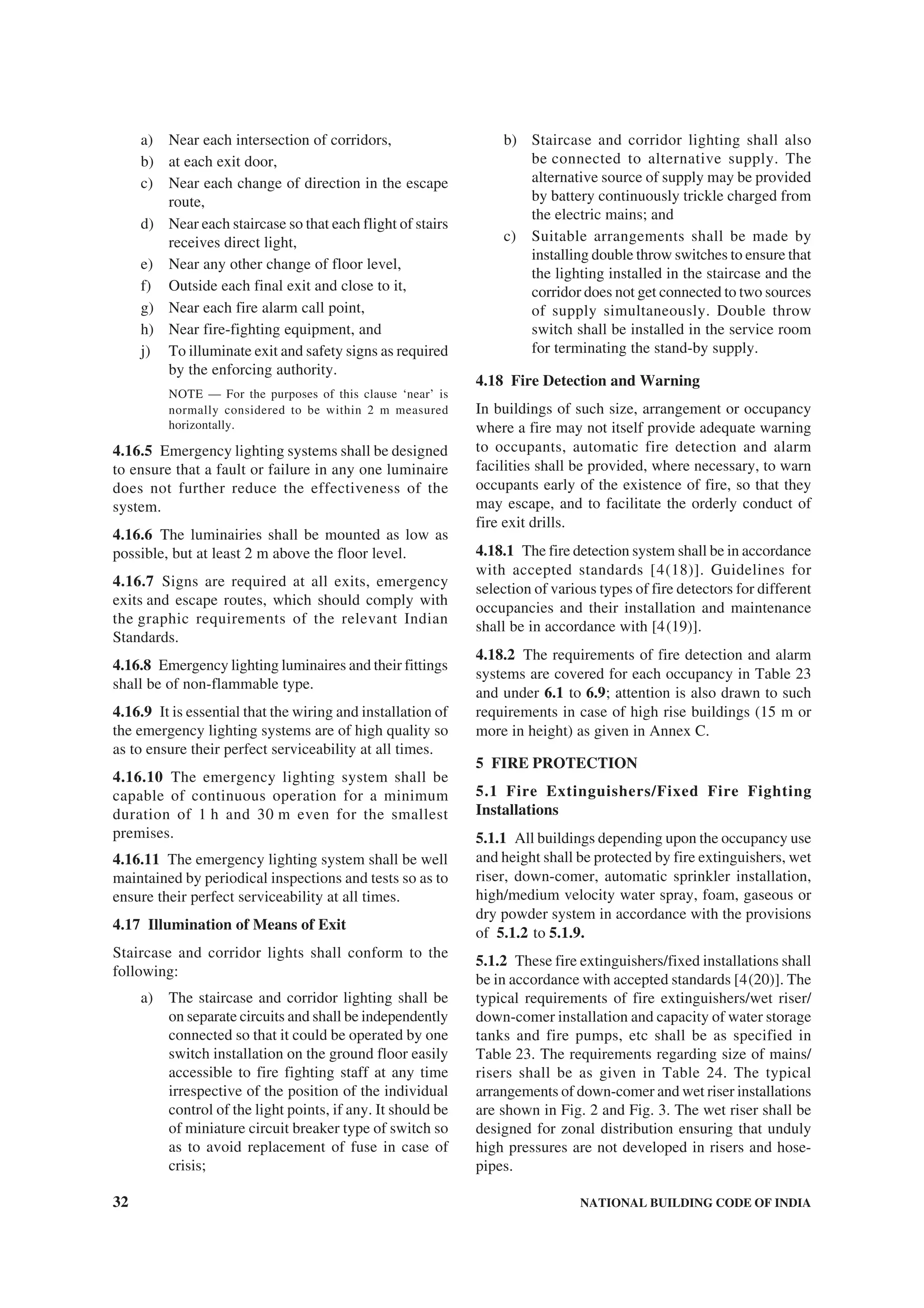 32 NATIONAL BUILDING CODE OF INDIA
a) Near each intersection of corridors,
b) at each exit door,
c) Near each change of direction in the escape
route,
d) Near each staircase so that each flight of stairs
receives direct light,
e) Near any other change of floor level,
f) Outside each final exit and close to it,
g) Near each fire alarm call point,
h) Near fire-fighting equipment, and
j) To illuminate exit and safety signs as required
by the enforcing authority.
NOTE — For the purposes of this clause ‘near’ is
normally considered to be within 2 m measured
horizontally.
4.16.5 Emergency lighting systems shall be designed
to ensure that a fault or failure in any one luminaire
does not further reduce the effectiveness of the
system.
4.16.6 The luminairies shall be mounted as low as
possible, but at least 2 m above the floor level.
4.16.7 Signs are required at all exits, emergency
exits and escape routes, which should comply with
the graphic requirements of the relevant Indian
Standards.
4.16.8 Emergency lighting luminaires and their fittings
shall be of non-flammable type.
4.16.9 It is essential that the wiring and installation of
the emergency lighting systems are of high quality so
as to ensure their perfect serviceability at all times.
4.16.10 The emergency lighting system shall be
capable of continuous operation for a minimum
duration of 1 h and 30 m even for the smallest
premises.
4.16.11 The emergency lighting system shall be well
maintained by periodical inspections and tests so as to
ensure their perfect serviceability at all times.
4.17 Illumination of Means of Exit
Staircase and corridor lights shall conform to the
following:
a) The staircase and corridor lighting shall be
on separate circuits and shall be independently
connected so that it could be operated by one
switch installation on the ground floor easily
accessible to fire fighting staff at any time
irrespective of the position of the individual
control of the light points, if any. It should be
of miniature circuit breaker type of switch so
as to avoid replacement of fuse in case of
crisis;
b) Staircase and corridor lighting shall also
be connected to alternative supply. The
alternative source of supply may be provided
by battery continuously trickle charged from
the electric mains; and
c) Suitable arrangements shall be made by
installing double throw switches to ensure that
the lighting installed in the staircase and the
corridor does not get connected to two sources
of supply simultaneously. Double throw
switch shall be installed in the service room
for terminating the stand-by supply.
4.18 Fire Detection and Warning
In buildings of such size, arrangement or occupancy
where a fire may not itself provide adequate warning
to occupants, automatic fire detection and alarm
facilities shall be provided, where necessary, to warn
occupants early of the existence of fire, so that they
may escape, and to facilitate the orderly conduct of
fire exit drills.
4.18.1 The fire detection system shall be in accordance
with accepted standards [4(18)]. Guidelines for
selection of various types of fire detectors for different
occupancies and their installation and maintenance
shall be in accordance with [4(19)].
4.18.2 The requirements of fire detection and alarm
systems are covered for each occupancy in Table 23
and under 6.1 to 6.9; attention is also drawn to such
requirements in case of high rise buildings (15 m or
more in height) as given in Annex C.
5 FIRE PROTECTION
5.1 Fire Extinguishers/Fixed Fire Fighting
Installations
5.1.1 All buildings depending upon the occupancy use
and height shall be protected by fire extinguishers, wet
riser, down-comer, automatic sprinkler installation,
high/medium velocity water spray, foam, gaseous or
dry powder system in accordance with the provisions
of 5.1.2 to 5.1.9.
5.1.2 These fire extinguishers/fixed installations shall
be in accordance with accepted standards [4(20)]. The
typical requirements of fire extinguishers/wet riser/
down-comer installation and capacity of water storage
tanks and fire pumps, etc shall be as specified in
Table 23. The requirements regarding size of mains/
risers shall be as given in Table 24. The typical
arrangements of down-comer and wet riser installations
are shown in Fig. 2 and Fig. 3. The wet riser shall be
designed for zonal distribution ensuring that unduly
high pressures are not developed in risers and hose-
pipes.
 
