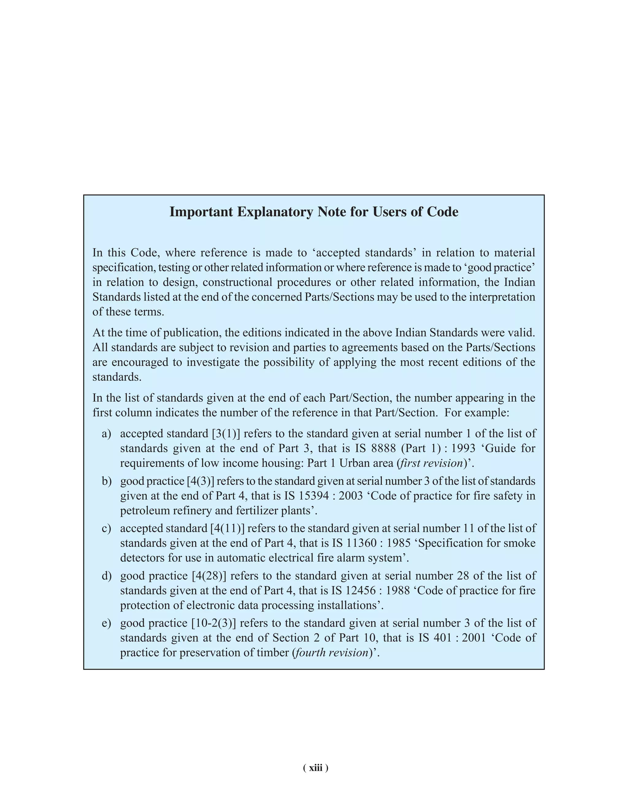 ( xiii )
Important Explanatory Note for Users of Code
In this Code, where reference is made to ‘accepted standards’ in relation to material
specification, testing or other related information or where reference is made to ‘good practice’
in relation to design, constructional procedures or other related information, the Indian
Standards listed at the end of the concerned Parts/Sections may be used to the interpretation
of these terms.
At the time of publication, the editions indicated in the above Indian Standards were valid.
All standards are subject to revision and parties to agreements based on the Parts/Sections
are encouraged to investigate the possibility of applying the most recent editions of the
standards.
In the list of standards given at the end of each Part/Section, the number appearing in the
first column indicates the number of the reference in that Part/Section. For example:
a) accepted standard [3(1)] refers to the standard given at serial number 1 of the list of
standards given at the end of Part 3, that is IS 8888 (Part 1) : 1993 ‘Guide for
requirements of low income housing: Part 1 Urban area (first revision)’.
b) good practice [4(3)] refers to the standard given at serial number 3 of the list of standards
given at the end of Part 4, that is IS 15394 : 2003 ‘Code of practice for fire safety in
petroleum refinery and fertilizer plants’.
c) accepted standard [4(11)] refers to the standard given at serial number 11 of the list of
standards given at the end of Part 4, that is IS 11360 : 1985 ‘Specification for smoke
detectors for use in automatic electrical fire alarm system’.
d) good practice [4(28)] refers to the standard given at serial number 28 of the list of
standards given at the end of Part 4, that is IS 12456 : 1988 ‘Code of practice for fire
protection of electronic data processing installations’.
e) good practice [10-2(3)] refers to the standard given at serial number 3 of the list of
standards given at the end of Section 2 of Part 10, that is IS 401 : 2001 ‘Code of
practice for preservation of timber (fourth revision)’.
 