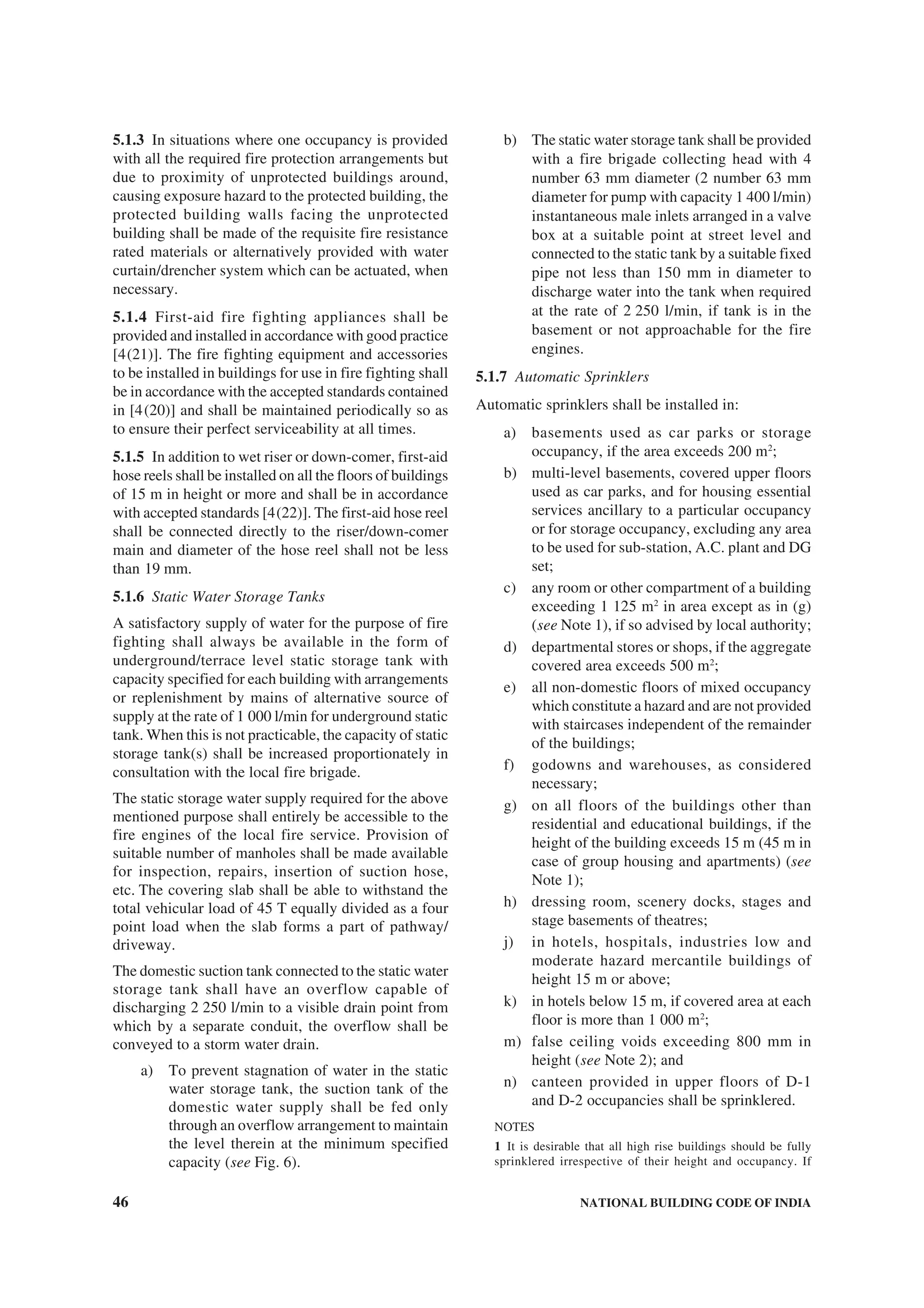 46 NATIONAL BUILDING CODE OF INDIA
5.1.3 In situations where one occupancy is provided
with all the required fire protection arrangements but
due to proximity of unprotected buildings around,
causing exposure hazard to the protected building, the
protected building walls facing the unprotected
building shall be made of the requisite fire resistance
rated materials or alternatively provided with water
curtain/drencher system which can be actuated, when
necessary.
5.1.4 First-aid fire fighting appliances shall be
provided and installed in accordance with good practice
[4(21)]. The fire fighting equipment and accessories
to be installed in buildings for use in fire fighting shall
be in accordance with the accepted standards contained
in [4(20)] and shall be maintained periodically so as
to ensure their perfect serviceability at all times.
5.1.5 In addition to wet riser or down-comer, first-aid
hose reels shall be installed on all the floors of buildings
of 15 m in height or more and shall be in accordance
with accepted standards [4(22)]. The first-aid hose reel
shall be connected directly to the riser/down-comer
main and diameter of the hose reel shall not be less
than 19 mm.
5.1.6 Static Water Storage Tanks
A satisfactory supply of water for the purpose of fire
fighting shall always be available in the form of
underground/terrace level static storage tank with
capacity specified for each building with arrangements
or replenishment by mains of alternative source of
supply at the rate of 1 000 l/min for underground static
tank. When this is not practicable, the capacity of static
storage tank(s) shall be increased proportionately in
consultation with the local fire brigade.
The static storage water supply required for the above
mentioned purpose shall entirely be accessible to the
fire engines of the local fire service. Provision of
suitable number of manholes shall be made available
for inspection, repairs, insertion of suction hose,
etc. The covering slab shall be able to withstand the
total vehicular load of 45 T equally divided as a four
point load when the slab forms a part of pathway/
driveway.
The domestic suction tank connected to the static water
storage tank shall have an overflow capable of
discharging 2 250 l/min to a visible drain point from
which by a separate conduit, the overflow shall be
conveyed to a storm water drain.
a) To prevent stagnation of water in the static
water storage tank, the suction tank of the
domestic water supply shall be fed only
through an overflow arrangement to maintain
the level therein at the minimum specified
capacity (see Fig. 6).
b) The static water storage tank shall be provided
with a fire brigade collecting head with 4
number 63 mm diameter (2 number 63 mm
diameter for pump with capacity 1 400 l/min)
instantaneous male inlets arranged in a valve
box at a suitable point at street level and
connected to the static tank by a suitable fixed
pipe not less than 150 mm in diameter to
discharge water into the tank when required
at the rate of 2 250 l/min, if tank is in the
basement or not approachable for the fire
engines.
5.1.7 Automatic Sprinklers
Automatic sprinklers shall be installed in:
a) basements used as car parks or storage
occupancy, if the area exceeds 200 m2
;
b) multi-level basements, covered upper floors
used as car parks, and for housing essential
services ancillary to a particular occupancy
or for storage occupancy, excluding any area
to be used for sub-station, A.C. plant and DG
set;
c) any room or other compartment of a building
exceeding 1 125 m2
in area except as in (g)
(see Note 1), if so advised by local authority;
d) departmental stores or shops, if the aggregate
covered area exceeds 500 m2
;
e) all non-domestic floors of mixed occupancy
which constitute a hazard and are not provided
with staircases independent of the remainder
of the buildings;
f) godowns and warehouses, as considered
necessary;
g) on all floors of the buildings other than
residential and educational buildings, if the
height of the building exceeds 15 m (45 m in
case of group housing and apartments) (see
Note 1);
h) dressing room, scenery docks, stages and
stage basements of theatres;
j) in hotels, hospitals, industries low and
moderate hazard mercantile buildings of
height 15 m or above;
k) in hotels below 15 m, if covered area at each
floor is more than 1 000 m2
;
m) false ceiling voids exceeding 800 mm in
height (see Note 2); and
n) canteen provided in upper floors of D-1
and D-2 occupancies shall be sprinklered.
NOTES
1 It is desirable that all high rise buildings should be fully
sprinklered irrespective of their height and occupancy. If
 