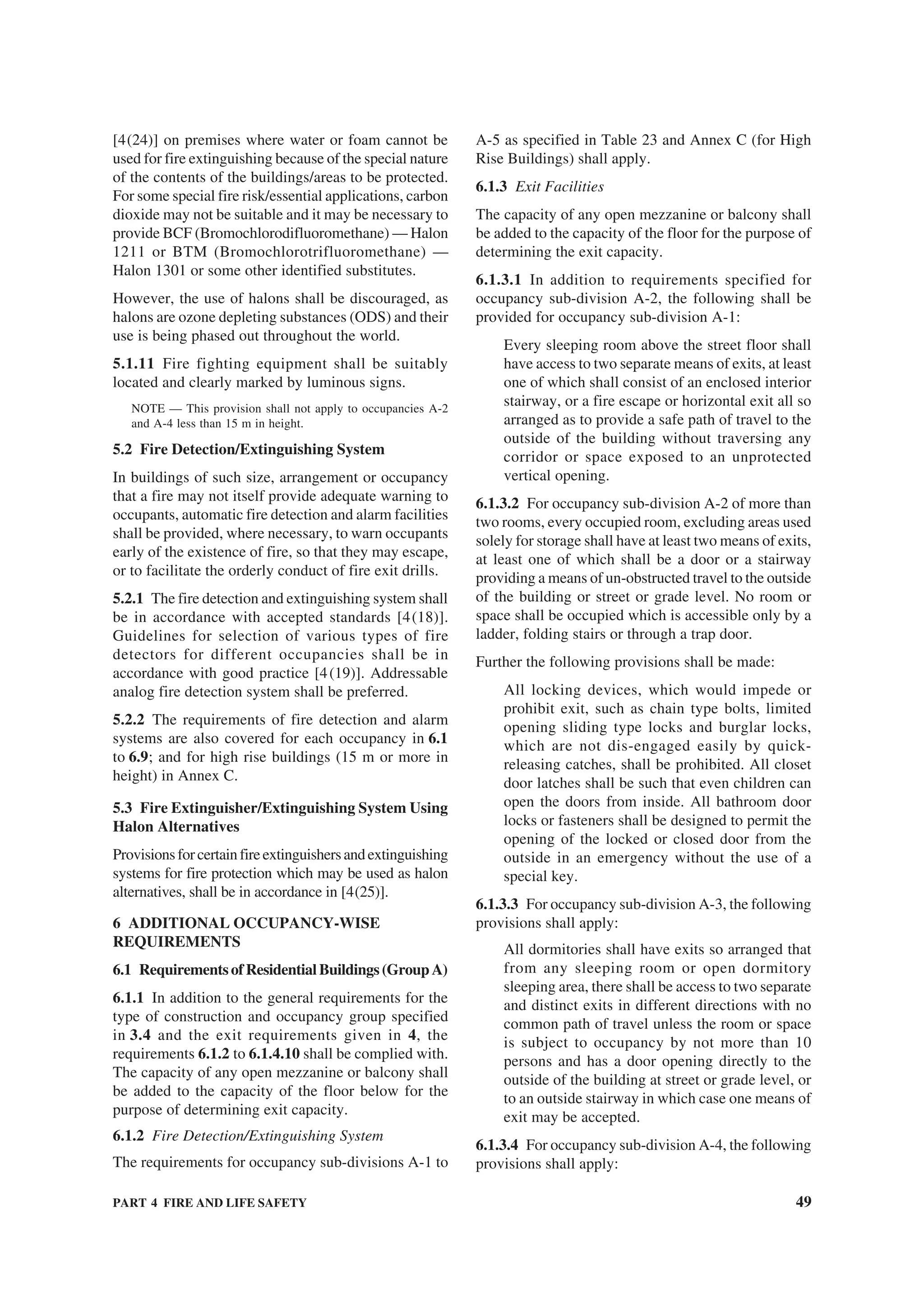 PART 4 FIRE AND LIFE SAFETY 49
[4(24)] on premises where water or foam cannot be
used for fire extinguishing because of the special nature
of the contents of the buildings/areas to be protected.
For some special fire risk/essential applications, carbon
dioxide may not be suitable and it may be necessary to
provide BCF (Bromochlorodifluoromethane) — Halon
1211 or BTM (Bromochlorotrifluoromethane) —
Halon 1301 or some other identified substitutes.
However, the use of halons shall be discouraged, as
halons are ozone depleting substances (ODS) and their
use is being phased out throughout the world.
5.1.11 Fire fighting equipment shall be suitably
located and clearly marked by luminous signs.
NOTE — This provision shall not apply to occupancies A-2
and A-4 less than 15 m in height.
5.2 Fire Detection/Extinguishing System
In buildings of such size, arrangement or occupancy
that a fire may not itself provide adequate warning to
occupants, automatic fire detection and alarm facilities
shall be provided, where necessary, to warn occupants
early of the existence of fire, so that they may escape,
or to facilitate the orderly conduct of fire exit drills.
5.2.1 The fire detection and extinguishing system shall
be in accordance with accepted standards [4(18)].
Guidelines for selection of various types of fire
detectors for different occupancies shall be in
accordance with good practice [4(19)]. Addressable
analog fire detection system shall be preferred.
5.2.2 The requirements of fire detection and alarm
systems are also covered for each occupancy in 6.1
to 6.9; and for high rise buildings (15 m or more in
height) in Annex C.
5.3 Fire Extinguisher/Extinguishing System Using
Halon Alternatives
Provisionsforcertainfireextinguishersandextinguishing
systems for fire protection which may be used as halon
alternatives, shall be in accordance in [4(25)].
6 ADDITIONAL OCCUPANCY-WISE
REQUIREMENTS
6.1 RequirementsofResidentialBuildings(GroupA)
6.1.1 In addition to the general requirements for the
type of construction and occupancy group specified
in 3.4 and the exit requirements given in 4, the
requirements 6.1.2 to 6.1.4.10 shall be complied with.
The capacity of any open mezzanine or balcony shall
be added to the capacity of the floor below for the
purpose of determining exit capacity.
6.1.2 Fire Detection/Extinguishing System
The requirements for occupancy sub-divisions A-1 to
A-5 as specified in Table 23 and Annex C (for High
Rise Buildings) shall apply.
6.1.3 Exit Facilities
The capacity of any open mezzanine or balcony shall
be added to the capacity of the floor for the purpose of
determining the exit capacity.
6.1.3.1 In addition to requirements specified for
occupancy sub-division A-2, the following shall be
provided for occupancy sub-division A-1:
Every sleeping room above the street floor shall
have access to two separate means of exits, at least
one of which shall consist of an enclosed interior
stairway, or a fire escape or horizontal exit all so
arranged as to provide a safe path of travel to the
outside of the building without traversing any
corridor or space exposed to an unprotected
vertical opening.
6.1.3.2 For occupancy sub-division A-2 of more than
two rooms, every occupied room, excluding areas used
solely for storage shall have at least two means of exits,
at least one of which shall be a door or a stairway
providing a means of un-obstructed travel to the outside
of the building or street or grade level. No room or
space shall be occupied which is accessible only by a
ladder, folding stairs or through a trap door.
Further the following provisions shall be made:
All locking devices, which would impede or
prohibit exit, such as chain type bolts, limited
opening sliding type locks and burglar locks,
which are not dis-engaged easily by quick-
releasing catches, shall be prohibited. All closet
door latches shall be such that even children can
open the doors from inside. All bathroom door
locks or fasteners shall be designed to permit the
opening of the locked or closed door from the
outside in an emergency without the use of a
special key.
6.1.3.3 For occupancy sub-division A-3, the following
provisions shall apply:
All dormitories shall have exits so arranged that
from any sleeping room or open dormitory
sleeping area, there shall be access to two separate
and distinct exits in different directions with no
common path of travel unless the room or space
is subject to occupancy by not more than 10
persons and has a door opening directly to the
outside of the building at street or grade level, or
to an outside stairway in which case one means of
exit may be accepted.
6.1.3.4 For occupancy sub-division A-4, the following
provisions shall apply:
 