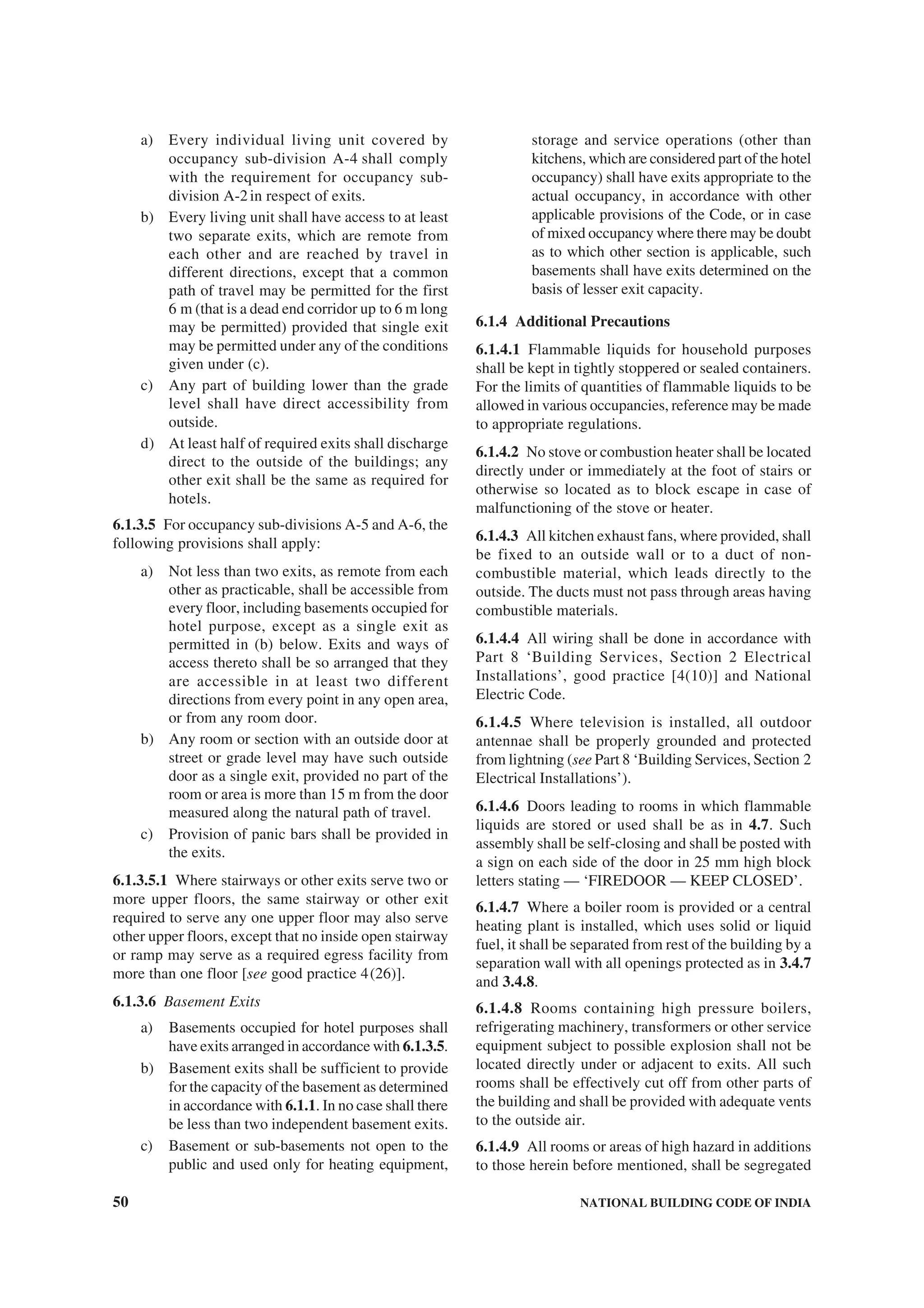 50 NATIONAL BUILDING CODE OF INDIA
a) Every individual living unit covered by
occupancy sub-division A-4 shall comply
with the requirement for occupancy sub-
division A-2in respect of exits.
b) Every living unit shall have access to at least
two separate exits, which are remote from
each other and are reached by travel in
different directions, except that a common
path of travel may be permitted for the first
6 m (that is a dead end corridor up to 6 m long
may be permitted) provided that single exit
may be permitted under any of the conditions
given under (c).
c) Any part of building lower than the grade
level shall have direct accessibility from
outside.
d) At least half of required exits shall discharge
direct to the outside of the buildings; any
other exit shall be the same as required for
hotels.
6.1.3.5 For occupancy sub-divisions A-5 and A-6, the
following provisions shall apply:
a) Not less than two exits, as remote from each
other as practicable, shall be accessible from
every floor, including basements occupied for
hotel purpose, except as a single exit as
permitted in (b) below. Exits and ways of
access thereto shall be so arranged that they
are accessible in at least two different
directions from every point in any open area,
or from any room door.
b) Any room or section with an outside door at
street or grade level may have such outside
door as a single exit, provided no part of the
room or area is more than 15 m from the door
measured along the natural path of travel.
c) Provision of panic bars shall be provided in
the exits.
6.1.3.5.1 Where stairways or other exits serve two or
more upper floors, the same stairway or other exit
required to serve any one upper floor may also serve
other upper floors, except that no inside open stairway
or ramp may serve as a required egress facility from
more than one floor [see good practice 4(26)].
6.1.3.6 Basement Exits
a) Basements occupied for hotel purposes shall
have exits arranged in accordance with 6.1.3.5.
b) Basement exits shall be sufficient to provide
for the capacity of the basement as determined
in accordance with 6.1.1. In no case shall there
be less than two independent basement exits.
c) Basement or sub-basements not open to the
public and used only for heating equipment,
storage and service operations (other than
kitchens, which are considered part of the hotel
occupancy) shall have exits appropriate to the
actual occupancy, in accordance with other
applicable provisions of the Code, or in case
of mixed occupancy where there may be doubt
as to which other section is applicable, such
basements shall have exits determined on the
basis of lesser exit capacity.
6.1.4 Additional Precautions
6.1.4.1 Flammable liquids for household purposes
shall be kept in tightly stoppered or sealed containers.
For the limits of quantities of flammable liquids to be
allowed in various occupancies, reference may be made
to appropriate regulations.
6.1.4.2 No stove or combustion heater shall be located
directly under or immediately at the foot of stairs or
otherwise so located as to block escape in case of
malfunctioning of the stove or heater.
6.1.4.3 All kitchen exhaust fans, where provided, shall
be fixed to an outside wall or to a duct of non-
combustible material, which leads directly to the
outside. The ducts must not pass through areas having
combustible materials.
6.1.4.4 All wiring shall be done in accordance with
Part 8 ‘Building Services, Section 2 Electrical
Installations’, good practice [4(10)] and National
Electric Code.
6.1.4.5 Where television is installed, all outdoor
antennae shall be properly grounded and protected
from lightning (see Part 8 ‘Building Services, Section 2
Electrical Installations’).
6.1.4.6 Doors leading to rooms in which flammable
liquids are stored or used shall be as in 4.7. Such
assembly shall be self-closing and shall be posted with
a sign on each side of the door in 25 mm high block
letters stating — ‘FIREDOOR — KEEP CLOSED’.
6.1.4.7 Where a boiler room is provided or a central
heating plant is installed, which uses solid or liquid
fuel, it shall be separated from rest of the building by a
separation wall with all openings protected as in 3.4.7
and 3.4.8.
6.1.4.8 Rooms containing high pressure boilers,
refrigerating machinery, transformers or other service
equipment subject to possible explosion shall not be
located directly under or adjacent to exits. All such
rooms shall be effectively cut off from other parts of
the building and shall be provided with adequate vents
to the outside air.
6.1.4.9 All rooms or areas of high hazard in additions
to those herein before mentioned, shall be segregated
 