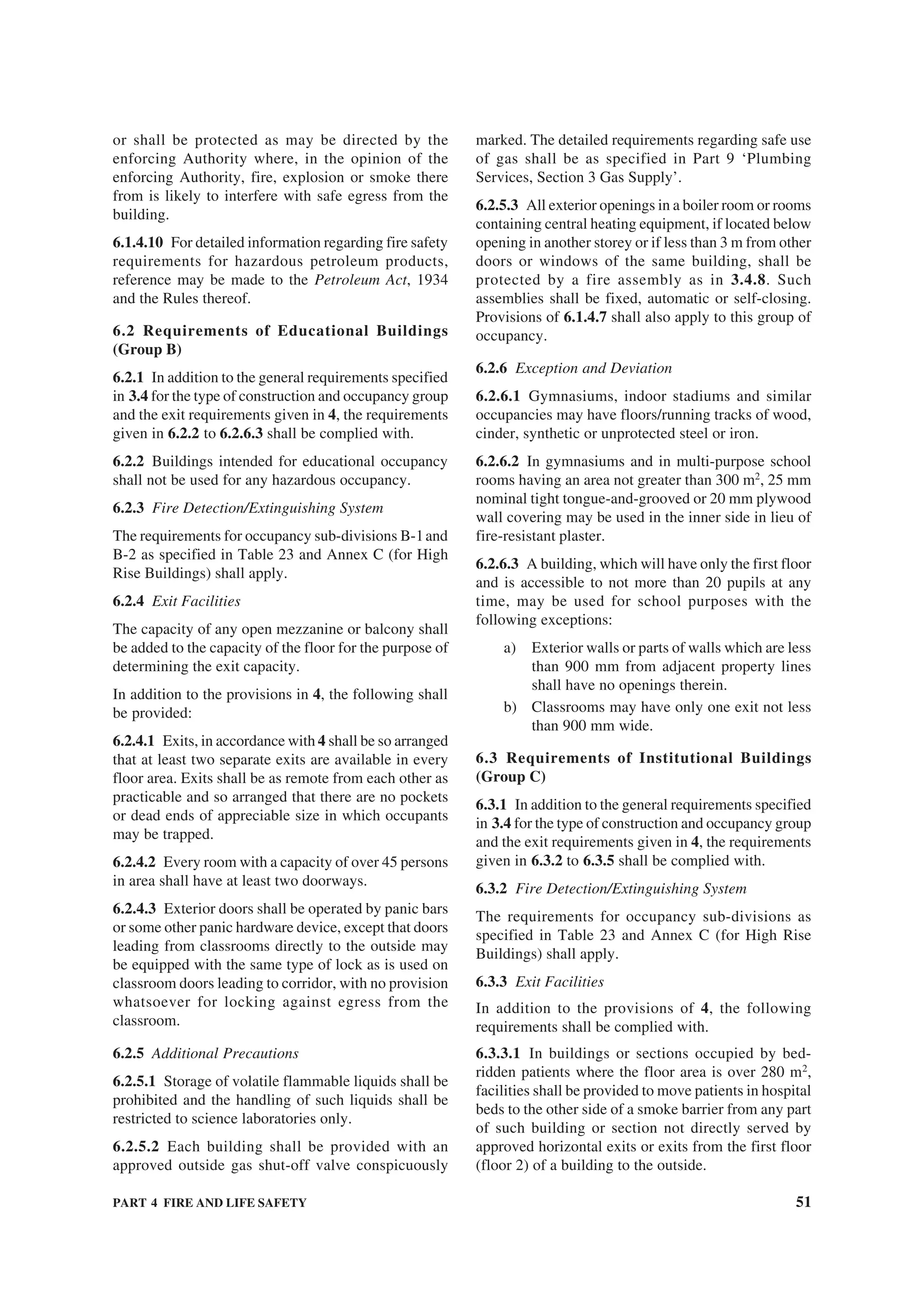 PART 4 FIRE AND LIFE SAFETY 51
or shall be protected as may be directed by the
enforcing Authority where, in the opinion of the
enforcing Authority, fire, explosion or smoke there
from is likely to interfere with safe egress from the
building.
6.1.4.10 For detailed information regarding fire safety
requirements for hazardous petroleum products,
reference may be made to the Petroleum Act, 1934
and the Rules thereof.
6.2 Requirements of Educational Buildings
(Group B)
6.2.1 In addition to the general requirements specified
in 3.4 for the type of construction and occupancy group
and the exit requirements given in 4, the requirements
given in 6.2.2 to 6.2.6.3 shall be complied with.
6.2.2 Buildings intended for educational occupancy
shall not be used for any hazardous occupancy.
6.2.3 Fire Detection/Extinguishing System
The requirements for occupancy sub-divisions B-1and
B-2 as specified in Table 23 and Annex C (for High
Rise Buildings) shall apply.
6.2.4 Exit Facilities
The capacity of any open mezzanine or balcony shall
be added to the capacity of the floor for the purpose of
determining the exit capacity.
In addition to the provisions in 4, the following shall
be provided:
6.2.4.1 Exits, in accordance with 4 shall be so arranged
that at least two separate exits are available in every
floor area. Exits shall be as remote from each other as
practicable and so arranged that there are no pockets
or dead ends of appreciable size in which occupants
may be trapped.
6.2.4.2 Every room with a capacity of over 45 persons
in area shall have at least two doorways.
6.2.4.3 Exterior doors shall be operated by panic bars
or some other panic hardware device, except that doors
leading from classrooms directly to the outside may
be equipped with the same type of lock as is used on
classroom doors leading to corridor, with no provision
whatsoever for locking against egress from the
classroom.
6.2.5 Additional Precautions
6.2.5.1 Storage of volatile flammable liquids shall be
prohibited and the handling of such liquids shall be
restricted to science laboratories only.
6.2.5.2 Each building shall be provided with an
approved outside gas shut-off valve conspicuously
marked. The detailed requirements regarding safe use
of gas shall be as specified in Part 9 ‘Plumbing
Services, Section 3 Gas Supply’.
6.2.5.3 All exterior openings in a boiler room or rooms
containing central heating equipment, if located below
opening in another storey or if less than 3 m from other
doors or windows of the same building, shall be
protected by a fire assembly as in 3.4.8. Such
assemblies shall be fixed, automatic or self-closing.
Provisions of 6.1.4.7 shall also apply to this group of
occupancy.
6.2.6 Exception and Deviation
6.2.6.1 Gymnasiums, indoor stadiums and similar
occupancies may have floors/running tracks of wood,
cinder, synthetic or unprotected steel or iron.
6.2.6.2 In gymnasiums and in multi-purpose school
rooms having an area not greater than 300 m2
, 25 mm
nominal tight tongue-and-grooved or 20 mm plywood
wall covering may be used in the inner side in lieu of
fire-resistant plaster.
6.2.6.3 A building, which will have only the first floor
and is accessible to not more than 20 pupils at any
time, may be used for school purposes with the
following exceptions:
a) Exterior walls or parts of walls which are less
than 900 mm from adjacent property lines
shall have no openings therein.
b) Classrooms may have only one exit not less
than 900 mm wide.
6.3 Requirements of Institutional Buildings
(Group C)
6.3.1 In addition to the general requirements specified
in 3.4 for the type of construction and occupancy group
and the exit requirements given in 4, the requirements
given in 6.3.2 to 6.3.5 shall be complied with.
6.3.2 Fire Detection/Extinguishing System
The requirements for occupancy sub-divisions as
specified in Table 23 and Annex C (for High Rise
Buildings) shall apply.
6.3.3 Exit Facilities
In addition to the provisions of 4, the following
requirements shall be complied with.
6.3.3.1 In buildings or sections occupied by bed-
ridden patients where the floor area is over 280 m2
,
facilities shall be provided to move patients in hospital
beds to the other side of a smoke barrier from any part
of such building or section not directly served by
approved horizontal exits or exits from the first floor
(floor 2) of a building to the outside.
 