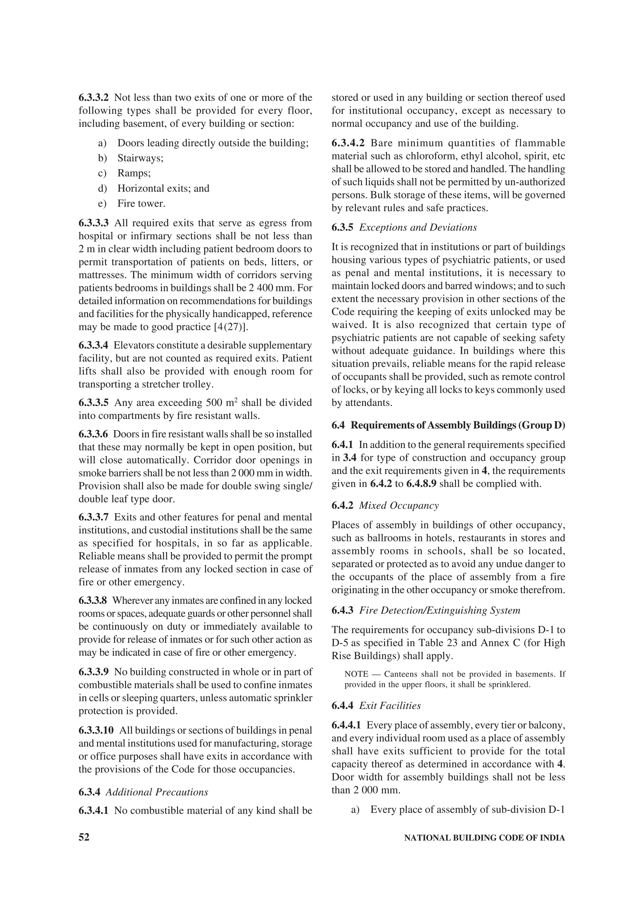 52 NATIONAL BUILDING CODE OF INDIA
6.3.3.2 Not less than two exits of one or more of the
following types shall be provided for every floor,
including basement, of every building or section:
a) Doors leading directly outside the building;
b) Stairways;
c) Ramps;
d) Horizontal exits; and
e) Fire tower.
6.3.3.3 All required exits that serve as egress from
hospital or infirmary sections shall be not less than
2 m in clear width including patient bedroom doors to
permit transportation of patients on beds, litters, or
mattresses. The minimum width of corridors serving
patients bedrooms in buildings shall be 2 400 mm. For
detailed information on recommendations for buildings
and facilities for the physically handicapped, reference
may be made to good practice [4(27)].
6.3.3.4 Elevators constitute a desirable supplementary
facility, but are not counted as required exits. Patient
lifts shall also be provided with enough room for
transporting a stretcher trolley.
6.3.3.5 Any area exceeding 500 m2
shall be divided
into compartments by fire resistant walls.
6.3.3.6 Doors in fire resistant walls shall be so installed
that these may normally be kept in open position, but
will close automatically. Corridor door openings in
smoke barriers shall be not less than 2 000 mm in width.
Provision shall also be made for double swing single/
double leaf type door.
6.3.3.7 Exits and other features for penal and mental
institutions, and custodial institutions shall be the same
as specified for hospitals, in so far as applicable.
Reliable means shall be provided to permit the prompt
release of inmates from any locked section in case of
fire or other emergency.
6.3.3.8 Whereveranyinmatesareconfinedinanylocked
rooms or spaces, adequate guards or other personnel shall
be continuously on duty or immediately available to
provide for release of inmates or for such other action as
may be indicated in case of fire or other emergency.
6.3.3.9 No building constructed in whole or in part of
combustible materials shall be used to confine inmates
in cells or sleeping quarters, unless automatic sprinkler
protection is provided.
6.3.3.10 All buildings or sections of buildings in penal
and mental institutions used for manufacturing, storage
or office purposes shall have exits in accordance with
the provisions of the Code for those occupancies.
6.3.4 Additional Precautions
6.3.4.1 No combustible material of any kind shall be
stored or used in any building or section thereof used
for institutional occupancy, except as necessary to
normal occupancy and use of the building.
6.3.4.2 Bare minimum quantities of flammable
material such as chloroform, ethyl alcohol, spirit, etc
shall be allowed to be stored and handled. The handling
of such liquids shall not be permitted by un-authorized
persons. Bulk storage of these items, will be governed
by relevant rules and safe practices.
6.3.5 Exceptions and Deviations
It is recognized that in institutions or part of buildings
housing various types of psychiatric patients, or used
as penal and mental institutions, it is necessary to
maintain locked doors and barred windows; and to such
extent the necessary provision in other sections of the
Code requiring the keeping of exits unlocked may be
waived. It is also recognized that certain type of
psychiatric patients are not capable of seeking safety
without adequate guidance. In buildings where this
situation prevails, reliable means for the rapid release
of occupants shall be provided, such as remote control
of locks, or by keying all locks to keys commonly used
by attendants.
6.4 Requirements of Assembly Buildings (Group D)
6.4.1 In addition to the general requirements specified
in 3.4 for type of construction and occupancy group
and the exit requirements given in 4, the requirements
given in 6.4.2 to 6.4.8.9 shall be complied with.
6.4.2 Mixed Occupancy
Places of assembly in buildings of other occupancy,
such as ballrooms in hotels, restaurants in stores and
assembly rooms in schools, shall be so located,
separated or protected as to avoid any undue danger to
the occupants of the place of assembly from a fire
originating in the other occupancy or smoke therefrom.
6.4.3 Fire Detection/Extinguishing System
The requirements for occupancy sub-divisions D-1 to
D-5 as specified in Table 23 and Annex C (for High
Rise Buildings) shall apply.
NOTE — Canteens shall not be provided in basements. If
provided in the upper floors, it shall be sprinklered.
6.4.4 Exit Facilities
6.4.4.1 Every place of assembly, every tier or balcony,
and every individual room used as a place of assembly
shall have exits sufficient to provide for the total
capacity thereof as determined in accordance with 4.
Door width for assembly buildings shall not be less
than 2 000 mm.
a) Every place of assembly of sub-division D-1
 