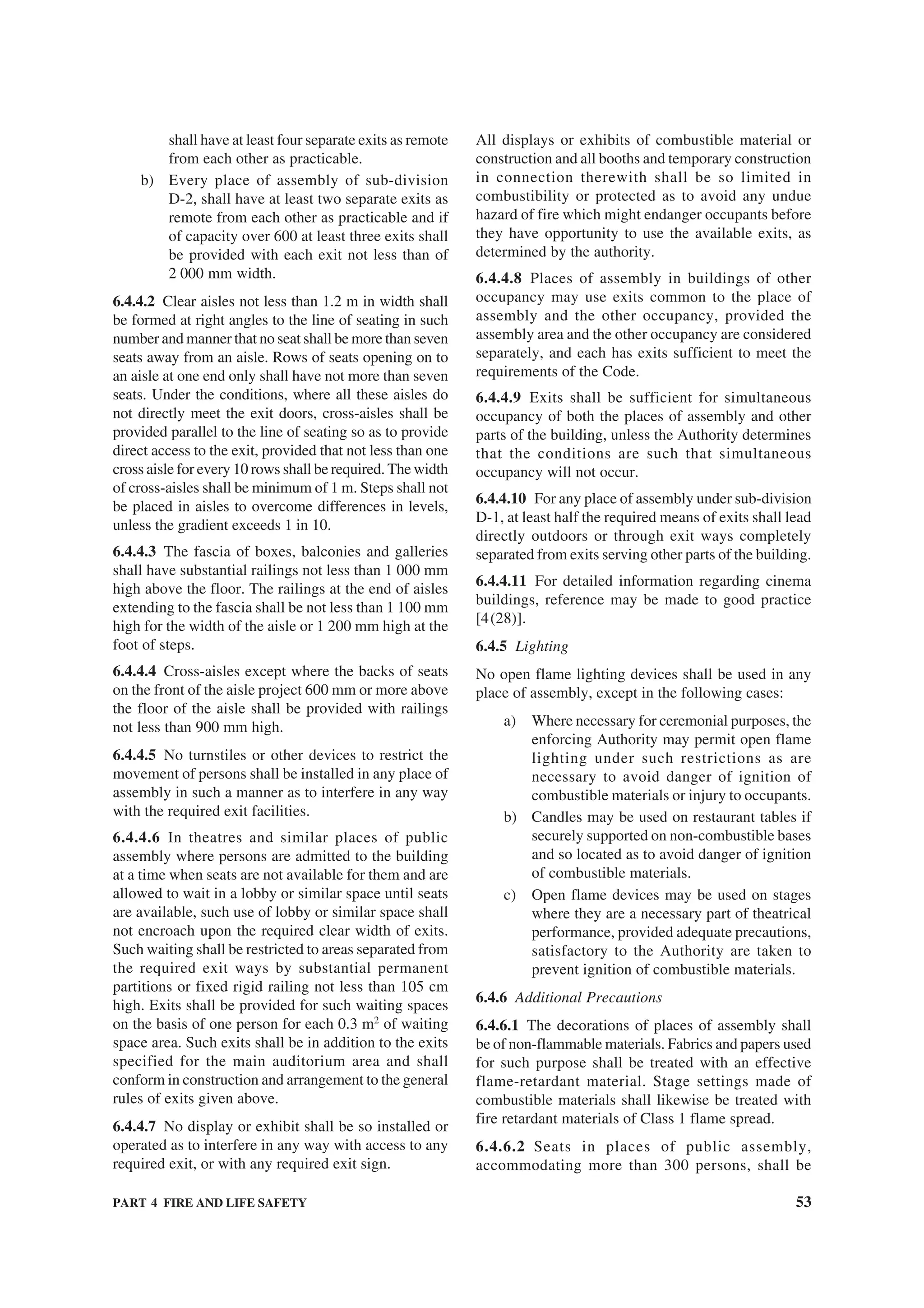 PART 4 FIRE AND LIFE SAFETY 53
shall have at least four separate exits as remote
from each other as practicable.
b) Every place of assembly of sub-division
D-2, shall have at least two separate exits as
remote from each other as practicable and if
of capacity over 600 at least three exits shall
be provided with each exit not less than of
2 000 mm width.
6.4.4.2 Clear aisles not less than 1.2 m in width shall
be formed at right angles to the line of seating in such
number and manner that no seat shall be more than seven
seats away from an aisle. Rows of seats opening on to
an aisle at one end only shall have not more than seven
seats. Under the conditions, where all these aisles do
not directly meet the exit doors, cross-aisles shall be
provided parallel to the line of seating so as to provide
direct access to the exit, provided that not less than one
cross aisle for every 10 rows shall be required. The width
of cross-aisles shall be minimum of 1 m. Steps shall not
be placed in aisles to overcome differences in levels,
unless the gradient exceeds 1 in 10.
6.4.4.3 The fascia of boxes, balconies and galleries
shall have substantial railings not less than 1 000 mm
high above the floor. The railings at the end of aisles
extending to the fascia shall be not less than 1 100 mm
high for the width of the aisle or 1 200 mm high at the
foot of steps.
6.4.4.4 Cross-aisles except where the backs of seats
on the front of the aisle project 600 mm or more above
the floor of the aisle shall be provided with railings
not less than 900 mm high.
6.4.4.5 No turnstiles or other devices to restrict the
movement of persons shall be installed in any place of
assembly in such a manner as to interfere in any way
with the required exit facilities.
6.4.4.6 In theatres and similar places of public
assembly where persons are admitted to the building
at a time when seats are not available for them and are
allowed to wait in a lobby or similar space until seats
are available, such use of lobby or similar space shall
not encroach upon the required clear width of exits.
Such waiting shall be restricted to areas separated from
the required exit ways by substantial permanent
partitions or fixed rigid railing not less than 105 cm
high. Exits shall be provided for such waiting spaces
on the basis of one person for each 0.3 m2
of waiting
space area. Such exits shall be in addition to the exits
specified for the main auditorium area and shall
conform in construction and arrangement to the general
rules of exits given above.
6.4.4.7 No display or exhibit shall be so installed or
operated as to interfere in any way with access to any
required exit, or with any required exit sign.
All displays or exhibits of combustible material or
construction and all booths and temporary construction
in connection therewith shall be so limited in
combustibility or protected as to avoid any undue
hazard of fire which might endanger occupants before
they have opportunity to use the available exits, as
determined by the authority.
6.4.4.8 Places of assembly in buildings of other
occupancy may use exits common to the place of
assembly and the other occupancy, provided the
assembly area and the other occupancy are considered
separately, and each has exits sufficient to meet the
requirements of the Code.
6.4.4.9 Exits shall be sufficient for simultaneous
occupancy of both the places of assembly and other
parts of the building, unless the Authority determines
that the conditions are such that simultaneous
occupancy will not occur.
6.4.4.10 For any place of assembly under sub-division
D-1, at least half the required means of exits shall lead
directly outdoors or through exit ways completely
separated from exits serving other parts of the building.
6.4.4.11 For detailed information regarding cinema
buildings, reference may be made to good practice
[4(28)].
6.4.5 Lighting
No open flame lighting devices shall be used in any
place of assembly, except in the following cases:
a) Where necessary for ceremonial purposes, the
enforcing Authority may permit open flame
lighting under such restrictions as are
necessary to avoid danger of ignition of
combustible materials or injury to occupants.
b) Candles may be used on restaurant tables if
securely supported on non-combustible bases
and so located as to avoid danger of ignition
of combustible materials.
c) Open flame devices may be used on stages
where they are a necessary part of theatrical
performance, provided adequate precautions,
satisfactory to the Authority are taken to
prevent ignition of combustible materials.
6.4.6 Additional Precautions
6.4.6.1 The decorations of places of assembly shall
be of non-flammable materials. Fabrics and papers used
for such purpose shall be treated with an effective
flame-retardant material. Stage settings made of
combustible materials shall likewise be treated with
fire retardant materials of Class 1 flame spread.
6.4.6.2 Seats in places of public assembly,
accommodating more than 300 persons, shall be
 