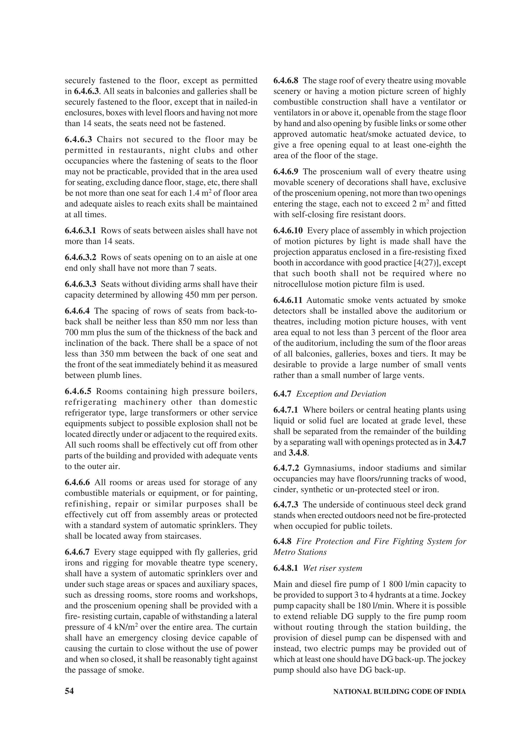 54 NATIONAL BUILDING CODE OF INDIA
securely fastened to the floor, except as permitted
in 6.4.6.3. All seats in balconies and galleries shall be
securely fastened to the floor, except that in nailed-in
enclosures, boxes with level floors and having not more
than 14 seats, the seats need not be fastened.
6.4.6.3 Chairs not secured to the floor may be
permitted in restaurants, night clubs and other
occupancies where the fastening of seats to the floor
may not be practicable, provided that in the area used
for seating, excluding dance floor, stage, etc, there shall
be not more than one seat for each 1.4 m2
of floor area
and adequate aisles to reach exits shall be maintained
at all times.
6.4.6.3.1 Rows of seats between aisles shall have not
more than 14 seats.
6.4.6.3.2 Rows of seats opening on to an aisle at one
end only shall have not more than 7 seats.
6.4.6.3.3 Seats without dividing arms shall have their
capacity determined by allowing 450 mm per person.
6.4.6.4 The spacing of rows of seats from back-to-
back shall be neither less than 850 mm nor less than
700 mm plus the sum of the thickness of the back and
inclination of the back. There shall be a space of not
less than 350 mm between the back of one seat and
the front of the seat immediately behind it as measured
between plumb lines.
6.4.6.5 Rooms containing high pressure boilers,
refrigerating machinery other than domestic
refrigerator type, large transformers or other service
equipments subject to possible explosion shall not be
located directly under or adjacent to the required exits.
All such rooms shall be effectively cut off from other
parts of the building and provided with adequate vents
to the outer air.
6.4.6.6 All rooms or areas used for storage of any
combustible materials or equipment, or for painting,
refinishing, repair or similar purposes shall be
effectively cut off from assembly areas or protected
with a standard system of automatic sprinklers. They
shall be located away from staircases.
6.4.6.7 Every stage equipped with fly galleries, grid
irons and rigging for movable theatre type scenery,
shall have a system of automatic sprinklers over and
under such stage areas or spaces and auxiliary spaces,
such as dressing rooms, store rooms and workshops,
and the proscenium opening shall be provided with a
fire- resisting curtain, capable of withstanding a lateral
pressure of 4 kN/m2
over the entire area. The curtain
shall have an emergency closing device capable of
causing the curtain to close without the use of power
and when so closed, it shall be reasonably tight against
the passage of smoke.
6.4.6.8 The stage roof of every theatre using movable
scenery or having a motion picture screen of highly
combustible construction shall have a ventilator or
ventilators in or above it, openable from the stage floor
by hand and also opening by fusible links or some other
approved automatic heat/smoke actuated device, to
give a free opening equal to at least one-eighth the
area of the floor of the stage.
6.4.6.9 The proscenium wall of every theatre using
movable scenery of decorations shall have, exclusive
of the proscenium opening, not more than two openings
entering the stage, each not to exceed 2 m2
and fitted
with self-closing fire resistant doors.
6.4.6.10 Every place of assembly in which projection
of motion pictures by light is made shall have the
projection apparatus enclosed in a fire-resisting fixed
booth in accordance with good practice [4(27)], except
that such booth shall not be required where no
nitrocellulose motion picture film is used.
6.4.6.11 Automatic smoke vents actuated by smoke
detectors shall be installed above the auditorium or
theatres, including motion picture houses, with vent
area equal to not less than 3 percent of the floor area
of the auditorium, including the sum of the floor areas
of all balconies, galleries, boxes and tiers. It may be
desirable to provide a large number of small vents
rather than a small number of large vents.
6.4.7 Exception and Deviation
6.4.7.1 Where boilers or central heating plants using
liquid or solid fuel are located at grade level, these
shall be separated from the remainder of the building
by a separating wall with openings protected as in 3.4.7
and 3.4.8.
6.4.7.2 Gymnasiums, indoor stadiums and similar
occupancies may have floors/running tracks of wood,
cinder, synthetic or un-protected steel or iron.
6.4.7.3 The underside of continuous steel deck grand
stands when erected outdoors need not be fire-protected
when occupied for public toilets.
6.4.8 Fire Protection and Fire Fighting System for
Metro Stations
6.4.8.1 Wet riser system
Main and diesel fire pump of 1 800 l/min capacity to
be provided to support 3 to 4 hydrants at a time. Jockey
pump capacity shall be 180 l/min. Where it is possible
to extend reliable DG supply to the fire pump room
without routing through the station building, the
provision of diesel pump can be dispensed with and
instead, two electric pumps may be provided out of
which at least one should have DG back-up. The jockey
pump should also have DG back-up.
 