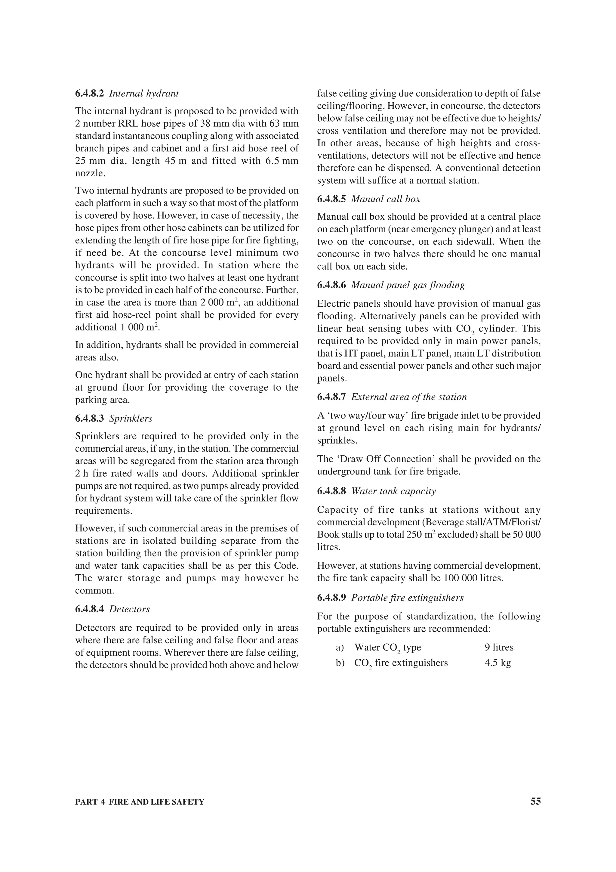 PART 4 FIRE AND LIFE SAFETY 55
6.4.8.2 Internal hydrant
The internal hydrant is proposed to be provided with
2 number RRL hose pipes of 38 mm dia with 63 mm
standard instantaneous coupling along with associated
branch pipes and cabinet and a first aid hose reel of
25 mm dia, length 45 m and fitted with 6.5 mm
nozzle.
Two internal hydrants are proposed to be provided on
each platform in such a way so that most of the platform
is covered by hose. However, in case of necessity, the
hose pipes from other hose cabinets can be utilized for
extending the length of fire hose pipe for fire fighting,
if need be. At the concourse level minimum two
hydrants will be provided. In station where the
concourse is split into two halves at least one hydrant
is to be provided in each half of the concourse. Further,
in case the area is more than 2 000 m2
, an additional
first aid hose-reel point shall be provided for every
additional 1 000 m2
.
In addition, hydrants shall be provided in commercial
areas also.
One hydrant shall be provided at entry of each station
at ground floor for providing the coverage to the
parking area.
6.4.8.3 Sprinklers
Sprinklers are required to be provided only in the
commercial areas, if any, in the station. The commercial
areas will be segregated from the station area through
2 h fire rated walls and doors. Additional sprinkler
pumps are not required, as two pumps already provided
for hydrant system will take care of the sprinkler flow
requirements.
However, if such commercial areas in the premises of
stations are in isolated building separate from the
station building then the provision of sprinkler pump
and water tank capacities shall be as per this Code.
The water storage and pumps may however be
common.
6.4.8.4 Detectors
Detectors are required to be provided only in areas
where there are false ceiling and false floor and areas
of equipment rooms. Wherever there are false ceiling,
the detectors should be provided both above and below
false ceiling giving due consideration to depth of false
ceiling/flooring. However, in concourse, the detectors
below false ceiling may not be effective due to heights/
cross ventilation and therefore may not be provided.
In other areas, because of high heights and cross-
ventilations, detectors will not be effective and hence
therefore can be dispensed. A conventional detection
system will suffice at a normal station.
6.4.8.5 Manual call box
Manual call box should be provided at a central place
on each platform (near emergency plunger) and at least
two on the concourse, on each sidewall. When the
concourse in two halves there should be one manual
call box on each side.
6.4.8.6 Manual panel gas flooding
Electric panels should have provision of manual gas
flooding. Alternatively panels can be provided with
linear heat sensing tubes with CO2
cylinder. This
required to be provided only in main power panels,
that is HT panel, main LT panel, main LT distribution
board and essential power panels and other such major
panels.
6.4.8.7 External area of the station
A ‘two way/four way’ fire brigade inlet to be provided
at ground level on each rising main for hydrants/
sprinkles.
The ‘Draw Off Connection’ shall be provided on the
underground tank for fire brigade.
6.4.8.8 Water tank capacity
Capacity of fire tanks at stations without any
commercial development (Beverage stall/ATM/Florist/
Book stalls up to total 250 m2
excluded) shall be 50 000
litres.
However, at stations having commercial development,
the fire tank capacity shall be 100 000 litres.
6.4.8.9 Portable fire extinguishers
For the purpose of standardization, the following
portable extinguishers are recommended:
a) Water CO2
type 9 litres
b) CO2
fire extinguishers 4.5 kg
 