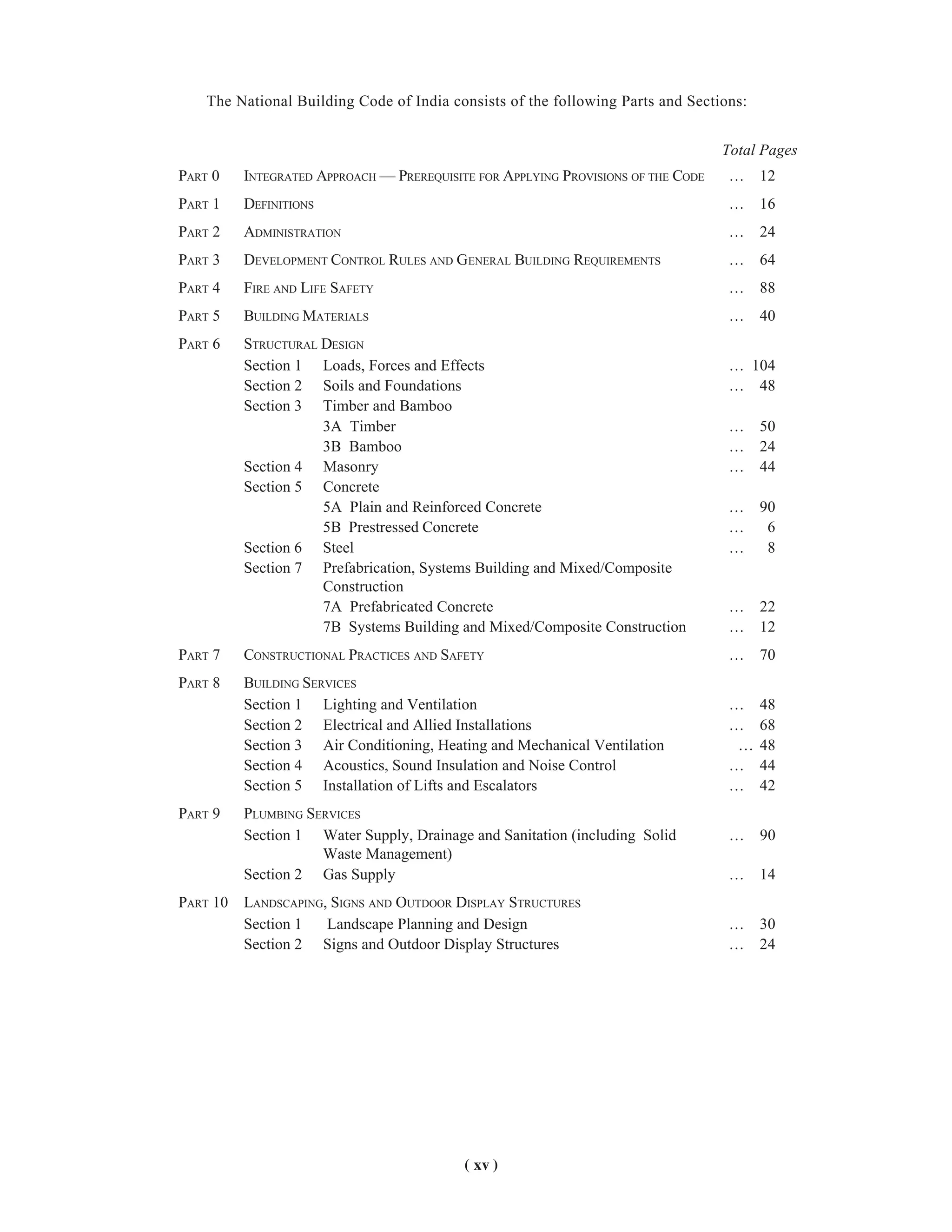 ( xv )
The National Building Code of India consists of the following Parts and Sections:
PART 0 INTEGRATED APPROACH — PREREQUISITE FOR APPLYING PROVISIONS OF THE CODE … 12
PART 1 DEFINITIONS … 16
PART 2 ADMINISTRATION … 24
PART 3 DEVELOPMENT CONTROL RULES AND GENERAL BUILDING REQUIREMENTS … 64
PART 4 FIRE AND LIFE SAFETY … 88
PART 5 BUILDING MATERIALS … 40
PART 6 STRUCTURAL DESIGN
Section 1 Loads, Forces and Effects … 104
Section 2 Soils and Foundations … 48
Section 3 Timber and Bamboo
3A Timber … 50
3B Bamboo … 24
Section 4 Masonry … 44
Section 5 Concrete
5A Plain and Reinforced Concrete … 90
5B Prestressed Concrete … 6
Section 6 Steel … 8
Section 7 Prefabrication, Systems Building and Mixed/Composite
Construction
7A Prefabricated Concrete … 22
7B Systems Building and Mixed/Composite Construction … 12
PART 7 CONSTRUCTIONAL PRACTICES AND SAFETY … 70
PART 8 BUILDING SERVICES
Section 1 Lighting and Ventilation … 48
Section 2 Electrical and Allied Installations … 68
Section 3 Air Conditioning, Heating and Mechanical Ventilation … 48
Section 4 Acoustics, Sound Insulation and Noise Control … 44
Section 5 Installation of Lifts and Escalators … 42
PART 9 PLUMBING SERVICES
Section 1 Water Supply, Drainage and Sanitation (including Solid … 90
Waste Management)
Section 2 Gas Supply … 14
PART 10 LANDSCAPING, SIGNS AND OUTDOOR DISPLAY STRUCTURES
Section 1 Landscape Planning and Design … 30
Section 2 Signs and Outdoor Display Structures … 24
Total Pages
 