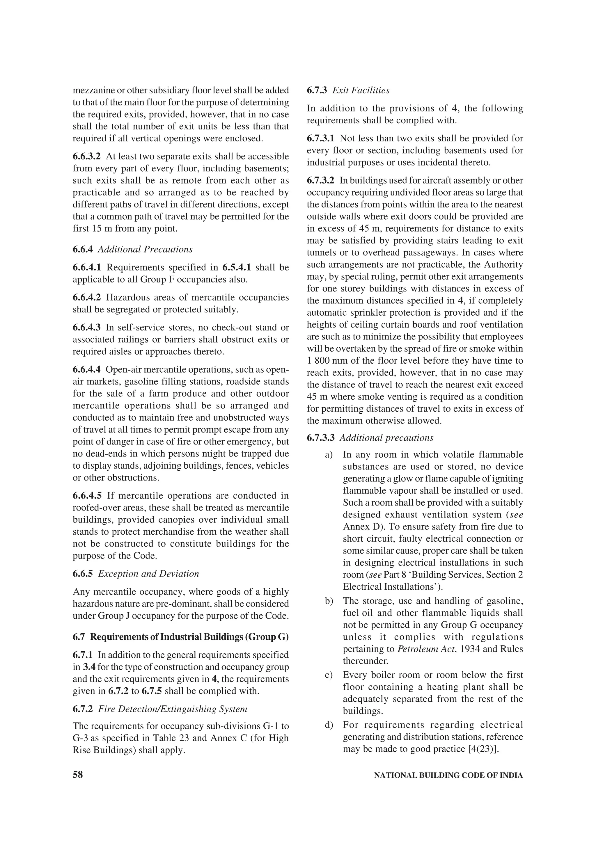 58 NATIONAL BUILDING CODE OF INDIA
mezzanine or other subsidiary floor level shall be added
to that of the main floor for the purpose of determining
the required exits, provided, however, that in no case
shall the total number of exit units be less than that
required if all vertical openings were enclosed.
6.6.3.2 At least two separate exits shall be accessible
from every part of every floor, including basements;
such exits shall be as remote from each other as
practicable and so arranged as to be reached by
different paths of travel in different directions, except
that a common path of travel may be permitted for the
first 15 m from any point.
6.6.4 Additional Precautions
6.6.4.1 Requirements specified in 6.5.4.1 shall be
applicable to all Group F occupancies also.
6.6.4.2 Hazardous areas of mercantile occupancies
shall be segregated or protected suitably.
6.6.4.3 In self-service stores, no check-out stand or
associated railings or barriers shall obstruct exits or
required aisles or approaches thereto.
6.6.4.4 Open-air mercantile operations, such as open-
air markets, gasoline filling stations, roadside stands
for the sale of a farm produce and other outdoor
mercantile operations shall be so arranged and
conducted as to maintain free and unobstructed ways
of travel at all times to permit prompt escape from any
point of danger in case of fire or other emergency, but
no dead-ends in which persons might be trapped due
to display stands, adjoining buildings, fences, vehicles
or other obstructions.
6.6.4.5 If mercantile operations are conducted in
roofed-over areas, these shall be treated as mercantile
buildings, provided canopies over individual small
stands to protect merchandise from the weather shall
not be constructed to constitute buildings for the
purpose of the Code.
6.6.5 Exception and Deviation
Any mercantile occupancy, where goods of a highly
hazardous nature are pre-dominant, shall be considered
under Group J occupancy for the purpose of the Code.
6.7 Requirements of Industrial Buildings (Group G)
6.7.1 In addition to the general requirements specified
in 3.4 for the type of construction and occupancy group
and the exit requirements given in 4, the requirements
given in 6.7.2 to 6.7.5 shall be complied with.
6.7.2 Fire Detection/Extinguishing System
The requirements for occupancy sub-divisions G-1 to
G-3 as specified in Table 23 and Annex C (for High
Rise Buildings) shall apply.
6.7.3 Exit Facilities
In addition to the provisions of 4, the following
requirements shall be complied with.
6.7.3.1 Not less than two exits shall be provided for
every floor or section, including basements used for
industrial purposes or uses incidental thereto.
6.7.3.2 In buildings used for aircraft assembly or other
occupancy requiring undivided floor areas so large that
the distances from points within the area to the nearest
outside walls where exit doors could be provided are
in excess of 45 m, requirements for distance to exits
may be satisfied by providing stairs leading to exit
tunnels or to overhead passageways. In cases where
such arrangements are not practicable, the Authority
may, by special ruling, permit other exit arrangements
for one storey buildings with distances in excess of
the maximum distances specified in 4, if completely
automatic sprinkler protection is provided and if the
heights of ceiling curtain boards and roof ventilation
are such as to minimize the possibility that employees
will be overtaken by the spread of fire or smoke within
1 800 mm of the floor level before they have time to
reach exits, provided, however, that in no case may
the distance of travel to reach the nearest exit exceed
45 m where smoke venting is required as a condition
for permitting distances of travel to exits in excess of
the maximum otherwise allowed.
6.7.3.3 Additional precautions
a) In any room in which volatile flammable
substances are used or stored, no device
generating a glow or flame capable of igniting
flammable vapour shall be installed or used.
Such a room shall be provided with a suitably
designed exhaust ventilation system (see
Annex D). To ensure safety from fire due to
short circuit, faulty electrical connection or
some similar cause, proper care shall be taken
in designing electrical installations in such
room (see Part 8 ‘Building Services, Section 2
Electrical Installations’).
b) The storage, use and handling of gasoline,
fuel oil and other flammable liquids shall
not be permitted in any Group G occupancy
unless it complies with regulations
pertaining to Petroleum Act, 1934 and Rules
thereunder.
c) Every boiler room or room below the first
floor containing a heating plant shall be
adequately separated from the rest of the
buildings.
d) For requirements regarding electrical
generating and distribution stations, reference
may be made to good practice [4(23)].
 