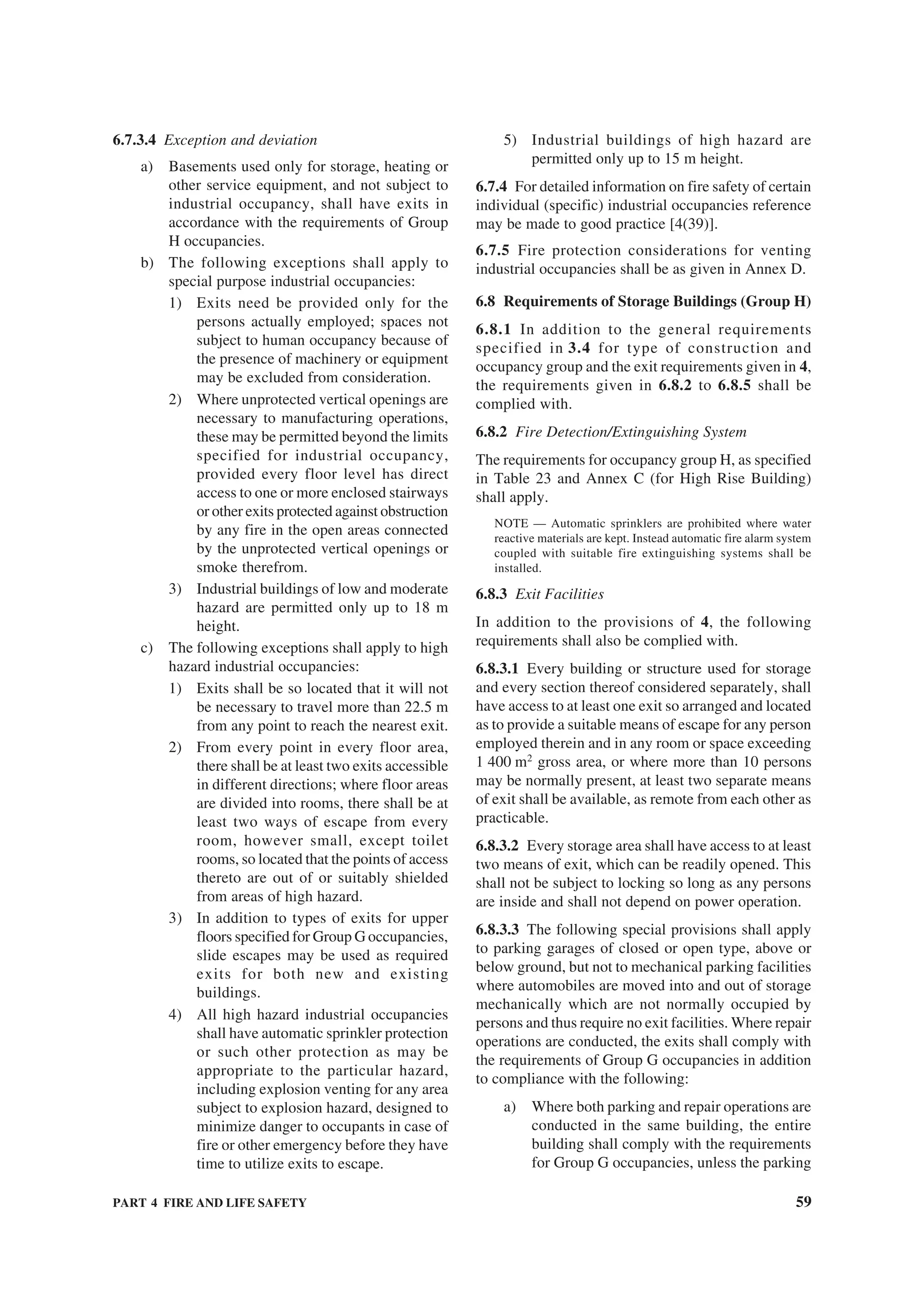 PART 4 FIRE AND LIFE SAFETY 59
6.7.3.4 Exception and deviation
a) Basements used only for storage, heating or
other service equipment, and not subject to
industrial occupancy, shall have exits in
accordance with the requirements of Group
H occupancies.
b) The following exceptions shall apply to
special purpose industrial occupancies:
1) Exits need be provided only for the
persons actually employed; spaces not
subject to human occupancy because of
the presence of machinery or equipment
may be excluded from consideration.
2) Where unprotected vertical openings are
necessary to manufacturing operations,
these may be permitted beyond the limits
specified for industrial occupancy,
provided every floor level has direct
access to one or more enclosed stairways
or other exits protected against obstruction
by any fire in the open areas connected
by the unprotected vertical openings or
smoke therefrom.
3) Industrial buildings of low and moderate
hazard are permitted only up to 18 m
height.
c) The following exceptions shall apply to high
hazard industrial occupancies:
1) Exits shall be so located that it will not
be necessary to travel more than 22.5 m
from any point to reach the nearest exit.
2) From every point in every floor area,
there shall be at least two exits accessible
in different directions; where floor areas
are divided into rooms, there shall be at
least two ways of escape from every
room, however small, except toilet
rooms, so located that the points of access
thereto are out of or suitably shielded
from areas of high hazard.
3) In addition to types of exits for upper
floors specified for Group G occupancies,
slide escapes may be used as required
exits for both new and existing
buildings.
4) All high hazard industrial occupancies
shall have automatic sprinkler protection
or such other protection as may be
appropriate to the particular hazard,
including explosion venting for any area
subject to explosion hazard, designed to
minimize danger to occupants in case of
fire or other emergency before they have
time to utilize exits to escape.
5) Industrial buildings of high hazard are
permitted only up to 15 m height.
6.7.4 For detailed information on fire safety of certain
individual (specific) industrial occupancies reference
may be made to good practice [4(39)].
6.7.5 Fire protection considerations for venting
industrial occupancies shall be as given in Annex D.
6.8 Requirements of Storage Buildings (Group H)
6.8.1 In addition to the general requirements
specified in 3.4 for type of construction and
occupancy group and the exit requirements given in 4,
the requirements given in 6.8.2 to 6.8.5 shall be
complied with.
6.8.2 Fire Detection/Extinguishing System
The requirements for occupancy group H, as specified
in Table 23 and Annex C (for High Rise Building)
shall apply.
NOTE — Automatic sprinklers are prohibited where water
reactive materials are kept. Instead automatic fire alarm system
coupled with suitable fire extinguishing systems shall be
installed.
6.8.3 Exit Facilities
In addition to the provisions of 4, the following
requirements shall also be complied with.
6.8.3.1 Every building or structure used for storage
and every section thereof considered separately, shall
have access to at least one exit so arranged and located
as to provide a suitable means of escape for any person
employed therein and in any room or space exceeding
1 400 m2
gross area, or where more than 10 persons
may be normally present, at least two separate means
of exit shall be available, as remote from each other as
practicable.
6.8.3.2 Every storage area shall have access to at least
two means of exit, which can be readily opened. This
shall not be subject to locking so long as any persons
are inside and shall not depend on power operation.
6.8.3.3 The following special provisions shall apply
to parking garages of closed or open type, above or
below ground, but not to mechanical parking facilities
where automobiles are moved into and out of storage
mechanically which are not normally occupied by
persons and thus require no exit facilities. Where repair
operations are conducted, the exits shall comply with
the requirements of Group G occupancies in addition
to compliance with the following:
a) Where both parking and repair operations are
conducted in the same building, the entire
building shall comply with the requirements
for Group G occupancies, unless the parking
 
