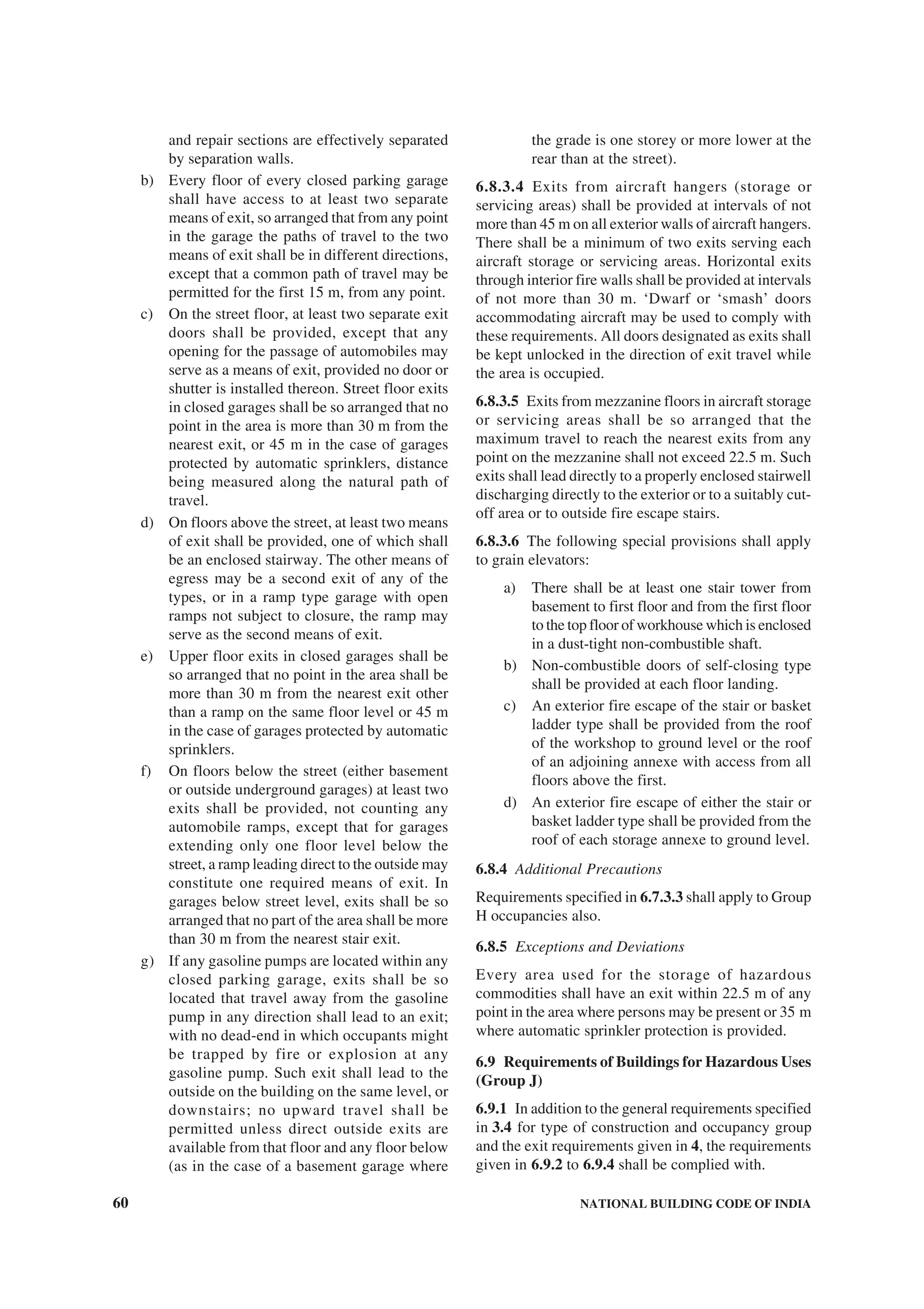 60 NATIONAL BUILDING CODE OF INDIA
and repair sections are effectively separated
by separation walls.
b) Every floor of every closed parking garage
shall have access to at least two separate
means of exit, so arranged that from any point
in the garage the paths of travel to the two
means of exit shall be in different directions,
except that a common path of travel may be
permitted for the first 15 m, from any point.
c) On the street floor, at least two separate exit
doors shall be provided, except that any
opening for the passage of automobiles may
serve as a means of exit, provided no door or
shutter is installed thereon. Street floor exits
in closed garages shall be so arranged that no
point in the area is more than 30 m from the
nearest exit, or 45 m in the case of garages
protected by automatic sprinklers, distance
being measured along the natural path of
travel.
d) On floors above the street, at least two means
of exit shall be provided, one of which shall
be an enclosed stairway. The other means of
egress may be a second exit of any of the
types, or in a ramp type garage with open
ramps not subject to closure, the ramp may
serve as the second means of exit.
e) Upper floor exits in closed garages shall be
so arranged that no point in the area shall be
more than 30 m from the nearest exit other
than a ramp on the same floor level or 45 m
in the case of garages protected by automatic
sprinklers.
f) On floors below the street (either basement
or outside underground garages) at least two
exits shall be provided, not counting any
automobile ramps, except that for garages
extending only one floor level below the
street, a ramp leading direct to the outside may
constitute one required means of exit. In
garages below street level, exits shall be so
arranged that no part of the area shall be more
than 30 m from the nearest stair exit.
g) If any gasoline pumps are located within any
closed parking garage, exits shall be so
located that travel away from the gasoline
pump in any direction shall lead to an exit;
with no dead-end in which occupants might
be trapped by fire or explosion at any
gasoline pump. Such exit shall lead to the
outside on the building on the same level, or
downstairs; no upward travel shall be
permitted unless direct outside exits are
available from that floor and any floor below
(as in the case of a basement garage where
the grade is one storey or more lower at the
rear than at the street).
6.8.3.4 Exits from aircraft hangers (storage or
servicing areas) shall be provided at intervals of not
more than 45 m on all exterior walls of aircraft hangers.
There shall be a minimum of two exits serving each
aircraft storage or servicing areas. Horizontal exits
through interior fire walls shall be provided at intervals
of not more than 30 m. ‘Dwarf or ‘smash’ doors
accommodating aircraft may be used to comply with
these requirements. All doors designated as exits shall
be kept unlocked in the direction of exit travel while
the area is occupied.
6.8.3.5 Exits from mezzanine floors in aircraft storage
or servicing areas shall be so arranged that the
maximum travel to reach the nearest exits from any
point on the mezzanine shall not exceed 22.5 m. Such
exits shall lead directly to a properly enclosed stairwell
discharging directly to the exterior or to a suitably cut-
off area or to outside fire escape stairs.
6.8.3.6 The following special provisions shall apply
to grain elevators:
a) There shall be at least one stair tower from
basement to first floor and from the first floor
to the top floor of workhouse which is enclosed
in a dust-tight non-combustible shaft.
b) Non-combustible doors of self-closing type
shall be provided at each floor landing.
c) An exterior fire escape of the stair or basket
ladder type shall be provided from the roof
of the workshop to ground level or the roof
of an adjoining annexe with access from all
floors above the first.
d) An exterior fire escape of either the stair or
basket ladder type shall be provided from the
roof of each storage annexe to ground level.
6.8.4 Additional Precautions
Requirements specified in 6.7.3.3 shall apply to Group
H occupancies also.
6.8.5 Exceptions and Deviations
Every area used for the storage of hazardous
commodities shall have an exit within 22.5 m of any
point in the area where persons may be present or 35 m
where automatic sprinkler protection is provided.
6.9 Requirements of Buildings for Hazardous Uses
(Group J)
6.9.1 In addition to the general requirements specified
in 3.4 for type of construction and occupancy group
and the exit requirements given in 4, the requirements
given in 6.9.2 to 6.9.4 shall be complied with.
 