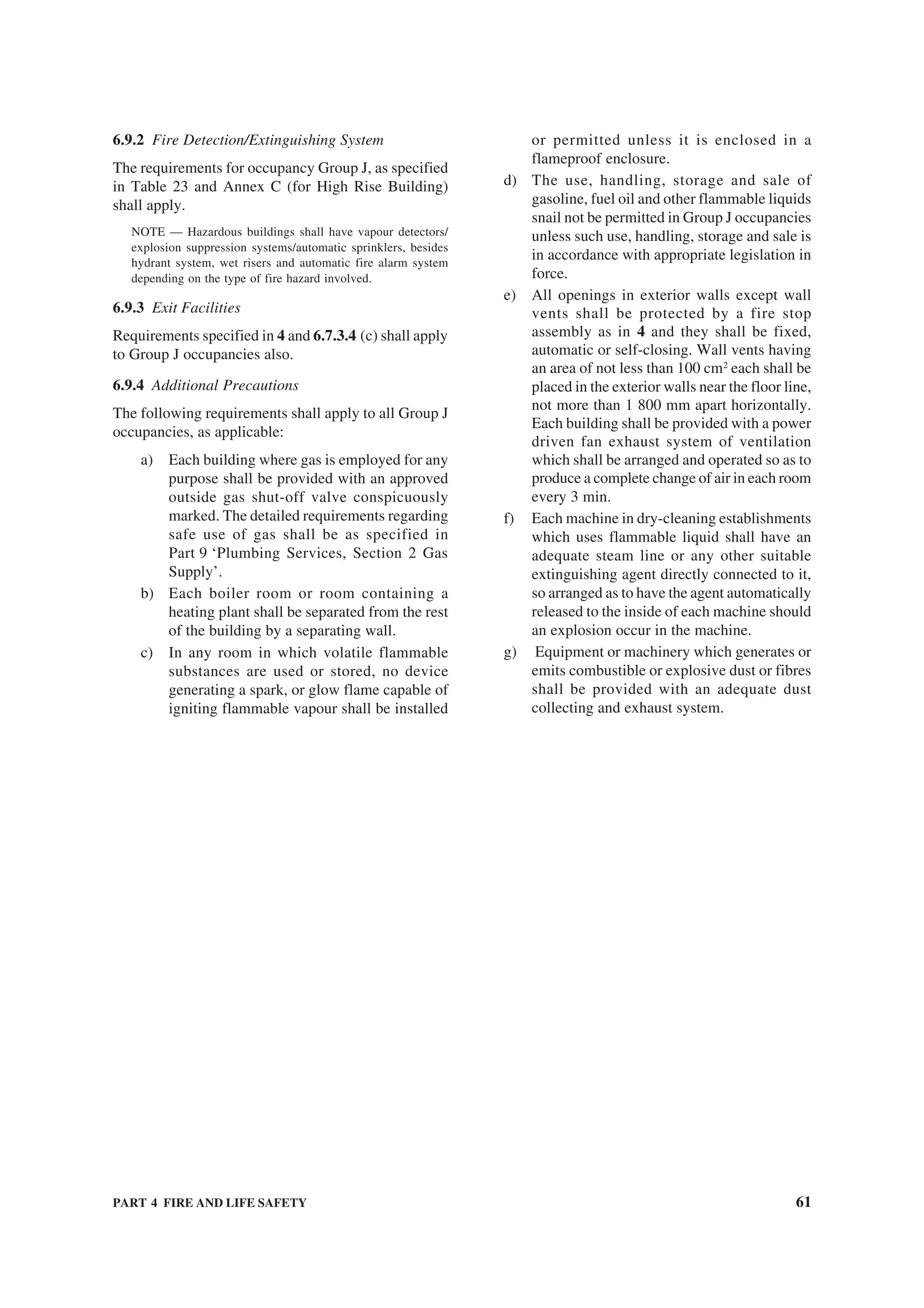 PART 4 FIRE AND LIFE SAFETY 61
6.9.2 Fire Detection/Extinguishing System
The requirements for occupancy Group J, as specified
in Table 23 and Annex C (for High Rise Building)
shall apply.
NOTE — Hazardous buildings shall have vapour detectors/
explosion suppression systems/automatic sprinklers, besides
hydrant system, wet risers and automatic fire alarm system
depending on the type of fire hazard involved.
6.9.3 Exit Facilities
Requirements specified in 4 and 6.7.3.4 (c) shall apply
to Group J occupancies also.
6.9.4 Additional Precautions
The following requirements shall apply to all Group J
occupancies, as applicable:
a) Each building where gas is employed for any
purpose shall be provided with an approved
outside gas shut-off valve conspicuously
marked. The detailed requirements regarding
safe use of gas shall be as specified in
Part 9 ‘Plumbing Services, Section 2 Gas
Supply’.
b) Each boiler room or room containing a
heating plant shall be separated from the rest
of the building by a separating wall.
c) In any room in which volatile flammable
substances are used or stored, no device
generating a spark, or glow flame capable of
igniting flammable vapour shall be installed
or permitted unless it is enclosed in a
flameproof enclosure.
d) The use, handling, storage and sale of
gasoline, fuel oil and other flammable liquids
snail not be permitted in Group J occupancies
unless such use, handling, storage and sale is
in accordance with appropriate legislation in
force.
e) All openings in exterior walls except wall
vents shall be protected by a fire stop
assembly as in 4 and they shall be fixed,
automatic or self-closing. Wall vents having
an area of not less than 100 cm2
each shall be
placed in the exterior walls near the floor line,
not more than 1 800 mm apart horizontally.
Each building shall be provided with a power
driven fan exhaust system of ventilation
which shall be arranged and operated so as to
produce a complete change of air in each room
every 3 min.
f) Each machine in dry-cleaning establishments
which uses flammable liquid shall have an
adequate steam line or any other suitable
extinguishing agent directly connected to it,
so arranged as to have the agent automatically
released to the inside of each machine should
an explosion occur in the machine.
g) Equipment or machinery which generates or
emits combustible or explosive dust or fibres
shall be provided with an adequate dust
collecting and exhaust system.
 