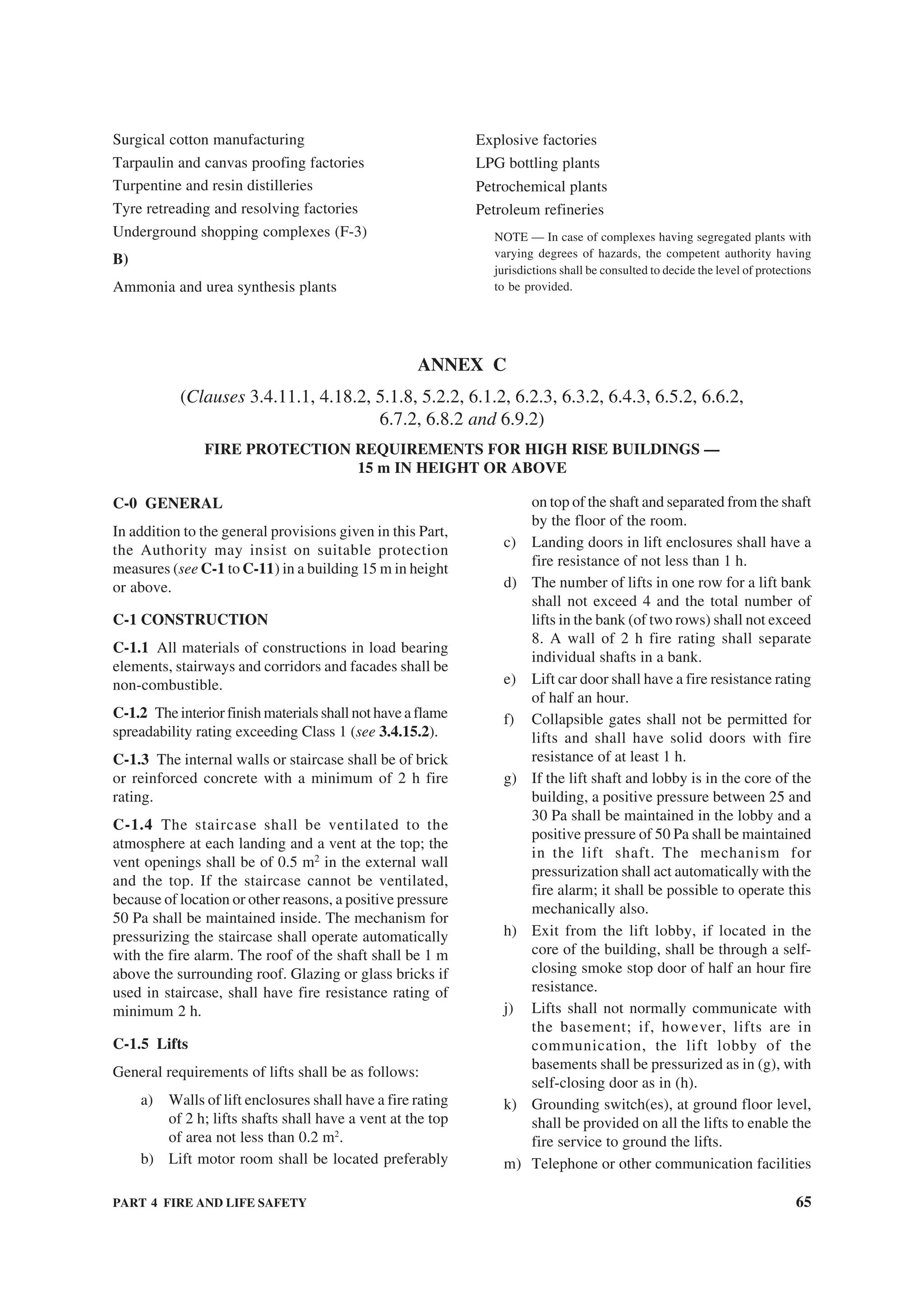 PART 4 FIRE AND LIFE SAFETY 65
Surgical cotton manufacturing
Tarpaulin and canvas proofing factories
Turpentine and resin distilleries
Tyre retreading and resolving factories
Underground shopping complexes (F-3)
B)
Ammonia and urea synthesis plants
Explosive factories
LPG bottling plants
Petrochemical plants
Petroleum refineries
NOTE — In case of complexes having segregated plants with
varying degrees of hazards, the competent authority having
jurisdictions shall be consulted to decide the level of protections
to be provided.
ANNEX C
(Clauses 3.4.11.1, 4.18.2, 5.1.8, 5.2.2, 6.1.2, 6.2.3, 6.3.2, 6.4.3, 6.5.2, 6.6.2,
6.7.2, 6.8.2 and 6.9.2)
FIRE PROTECTION REQUIREMENTS FOR HIGH RISE BUILDINGS —
15 m IN HEIGHT OR ABOVE
C-0 GENERAL
In addition to the general provisions given in this Part,
the Authority may insist on suitable protection
measures (see C-1 to C-11) in a building 15 m in height
or above.
C-1 CONSTRUCTION
C-1.1 All materials of constructions in load bearing
elements, stairways and corridors and facades shall be
non-combustible.
C-1.2 The interior finish materials shall not have a flame
spreadability rating exceeding Class 1 (see 3.4.15.2).
C-1.3 The internal walls or staircase shall be of brick
or reinforced concrete with a minimum of 2 h fire
rating.
C-1.4 The staircase shall be ventilated to the
atmosphere at each landing and a vent at the top; the
vent openings shall be of 0.5 m2
in the external wall
and the top. If the staircase cannot be ventilated,
because of location or other reasons, a positive pressure
50 Pa shall be maintained inside. The mechanism for
pressurizing the staircase shall operate automatically
with the fire alarm. The roof of the shaft shall be 1 m
above the surrounding roof. Glazing or glass bricks if
used in staircase, shall have fire resistance rating of
minimum 2 h.
C-1.5 Lifts
General requirements of lifts shall be as follows:
a) Walls of lift enclosures shall have a fire rating
of 2 h; lifts shafts shall have a vent at the top
of area not less than 0.2 m2
.
b) Lift motor room shall be located preferably
on top of the shaft and separated from the shaft
by the floor of the room.
c) Landing doors in lift enclosures shall have a
fire resistance of not less than 1 h.
d) The number of lifts in one row for a lift bank
shall not exceed 4 and the total number of
lifts in the bank (of two rows) shall not exceed
8. A wall of 2 h fire rating shall separate
individual shafts in a bank.
e) Lift car door shall have a fire resistance rating
of half an hour.
f) Collapsible gates shall not be permitted for
lifts and shall have solid doors with fire
resistance of at least 1 h.
g) If the lift shaft and lobby is in the core of the
building, a positive pressure between 25 and
30 Pa shall be maintained in the lobby and a
positive pressure of 50 Pa shall be maintained
in the lift shaft. The mechanism for
pressurization shall act automatically with the
fire alarm; it shall be possible to operate this
mechanically also.
h) Exit from the lift lobby, if located in the
core of the building, shall be through a self-
closing smoke stop door of half an hour fire
resistance.
j) Lifts shall not normally communicate with
the basement; if, however, lifts are in
communication, the lift lobby of the
basements shall be pressurized as in (g), with
self-closing door as in (h).
k) Grounding switch(es), at ground floor level,
shall be provided on all the lifts to enable the
fire service to ground the lifts.
m) Telephone or other communication facilities
 