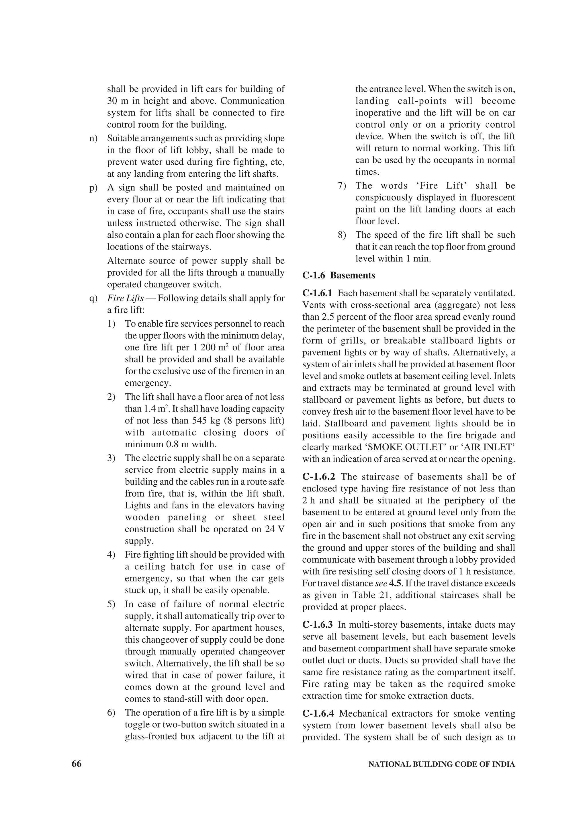66 NATIONAL BUILDING CODE OF INDIA
shall be provided in lift cars for building of
30 m in height and above. Communication
system for lifts shall be connected to fire
control room for the building.
n) Suitable arrangements such as providing slope
in the floor of lift lobby, shall be made to
prevent water used during fire fighting, etc,
at any landing from entering the lift shafts.
p) A sign shall be posted and maintained on
every floor at or near the lift indicating that
in case of fire, occupants shall use the stairs
unless instructed otherwise. The sign shall
also contain a plan for each floor showing the
locations of the stairways.
Alternate source of power supply shall be
provided for all the lifts through a manually
operated changeover switch.
q) Fire Lifts — Following details shall apply for
a fire lift:
1) To enable fire services personnel to reach
the upper floors with the minimum delay,
one fire lift per 1 200 m2
of floor area
shall be provided and shall be available
for the exclusive use of the firemen in an
emergency.
2) The lift shall have a floor area of not less
than 1.4 m2
. It shall have loading capacity
of not less than 545 kg (8 persons lift)
with automatic closing doors of
minimum 0.8 m width.
3) The electric supply shall be on a separate
service from electric supply mains in a
building and the cables run in a route safe
from fire, that is, within the lift shaft.
Lights and fans in the elevators having
wooden paneling or sheet steel
construction shall be operated on 24 V
supply.
4) Fire fighting lift should be provided with
a ceiling hatch for use in case of
emergency, so that when the car gets
stuck up, it shall be easily openable.
5) In case of failure of normal electric
supply, it shall automatically trip over to
alternate supply. For apartment houses,
this changeover of supply could be done
through manually operated changeover
switch. Alternatively, the lift shall be so
wired that in case of power failure, it
comes down at the ground level and
comes to stand-still with door open.
6) The operation of a fire lift is by a simple
toggle or two-button switch situated in a
glass-fronted box adjacent to the lift at
the entrance level. When the switch is on,
landing call-points will become
inoperative and the lift will be on car
control only or on a priority control
device. When the switch is off, the lift
will return to normal working. This lift
can be used by the occupants in normal
times.
7) The words ‘Fire Lift’ shall be
conspicuously displayed in fluorescent
paint on the lift landing doors at each
floor level.
8) The speed of the fire lift shall be such
that it can reach the top floor from ground
level within 1 min.
C-1.6 Basements
C-1.6.1 Each basement shall be separately ventilated.
Vents with cross-sectional area (aggregate) not less
than 2.5 percent of the floor area spread evenly round
the perimeter of the basement shall be provided in the
form of grills, or breakable stallboard lights or
pavement lights or by way of shafts. Alternatively, a
system of air inlets shall be provided at basement floor
level and smoke outlets at basement ceiling level. Inlets
and extracts may be terminated at ground level with
stallboard or pavement lights as before, but ducts to
convey fresh air to the basement floor level have to be
laid. Stallboard and pavement lights should be in
positions easily accessible to the fire brigade and
clearly marked ‘SMOKE OUTLET’ or ‘AIR INLET’
with an indication of area served at or near the opening.
C-1.6.2 The staircase of basements shall be of
enclosed type having fire resistance of not less than
2 h and shall be situated at the periphery of the
basement to be entered at ground level only from the
open air and in such positions that smoke from any
fire in the basement shall not obstruct any exit serving
the ground and upper stores of the building and shall
communicate with basement through a lobby provided
with fire resisting self closing doors of 1 h resistance.
For travel distance see 4.5. If the travel distance exceeds
as given in Table 21, additional staircases shall be
provided at proper places.
C-1.6.3 In multi-storey basements, intake ducts may
serve all basement levels, but each basement levels
and basement compartment shall have separate smoke
outlet duct or ducts. Ducts so provided shall have the
same fire resistance rating as the compartment itself.
Fire rating may be taken as the required smoke
extraction time for smoke extraction ducts.
C-1.6.4 Mechanical extractors for smoke venting
system from lower basement levels shall also be
provided. The system shall be of such design as to
 