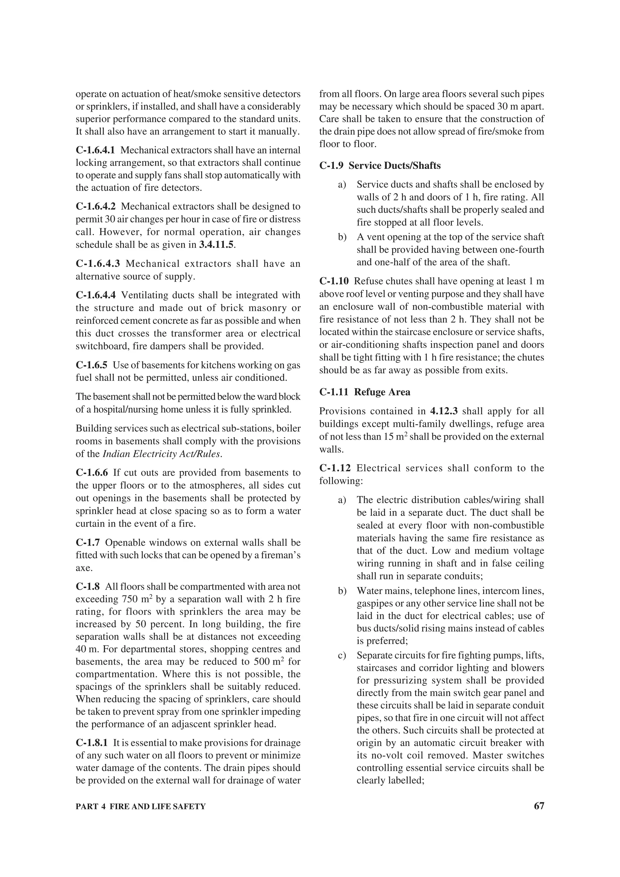 PART 4 FIRE AND LIFE SAFETY 67
operate on actuation of heat/smoke sensitive detectors
or sprinklers, if installed, and shall have a considerably
superior performance compared to the standard units.
It shall also have an arrangement to start it manually.
C-1.6.4.1 Mechanical extractors shall have an internal
locking arrangement, so that extractors shall continue
to operate and supply fans shall stop automatically with
the actuation of fire detectors.
C-1.6.4.2 Mechanical extractors shall be designed to
permit 30 air changes per hour in case of fire or distress
call. However, for normal operation, air changes
schedule shall be as given in 3.4.11.5.
C-1.6.4.3 Mechanical extractors shall have an
alternative source of supply.
C-1.6.4.4 Ventilating ducts shall be integrated with
the structure and made out of brick masonry or
reinforced cement concrete as far as possible and when
this duct crosses the transformer area or electrical
switchboard, fire dampers shall be provided.
C-1.6.5 Use of basements for kitchens working on gas
fuel shall not be permitted, unless air conditioned.
Thebasementshallnotbepermittedbelowthewardblock
of a hospital/nursing home unless it is fully sprinkled.
Building services such as electrical sub-stations, boiler
rooms in basements shall comply with the provisions
of the Indian Electricity Act/Rules.
C-1.6.6 If cut outs are provided from basements to
the upper floors or to the atmospheres, all sides cut
out openings in the basements shall be protected by
sprinkler head at close spacing so as to form a water
curtain in the event of a fire.
C-1.7 Openable windows on external walls shall be
fitted with such locks that can be opened by a fireman’s
axe.
C-1.8 All floors shall be compartmented with area not
exceeding 750 m2
by a separation wall with 2 h fire
rating, for floors with sprinklers the area may be
increased by 50 percent. In long building, the fire
separation walls shall be at distances not exceeding
40 m. For departmental stores, shopping centres and
basements, the area may be reduced to 500 m2
for
compartmentation. Where this is not possible, the
spacings of the sprinklers shall be suitably reduced.
When reducing the spacing of sprinklers, care should
be taken to prevent spray from one sprinkler impeding
the performance of an adjascent sprinkler head.
C-1.8.1 It is essential to make provisions for drainage
of any such water on all floors to prevent or minimize
water damage of the contents. The drain pipes should
be provided on the external wall for drainage of water
from all floors. On large area floors several such pipes
may be necessary which should be spaced 30 m apart.
Care shall be taken to ensure that the construction of
the drain pipe does not allow spread of fire/smoke from
floor to floor.
C-1.9 Service Ducts/Shafts
a) Service ducts and shafts shall be enclosed by
walls of 2 h and doors of 1 h, fire rating. All
such ducts/shafts shall be properly sealed and
fire stopped at all floor levels.
b) A vent opening at the top of the service shaft
shall be provided having between one-fourth
and one-half of the area of the shaft.
C-1.10 Refuse chutes shall have opening at least 1 m
above roof level or venting purpose and they shall have
an enclosure wall of non-combustible material with
fire resistance of not less than 2 h. They shall not be
located within the staircase enclosure or service shafts,
or air-conditioning shafts inspection panel and doors
shall be tight fitting with 1 h fire resistance; the chutes
should be as far away as possible from exits.
C-1.11 Refuge Area
Provisions contained in 4.12.3 shall apply for all
buildings except multi-family dwellings, refuge area
of not less than 15 m2
shall be provided on the external
walls.
C-1.12 Electrical services shall conform to the
following:
a) The electric distribution cables/wiring shall
be laid in a separate duct. The duct shall be
sealed at every floor with non-combustible
materials having the same fire resistance as
that of the duct. Low and medium voltage
wiring running in shaft and in false ceiling
shall run in separate conduits;
b) Water mains, telephone lines, intercom lines,
gaspipes or any other service line shall not be
laid in the duct for electrical cables; use of
bus ducts/solid rising mains instead of cables
is preferred;
c) Separate circuits for fire fighting pumps, lifts,
staircases and corridor lighting and blowers
for pressurizing system shall be provided
directly from the main switch gear panel and
these circuits shall be laid in separate conduit
pipes, so that fire in one circuit will not affect
the others. Such circuits shall be protected at
origin by an automatic circuit breaker with
its no-volt coil removed. Master switches
controlling essential service circuits shall be
clearly labelled;
 